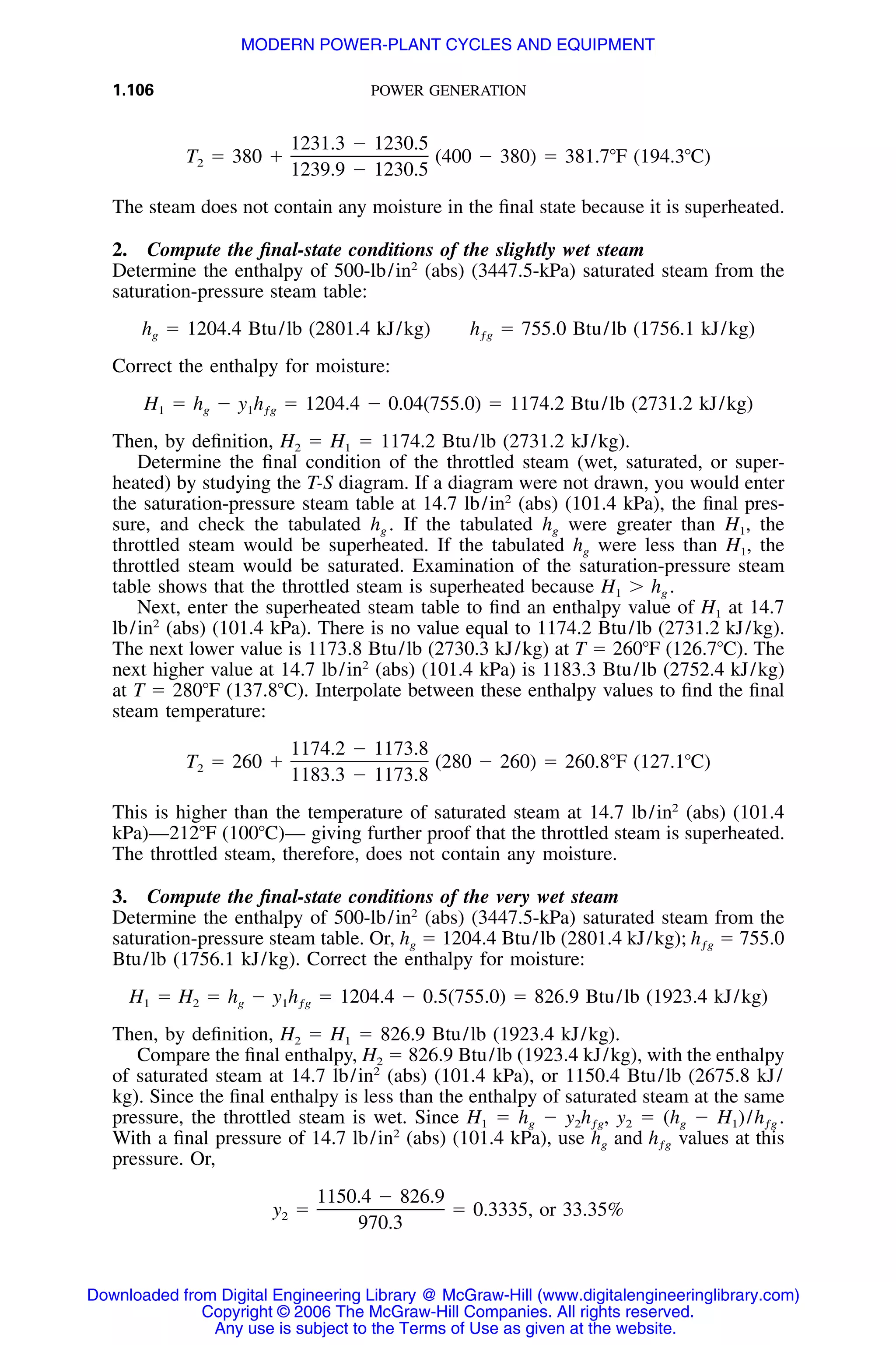 1.106 POWER GENERATION
1231.3 Ϫ 1230.5
T ϭ 380 ϩ (400 Ϫ 380) ϭ 381.7ЊF (194.3ЊC)2
1239.9 Ϫ 1230.5
The steam does not contain any moisture in the ﬁnal state because it is superheated.
2. Compute the ﬁnal-state conditions of the slightly wet steam
Determine the enthalpy of 500-lb/in2
(abs) (3447.5-kPa) saturated steam from the
saturation-pressure steam table:
h ϭ 1204.4 Btu/lb (2801.4 kJ/kg) h ϭ 755.0 Btu/lb (1756.1 kJ/kg)g ƒg
Correct the enthalpy for moisture:
H ϭ h Ϫ y h ϭ 1204.4 Ϫ 0.04(755.0) ϭ 1174.2 Btu/lb (2731.2 kJ/kg)1 g 1 ƒg
Then, by deﬁnition, H2 ϭ H1 ϭ 1174.2 Btu/lb (2731.2 kJ/kg).
Determine the ﬁnal condition of the throttled steam (wet, saturated, or super-
heated) by studying the T-S diagram. If a diagram were not drawn, you would enter
the saturation-pressure steam table at 14.7 lb/in2
(abs) (101.4 kPa), the ﬁnal pres-
sure, and check the tabulated hg . If the tabulated hg were greater than H1, the
throttled steam would be superheated. If the tabulated hg were less than H1, the
throttled steam would be saturated. Examination of the saturation-pressure steam
table shows that the throttled steam is superheated because H1 Ͼ hg .
Next, enter the superheated steam table to ﬁnd an enthalpy value of H1 at 14.7
lb/in2
(abs) (101.4 kPa). There is no value equal to 1174.2 Btu/lb (2731.2 kJ/kg).
The next lower value is 1173.8 Btu/lb (2730.3 kJ/kg) at T ϭ 260ЊF (126.7ЊC). The
next higher value at 14.7 lb/in2
(abs) (101.4 kPa) is 1183.3 Btu/lb (2752.4 kJ/kg)
at T ϭ 280ЊF (137.8ЊC). Interpolate between these enthalpy values to ﬁnd the ﬁnal
steam temperature:
1174.2 Ϫ 1173.8
T ϭ 260 ϩ (280 Ϫ 260) ϭ 260.8ЊF (127.1ЊC)2
1183.3 Ϫ 1173.8
This is higher than the temperature of saturated steam at 14.7 lb/in2
(abs) (101.4
kPa)—212ЊF (100ЊC)— giving further proof that the throttled steam is superheated.
The throttled steam, therefore, does not contain any moisture.
3. Compute the ﬁnal-state conditions of the very wet steam
Determine the enthalpy of 500-lb/in2
(abs) (3447.5-kPa) saturated steam from the
saturation-pressure steam table. Or, hg ϭ 1204.4 Btu/lb (2801.4 kJ/kg); ϭ 755.0hƒg
Btu/lb (1756.1 kJ/kg). Correct the enthalpy for moisture:
H ϭ H ϭ h Ϫ y h ϭ 1204.4 Ϫ 0.5(755.0) ϭ 826.9 Btu/lb (1923.4 kJ/kg)1 2 g 1 ƒg
Then, by deﬁnition, H2 ϭ H1 ϭ 826.9 Btu/lb (1923.4 kJ/kg).
Compare the ﬁnal enthalpy, H2 ϭ 826.9 Btu/lb (1923.4 kJ/kg), with the enthalpy
of saturated steam at 14.7 lb/in2
(abs) (101.4 kPa), or 1150.4 Btu/lb (2675.8 kJ/
kg). Since the ﬁnal enthalpy is less than the enthalpy of saturated steam at the same
pressure, the throttled steam is wet. Since H1 ϭ hg Ϫ y2 ϭ (hg Ϫ H1)/y h , h .2 ƒg ƒg
With a ﬁnal pressure of 14.7 lb/in2
(abs) (101.4 kPa), use hg and values at thishƒg
pressure. Or,
1150.4 Ϫ 826.9
y ϭ ϭ 0.3335, or 33.35%2
970.3
Downloaded from Digital Engineering Library @ McGraw-Hill (www.digitalengineeringlibrary.com)
Copyright © 2006 The McGraw-Hill Companies. All rights reserved.
Any use is subject to the Terms of Use as given at the website.
MODERN POWER-PLANT CYCLES AND EQUIPMENT
 
