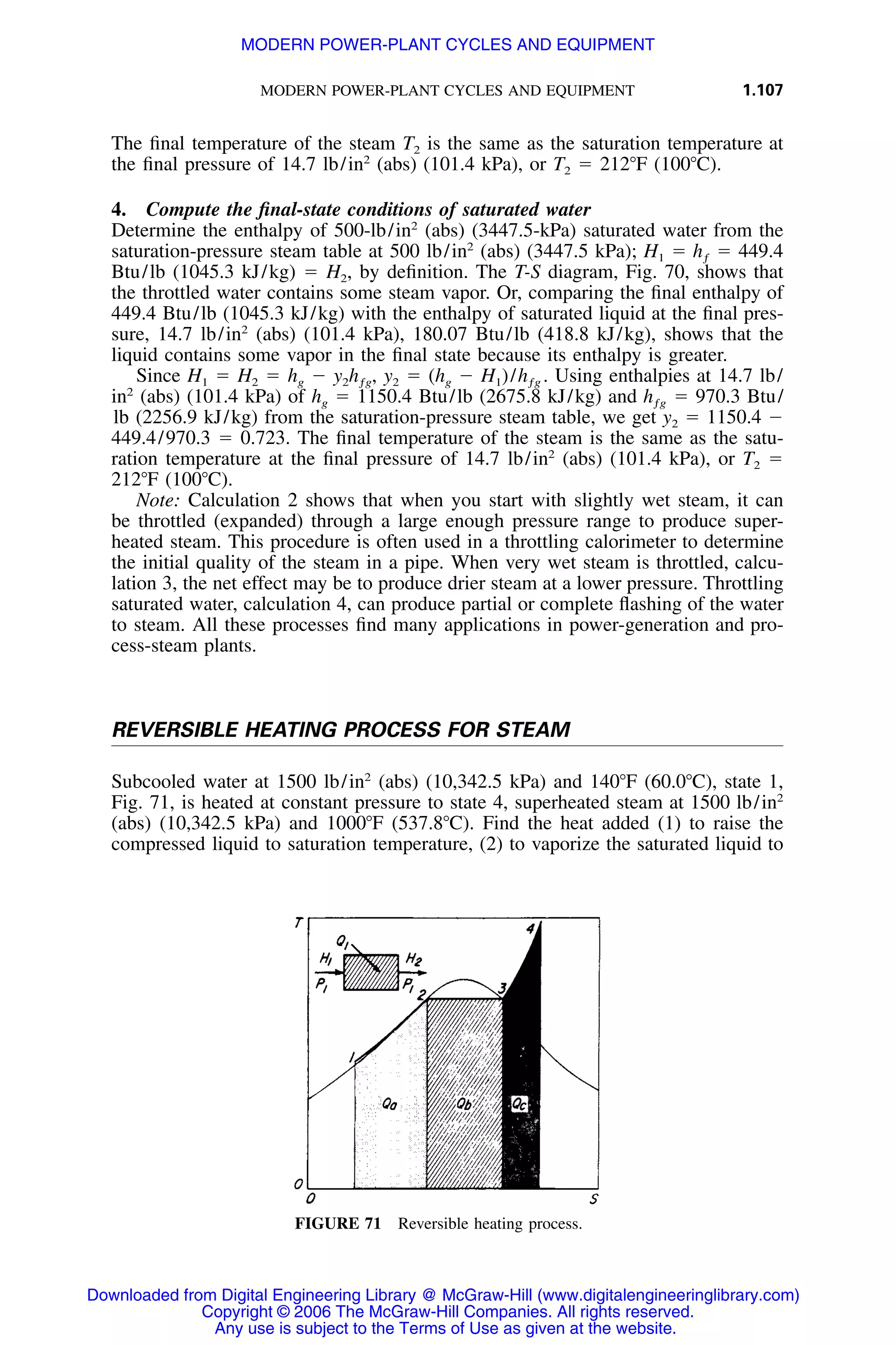 MODERN POWER-PLANT CYCLES AND EQUIPMENT 1.107
FIGURE 71 Reversible heating process.
The ﬁnal temperature of the steam T2 is the same as the saturation temperature at
the ﬁnal pressure of 14.7 lb/in2
(abs) (101.4 kPa), or T2 ϭ 212ЊF (100ЊC).
4. Compute the ﬁnal-state conditions of saturated water
Determine the enthalpy of 500-lb/in2
(abs) (3447.5-kPa) saturated water from the
saturation-pressure steam table at 500 lb/in2
(abs) (3447.5 kPa); H1 ϭ ϭ 449.4hƒ
Btu/lb (1045.3 kJ/kg) ϭ H2, by deﬁnition. The T-S diagram, Fig. 70, shows that
the throttled water contains some steam vapor. Or, comparing the ﬁnal enthalpy of
449.4 Btu/lb (1045.3 kJ/kg) with the enthalpy of saturated liquid at the ﬁnal pres-
sure, 14.7 lb/in2
(abs) (101.4 kPa), 180.07 Btu/lb (418.8 kJ/kg), shows that the
liquid contains some vapor in the ﬁnal state because its enthalpy is greater.
Since H1 ϭ H2 ϭ hg Ϫ y2 ϭ (hg Ϫ H1)/ . Using enthalpies at 14.7 lb/y h , h2 ƒg ƒg
in2
(abs) (101.4 kPa) of hg ϭ 1150.4 Btu/lb (2675.8 kJ/kg) and ϭ 970.3 Btu/hƒg
lb (2256.9 kJ/kg) from the saturation-pressure steam table, we get y2 ϭ 1150.4 Ϫ
449.4/970.3 ϭ 0.723. The ﬁnal temperature of the steam is the same as the satu-
ration temperature at the ﬁnal pressure of 14.7 lb/in2
(abs) (101.4 kPa), or T2 ϭ
212ЊF (100ЊC).
Note: Calculation 2 shows that when you start with slightly wet steam, it can
be throttled (expanded) through a large enough pressure range to produce super-
heated steam. This procedure is often used in a throttling calorimeter to determine
the initial quality of the steam in a pipe. When very wet steam is throttled, calcu-
lation 3, the net effect may be to produce drier steam at a lower pressure. Throttling
saturated water, calculation 4, can produce partial or complete ﬂashing of the water
to steam. All these processes ﬁnd many applications in power-generation and pro-
cess-steam plants.
REVERSIBLE HEATING PROCESS FOR STEAM
Subcooled water at 1500 lb/in2
(abs) (10,342.5 kPa) and 140ЊF (60.0ЊC), state 1,
Fig. 71, is heated at constant pressure to state 4, superheated steam at 1500 lb/in2
(abs) (10,342.5 kPa) and 1000ЊF (537.8ЊC). Find the heat added (1) to raise the
compressed liquid to saturation temperature, (2) to vaporize the saturated liquid to
Downloaded from Digital Engineering Library @ McGraw-Hill (www.digitalengineeringlibrary.com)
Copyright © 2006 The McGraw-Hill Companies. All rights reserved.
Any use is subject to the Terms of Use as given at the website.
MODERN POWER-PLANT CYCLES AND EQUIPMENT
 