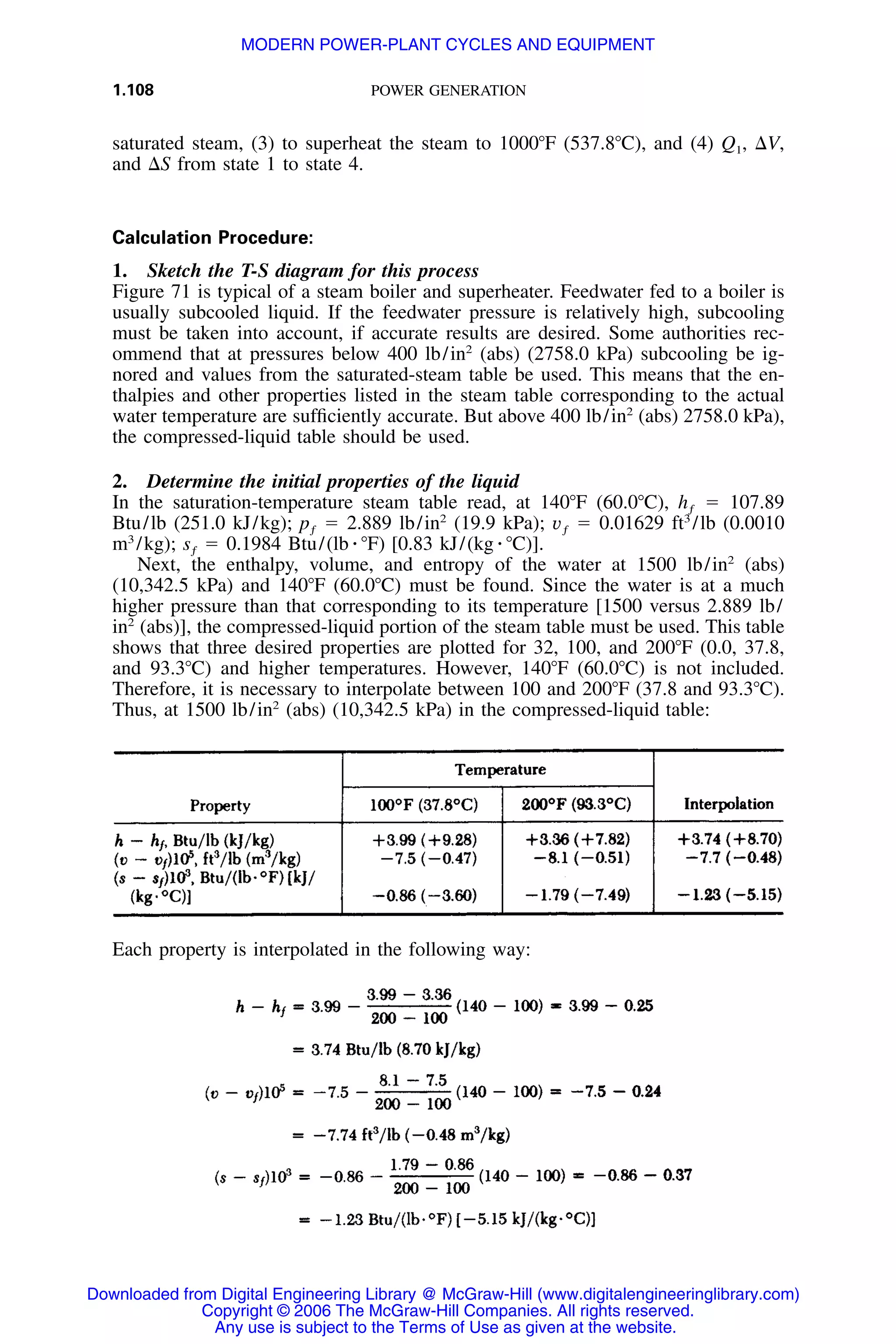 1.108 POWER GENERATION
saturated steam, (3) to superheat the steam to 1000ЊF (537.8ЊC), and (4) Q1, ⌬V,
and ⌬S from state 1 to state 4.
Calculation Procedure:
1. Sketch the T-S diagram for this process
Figure 71 is typical of a steam boiler and superheater. Feedwater fed to a boiler is
usually subcooled liquid. If the feedwater pressure is relatively high, subcooling
must be taken into account, if accurate results are desired. Some authorities rec-
ommend that at pressures below 400 lb/in2
(abs) (2758.0 kPa) subcooling be ig-
nored and values from the saturated-steam table be used. This means that the en-
thalpies and other properties listed in the steam table corresponding to the actual
water temperature are sufﬁciently accurate. But above 400 lb/in2
(abs) 2758.0 kPa),
the compressed-liquid table should be used.
2. Determine the initial properties of the liquid
In the saturation-temperature steam table read, at 140ЊF (60.0ЊC), ϭ 107.89hƒ
Btu/lb (251.0 kJ/kg); ϭ 2.889 lb/in2
(19.9 kPa); ϭ 0.01629 ft3
/lb (0.0010p vƒ ƒ
m3
/kg); ϭ 0.1984 Btu/(lb ⅐ ЊF) [0.83 kJ/(kg ⅐ ЊC)].sƒ
Next, the enthalpy, volume, and entropy of the water at 1500 lb/in2
(abs)
(10,342.5 kPa) and 140ЊF (60.0ЊC) must be found. Since the water is at a much
higher pressure than that corresponding to its temperature [1500 versus 2.889 lb/
in2
(abs)], the compressed-liquid portion of the steam table must be used. This table
shows that three desired properties are plotted for 32, 100, and 200ЊF (0.0, 37.8,
and 93.3ЊC) and higher temperatures. However, 140ЊF (60.0ЊC) is not included.
Therefore, it is necessary to interpolate between 100 and 200ЊF (37.8 and 93.3ЊC).
Thus, at 1500 lb/in2
(abs) (10,342.5 kPa) in the compressed-liquid table:
Each property is interpolated in the following way:
Downloaded from Digital Engineering Library @ McGraw-Hill (www.digitalengineeringlibrary.com)
Copyright © 2006 The McGraw-Hill Companies. All rights reserved.
Any use is subject to the Terms of Use as given at the website.
MODERN POWER-PLANT CYCLES AND EQUIPMENT
 