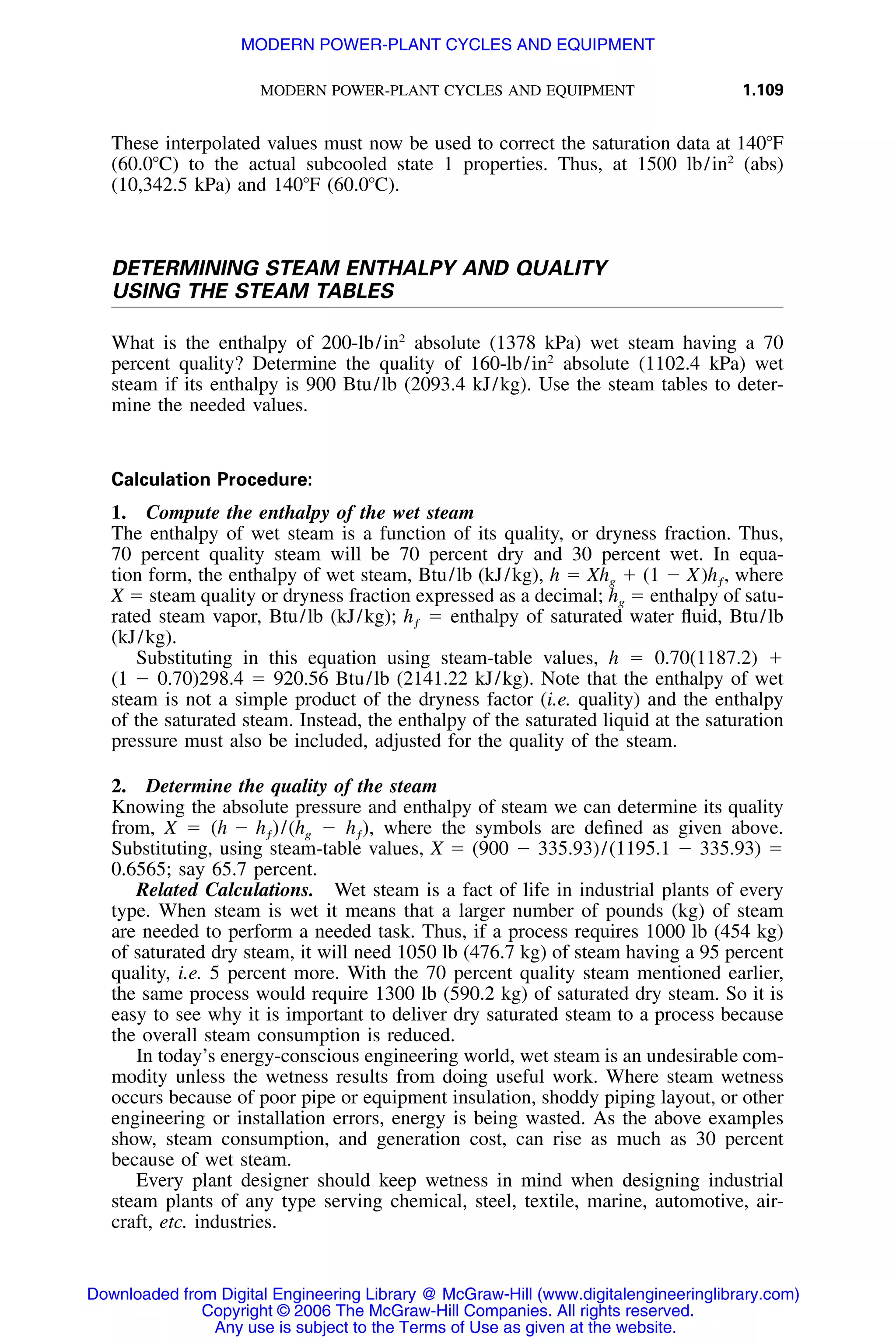 MODERN POWER-PLANT CYCLES AND EQUIPMENT 1.109
These interpolated values must now be used to correct the saturation data at 140ЊF
(60.0ЊC) to the actual subcooled state 1 properties. Thus, at 1500 lb/in2
(abs)
(10,342.5 kPa) and 140ЊF (60.0ЊC).
DETERMINING STEAM ENTHALPY AND QUALITY
USING THE STEAM TABLES
What is the enthalpy of 200-lb/in2
absolute (1378 kPa) wet steam having a 70
percent quality? Determine the quality of 160-lb/in2
absolute (1102.4 kPa) wet
steam if its enthalpy is 900 Btu/lb (2093.4 kJ/kg). Use the steam tables to deter-
mine the needed values.
Calculation Procedure:
1. Compute the enthalpy of the wet steam
The enthalpy of wet steam is a function of its quality, or dryness fraction. Thus,
70 percent quality steam will be 70 percent dry and 30 percent wet. In equa-
tion form, the enthalpy of wet steam, Btu/lb (kJ/kg), h ϭ Xhg ϩ (1 Ϫ X) , wherehƒ
X ϭ steam quality or dryness fraction expressed as a decimal; hg ϭ enthalpy of satu-
rated steam vapor, Btu/lb (kJ/kg); ϭ enthalpy of saturated water ﬂuid, Btu/lbhƒ
(kJ/kg).
Substituting in this equation using steam-table values, h ϭ 0.70(1187.2) ϩ
(1 Ϫ 0.70)298.4 ϭ 920.56 Btu/lb (2141.22 kJ/kg). Note that the enthalpy of wet
steam is not a simple product of the dryness factor (i.e. quality) and the enthalpy
of the saturated steam. Instead, the enthalpy of the saturated liquid at the saturation
pressure must also be included, adjusted for the quality of the steam.
2. Determine the quality of the steam
Knowing the absolute pressure and enthalpy of steam we can determine its quality
from, X ϭ )/ Ϫ , where the symbols are deﬁned as given above.(h Ϫ h (h h )ƒ g ƒ
Substituting, using steam-table values, X ϭ (900 Ϫ 335.93)/(1195.1 Ϫ 335.93) ϭ
0.6565; say 65.7 percent.
Related Calculations. Wet steam is a fact of life in industrial plants of every
type. When steam is wet it means that a larger number of pounds (kg) of steam
are needed to perform a needed task. Thus, if a process requires 1000 lb (454 kg)
of saturated dry steam, it will need 1050 lb (476.7 kg) of steam having a 95 percent
quality, i.e. 5 percent more. With the 70 percent quality steam mentioned earlier,
the same process would require 1300 lb (590.2 kg) of saturated dry steam. So it is
easy to see why it is important to deliver dry saturated steam to a process because
the overall steam consumption is reduced.
In today’s energy-conscious engineering world, wet steam is an undesirable com-
modity unless the wetness results from doing useful work. Where steam wetness
occurs because of poor pipe or equipment insulation, shoddy piping layout, or other
engineering or installation errors, energy is being wasted. As the above examples
show, steam consumption, and generation cost, can rise as much as 30 percent
because of wet steam.
Every plant designer should keep wetness in mind when designing industrial
steam plants of any type serving chemical, steel, textile, marine, automotive, air-
craft, etc. industries.
Downloaded from Digital Engineering Library @ McGraw-Hill (www.digitalengineeringlibrary.com)
Copyright © 2006 The McGraw-Hill Companies. All rights reserved.
Any use is subject to the Terms of Use as given at the website.
MODERN POWER-PLANT CYCLES AND EQUIPMENT
 