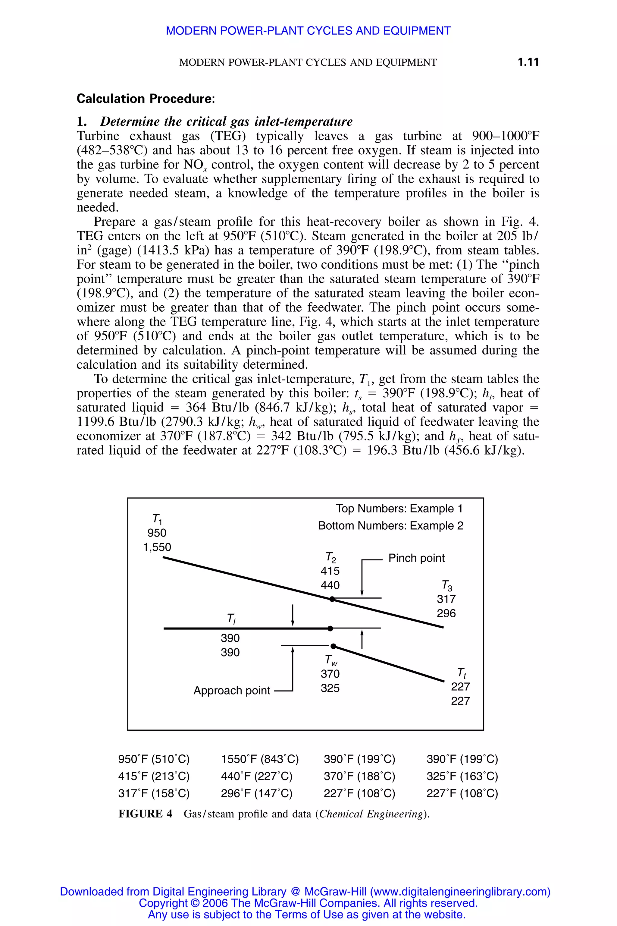 MODERN POWER-PLANT CYCLES AND EQUIPMENT 1.11
Top Numbers: Example 1
Bottom Numbers: Example 2
Approach point
Pinch point
T1
950
1,550
T2
415
440 T3
317
296
Tw
370
325
Tt
227
227
Tl
390
390
950˚F (510˚C) 1550˚F (843˚C) 390˚F (199˚C) 390˚F (199˚C)
415˚F (213˚C) 440˚F (227˚C) 370˚F (188˚C) 325˚F (163˚C)
317˚F (158˚C) 296˚F (147˚C) 227˚F (108˚C) 227˚F (108˚C)
FIGURE 4 Gas/steam proﬁle and data (Chemical Engineering).
Calculation Procedure:
1. Determine the critical gas inlet-temperature
Turbine exhaust gas (TEG) typically leaves a gas turbine at 900–1000ЊF
(482–538ЊC) and has about 13 to 16 percent free oxygen. If steam is injected into
the gas turbine for NOx control, the oxygen content will decrease by 2 to 5 percent
by volume. To evaluate whether supplementary ﬁring of the exhaust is required to
generate needed steam, a knowledge of the temperature proﬁles in the boiler is
needed.
Prepare a gas/steam proﬁle for this heat-recovery boiler as shown in Fig. 4.
TEG enters on the left at 950ЊF (510ЊC). Steam generated in the boiler at 205 lb/
in2
(gage) (1413.5 kPa) has a temperature of 390ЊF (198.9ЊC), from steam tables.
For steam to be generated in the boiler, two conditions must be met: (1) The ‘‘pinch
point’’ temperature must be greater than the saturated steam temperature of 390ЊF
(198.9ЊC), and (2) the temperature of the saturated steam leaving the boiler econ-
omizer must be greater than that of the feedwater. The pinch point occurs some-
where along the TEG temperature line, Fig. 4, which starts at the inlet temperature
of 950ЊF (510ЊC) and ends at the boiler gas outlet temperature, which is to be
determined by calculation. A pinch-point temperature will be assumed during the
calculation and its suitability determined.
To determine the critical gas inlet-temperature, T1, get from the steam tables the
properties of the steam generated by this boiler: ts ϭ 390ЊF (198.9ЊC); hl, heat of
saturated liquid ϭ 364 Btu/lb (846.7 kJ/kg); hs, total heat of saturated vapor ϭ
1199.6 Btu/lb (2790.3 kJ/kg; hw, heat of saturated liquid of feedwater leaving the
economizer at 370ЊF (187.8ЊC) ϭ 342 Btu/lb (795.5 kJ/kg); and heat of satu-h ,ƒ
rated liquid of the feedwater at 227ЊF (108.3ЊC) ϭ 196.3 Btu/lb (456.6 kJ/kg).
Downloaded from Digital Engineering Library @ McGraw-Hill (www.digitalengineeringlibrary.com)
Copyright © 2006 The McGraw-Hill Companies. All rights reserved.
Any use is subject to the Terms of Use as given at the website.
MODERN POWER-PLANT CYCLES AND EQUIPMENT
 