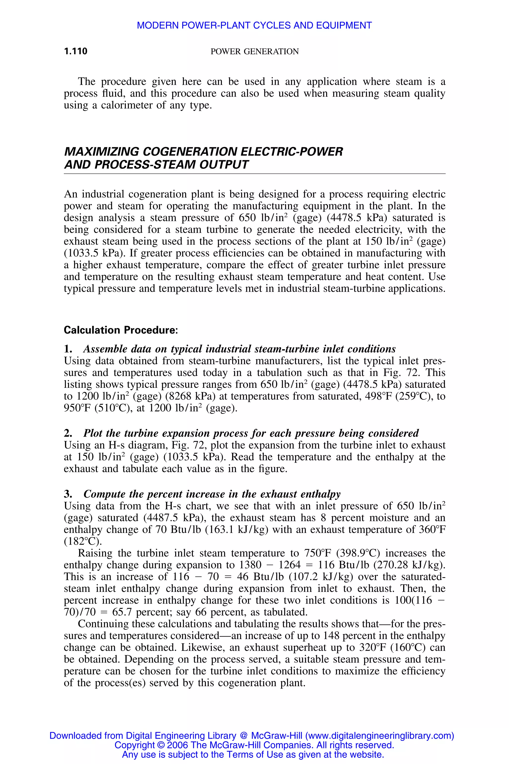 1.110 POWER GENERATION
The procedure given here can be used in any application where steam is a
process ﬂuid, and this procedure can also be used when measuring steam quality
using a calorimeter of any type.
MAXIMIZING COGENERATION ELECTRIC-POWER
AND PROCESS-STEAM OUTPUT
An industrial cogeneration plant is being designed for a process requiring electric
power and steam for operating the manufacturing equipment in the plant. In the
design analysis a steam pressure of 650 lb/in2
(gage) (4478.5 kPa) saturated is
being considered for a steam turbine to generate the needed electricity, with the
exhaust steam being used in the process sections of the plant at 150 lb/in2
(gage)
(1033.5 kPa). If greater process efﬁciencies can be obtained in manufacturing with
a higher exhaust temperature, compare the effect of greater turbine inlet pressure
and temperature on the resulting exhaust steam temperature and heat content. Use
typical pressure and temperature levels met in industrial steam-turbine applications.
Calculation Procedure:
1. Assemble data on typical industrial steam-turbine inlet conditions
Using data obtained from steam-turbine manufacturers, list the typical inlet pres-
sures and temperatures used today in a tabulation such as that in Fig. 72. This
listing shows typical pressure ranges from 650 lb/in2
(gage) (4478.5 kPa) saturated
to 1200 lb/in2
(gage) (8268 kPa) at temperatures from saturated, 498ЊF (259ЊC), to
950ЊF (510ЊC), at 1200 lb/in2
(gage).
2. Plot the turbine expansion process for each pressure being considered
Using an H-s diagram, Fig. 72, plot the expansion from the turbine inlet to exhaust
at 150 lb/in2
(gage) (1033.5 kPa). Read the temperature and the enthalpy at the
exhaust and tabulate each value as in the ﬁgure.
3. Compute the percent increase in the exhaust enthalpy
Using data from the H-s chart, we see that with an inlet pressure of 650 lb/in2
(gage) saturated (4487.5 kPa), the exhaust steam has 8 percent moisture and an
enthalpy change of 70 Btu/lb (163.1 kJ/kg) with an exhaust temperature of 360ЊF
(182ЊC).
Raising the turbine inlet steam temperature to 750ЊF (398.9ЊC) increases the
enthalpy change during expansion to 1380 Ϫ 1264 ϭ 116 Btu/lb (270.28 kJ/kg).
This is an increase of 116 Ϫ 70 ϭ 46 Btu/lb (107.2 kJ/kg) over the saturated-
steam inlet enthalpy change during expansion from inlet to exhaust. Then, the
percent increase in enthalpy change for these two inlet conditions is 100(116 Ϫ
70)/70 ϭ 65.7 percent; say 66 percent, as tabulated.
Continuing these calculations and tabulating the results shows that—for the pres-
sures and temperatures considered—an increase of up to 148 percent in the enthalpy
change can be obtained. Likewise, an exhaust superheat up to 320ЊF (160ЊC) can
be obtained. Depending on the process served, a suitable steam pressure and tem-
perature can be chosen for the turbine inlet conditions to maximize the efﬁciency
of the process(es) served by this cogeneration plant.
Downloaded from Digital Engineering Library @ McGraw-Hill (www.digitalengineeringlibrary.com)
Copyright © 2006 The McGraw-Hill Companies. All rights reserved.
Any use is subject to the Terms of Use as given at the website.
MODERN POWER-PLANT CYCLES AND EQUIPMENT
 