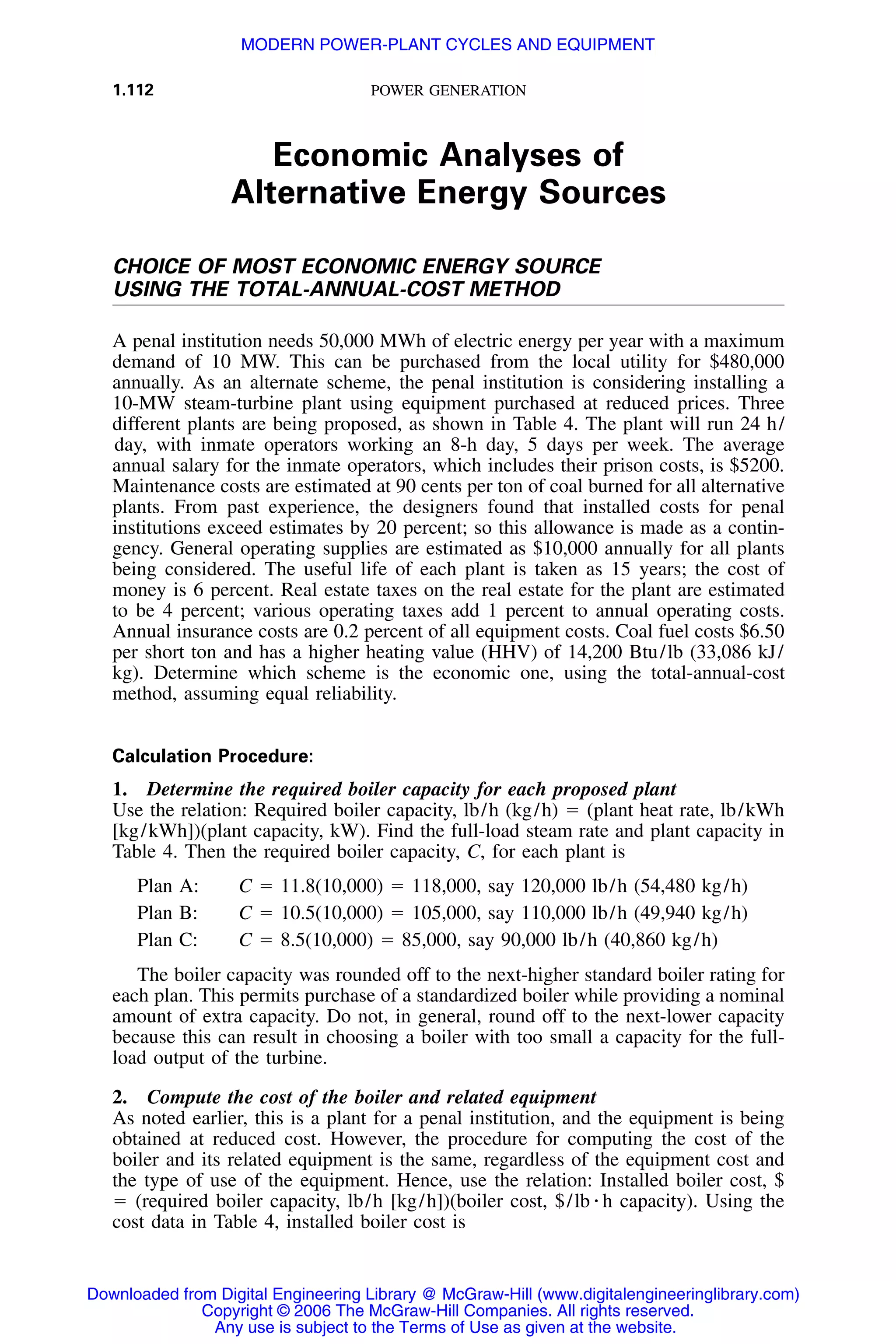 1.112 POWER GENERATION
Economic Analyses of
Alternative Energy Sources
CHOICE OF MOST ECONOMIC ENERGY SOURCE
USING THE TOTAL-ANNUAL-COST METHOD
A penal institution needs 50,000 MWh of electric energy per year with a maximum
demand of 10 MW. This can be purchased from the local utility for $480,000
annually. As an alternate scheme, the penal institution is considering installing a
10-MW steam-turbine plant using equipment purchased at reduced prices. Three
different plants are being proposed, as shown in Table 4. The plant will run 24 h/
day, with inmate operators working an 8-h day, 5 days per week. The average
annual salary for the inmate operators, which includes their prison costs, is $5200.
Maintenance costs are estimated at 90 cents per ton of coal burned for all alternative
plants. From past experience, the designers found that installed costs for penal
institutions exceed estimates by 20 percent; so this allowance is made as a contin-
gency. General operating supplies are estimated as $10,000 annually for all plants
being considered. The useful life of each plant is taken as 15 years; the cost of
money is 6 percent. Real estate taxes on the real estate for the plant are estimated
to be 4 percent; various operating taxes add 1 percent to annual operating costs.
Annual insurance costs are 0.2 percent of all equipment costs. Coal fuel costs $6.50
per short ton and has a higher heating value (HHV) of 14,200 Btu/lb (33,086 kJ/
kg). Determine which scheme is the economic one, using the total-annual-cost
method, assuming equal reliability.
Calculation Procedure:
1. Determine the required boiler capacity for each proposed plant
Use the relation: Required boiler capacity, lb/h (kg/h) ϭ (plant heat rate, lb/kWh
[kg/kWh])(plant capacity, kW). Find the full-load steam rate and plant capacity in
Table 4. Then the required boiler capacity, C, for each plant is
Plan A: C ϭ 11.8(10,000) ϭ 118,000, say 120,000 lb/h (54,480 kg/h)
Plan B: C ϭ 10.5(10,000) ϭ 105,000, say 110,000 lb/h (49,940 kg/h)
Plan C: C ϭ 8.5(10,000) ϭ 85,000, say 90,000 lb/h (40,860 kg/h)
The boiler capacity was rounded off to the next-higher standard boiler rating for
each plan. This permits purchase of a standardized boiler while providing a nominal
amount of extra capacity. Do not, in general, round off to the next-lower capacity
because this can result in choosing a boiler with too small a capacity for the full-
load output of the turbine.
2. Compute the cost of the boiler and related equipment
As noted earlier, this is a plant for a penal institution, and the equipment is being
obtained at reduced cost. However, the procedure for computing the cost of the
boiler and its related equipment is the same, regardless of the equipment cost and
the type of use of the equipment. Hence, use the relation: Installed boiler cost, $
ϭ (required boiler capacity, lb/h [kg/h])(boiler cost, $/lb ⅐ h capacity). Using the
cost data in Table 4, installed boiler cost is
Downloaded from Digital Engineering Library @ McGraw-Hill (www.digitalengineeringlibrary.com)
Copyright © 2006 The McGraw-Hill Companies. All rights reserved.
Any use is subject to the Terms of Use as given at the website.
MODERN POWER-PLANT CYCLES AND EQUIPMENT
 