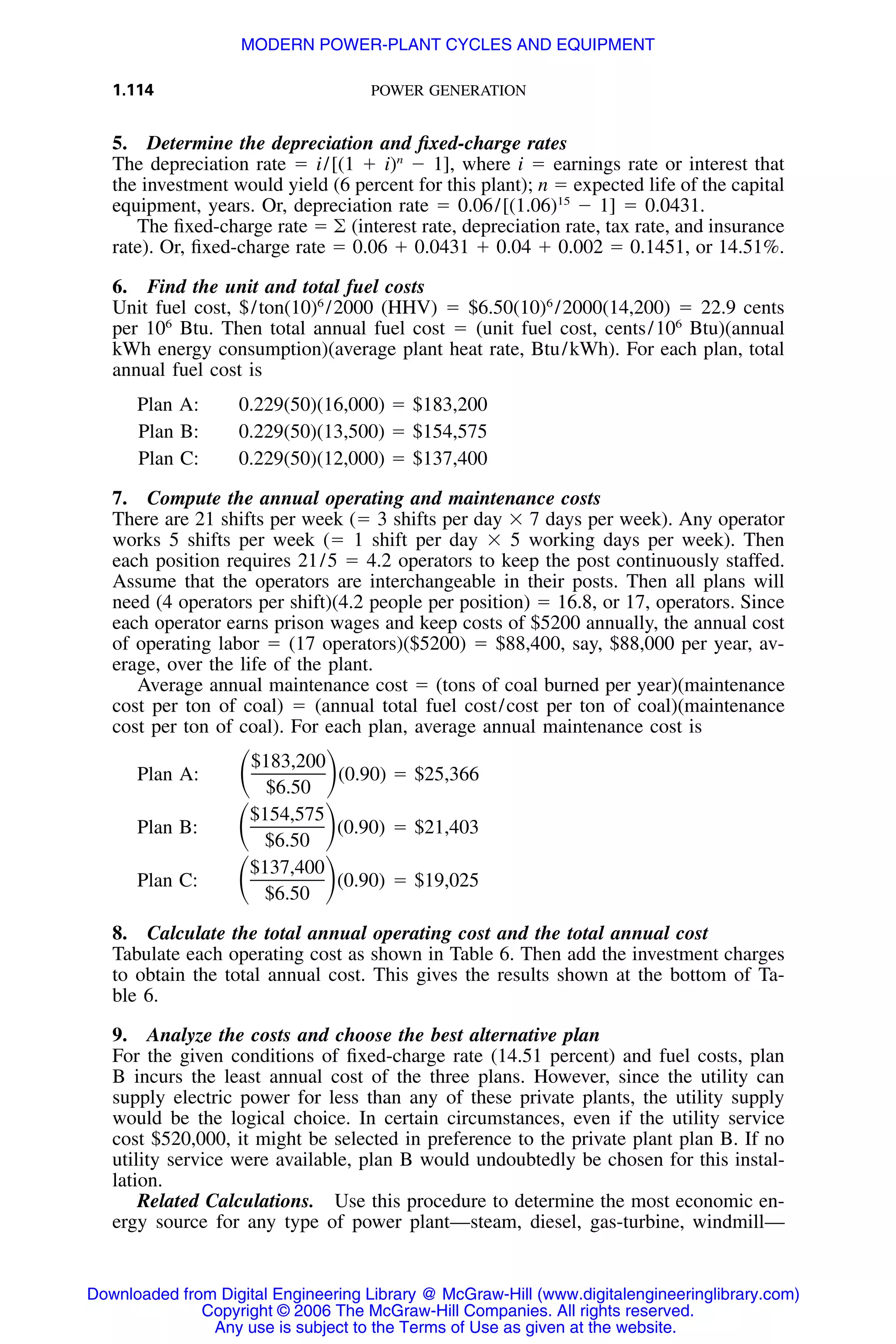 1.114 POWER GENERATION
5. Determine the depreciation and ﬁxed-charge rates
The depreciation rate ϭ i/[(1 ϩ i)n
Ϫ 1], where i ϭ earnings rate or interest that
the investment would yield (6 percent for this plant); n ϭ expected life of the capital
equipment, years. Or, depreciation rate ϭ 0.06/[(1.06)15
Ϫ 1] ϭ 0.0431.
The ﬁxed-charge rate ϭ ͚ (interest rate, depreciation rate, tax rate, and insurance
rate). Or, ﬁxed-charge rate ϭ 0.06 ϩ 0.0431 ϩ 0.04 ϩ 0.002 ϭ 0.1451, or 14.51%.
6. Find the unit and total fuel costs
Unit fuel cost, $/ton(10)6
/2000 (HHV) ϭ $6.50(10)6
/2000(14,200) ϭ 22.9 cents
per 106
Btu. Then total annual fuel cost ϭ (unit fuel cost, cents/106
Btu)(annual
kWh energy consumption)(average plant heat rate, Btu/kWh). For each plan, total
annual fuel cost is
Plan A: 0.229(50)(16,000) ϭ $183,200
Plan B: 0.229(50)(13,500) ϭ $154,575
Plan C: 0.229(50)(12,000) ϭ $137,400
7. Compute the annual operating and maintenance costs
There are 21 shifts per week (ϭ 3 shifts per day ϫ 7 days per week). Any operator
works 5 shifts per week (ϭ 1 shift per day ϫ 5 working days per week). Then
each position requires 21/5 ϭ 4.2 operators to keep the post continuously staffed.
Assume that the operators are interchangeable in their posts. Then all plans will
need (4 operators per shift)(4.2 people per position) ϭ 16.8, or 17, operators. Since
each operator earns prison wages and keep costs of $5200 annually, the annual cost
of operating labor ϭ (17 operators)($5200) ϭ $88,400, say, $88,000 per year, av-
erage, over the life of the plant.
Average annual maintenance cost ϭ (tons of coal burned per year)(maintenance
cost per ton of coal) ϭ (annual total fuel cost/cost per ton of coal)(maintenance
cost per ton of coal). For each plan, average annual maintenance cost is
$183,200
Plan A: (0.90) ϭ $25,366ͩ ͪ$6.50
$154,575
Plan B: (0.90) ϭ $21,403ͩ ͪ$6.50
$137,400
Plan C: (0.90) ϭ $19,025ͩ ͪ$6.50
8. Calculate the total annual operating cost and the total annual cost
Tabulate each operating cost as shown in Table 6. Then add the investment charges
to obtain the total annual cost. This gives the results shown at the bottom of Ta-
ble 6.
9. Analyze the costs and choose the best alternative plan
For the given conditions of ﬁxed-charge rate (14.51 percent) and fuel costs, plan
B incurs the least annual cost of the three plans. However, since the utility can
supply electric power for less than any of these private plants, the utility supply
would be the logical choice. In certain circumstances, even if the utility service
cost $520,000, it might be selected in preference to the private plant plan B. If no
utility service were available, plan B would undoubtedly be chosen for this instal-
lation.
Related Calculations. Use this procedure to determine the most economic en-
ergy source for any type of power plant—steam, diesel, gas-turbine, windmill—
Downloaded from Digital Engineering Library @ McGraw-Hill (www.digitalengineeringlibrary.com)
Copyright © 2006 The McGraw-Hill Companies. All rights reserved.
Any use is subject to the Terms of Use as given at the website.
MODERN POWER-PLANT CYCLES AND EQUIPMENT
 
