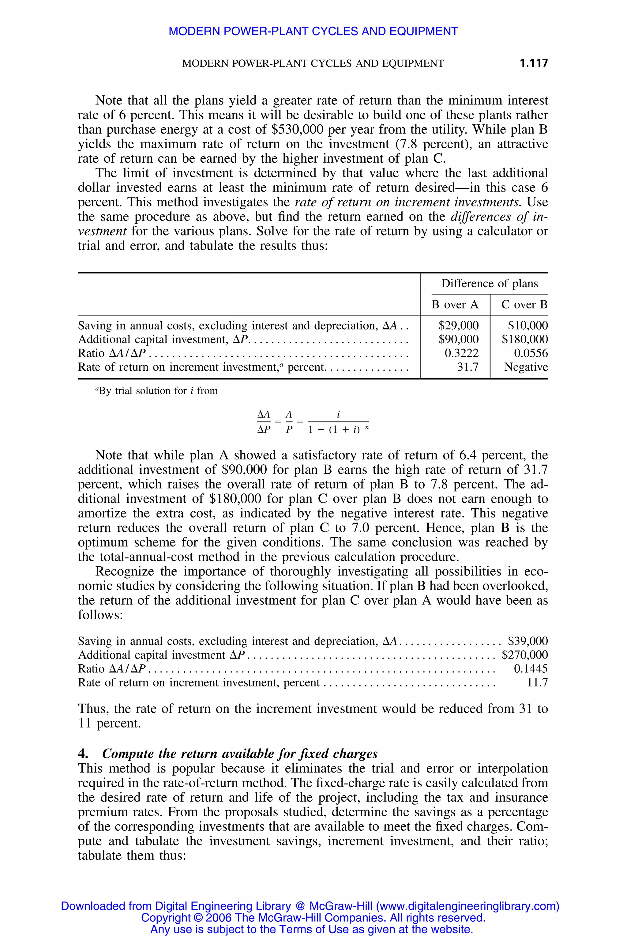 MODERN POWER-PLANT CYCLES AND EQUIPMENT 1.117
Note that all the plans yield a greater rate of return than the minimum interest
rate of 6 percent. This means it will be desirable to build one of these plants rather
than purchase energy at a cost of $530,000 per year from the utility. While plan B
yields the maximum rate of return on the investment (7.8 percent), an attractive
rate of return can be earned by the higher investment of plan C.
The limit of investment is determined by that value where the last additional
dollar invested earns at least the minimum rate of return desired—in this case 6
percent. This method investigates the rate of return on increment investments. Use
the same procedure as above, but ﬁnd the return earned on the differences of in-
vestment for the various plans. Solve for the rate of return by using a calculator or
trial and error, and tabulate the results thus:
Difference of plans
B over A C over B
Saving in annual costs, excluding interest and depreciation, ⌬A . . $29,000 $10,000
Additional capital investment, ⌬P. . . . . . . . . . . . . . . . . . . . . . . . . . . . $90,000 $180,000
Ratio ⌬A/⌬P . . . . . . . . . . . . . . . . . . . . . . . . . . . . . . . . . . . . . . . . . . . . . 0.3222 0.0556
Rate of return on increment investment,a
percent. . . . . . . . . . . . . . . 31.7 Negative
a
By trial solution for i from
⌬A A i
ϭ ϭ Ϫn
⌬P P 1 Ϫ (1 ϩ i)
Note that while plan A showed a satisfactory rate of return of 6.4 percent, the
additional investment of $90,000 for plan B earns the high rate of return of 31.7
percent, which raises the overall rate of return of plan B to 7.8 percent. The ad-
ditional investment of $180,000 for plan C over plan B does not earn enough to
amortize the extra cost, as indicated by the negative interest rate. This negative
return reduces the overall return of plan C to 7.0 percent. Hence, plan B is the
optimum scheme for the given conditions. The same conclusion was reached by
the total-annual-cost method in the previous calculation procedure.
Recognize the importance of thoroughly investigating all possibilities in eco-
nomic studies by considering the following situation. If plan B had been overlooked,
the return of the additional investment for plan C over plan A would have been as
follows:
Saving in annual costs, excluding interest and depreciation, ⌬A. . . . . . . . . . . . . . . . . . $39,000
Additional capital investment ⌬P . . . . . . . . . . . . . . . . . . . . . . . . . . . . . . . . . . . . . . . . . . . $270,000
Ratio ⌬A/⌬P . . . . . . . . . . . . . . . . . . . . . . . . . . . . . . . . . . . . . . . . . . . . . . . . . . . . . . . . . . . . 0.1445
Rate of return on increment investment, percent . . . . . . . . . . . . . . . . . . . . . . . . . . . . . . 11.7
Thus, the rate of return on the increment investment would be reduced from 31 to
11 percent.
4. Compute the return available for ﬁxed charges
This method is popular because it eliminates the trial and error or interpolation
required in the rate-of-return method. The ﬁxed-charge rate is easily calculated from
the desired rate of return and life of the project, including the tax and insurance
premium rates. From the proposals studied, determine the savings as a percentage
of the corresponding investments that are available to meet the ﬁxed charges. Com-
pute and tabulate the investment savings, increment investment, and their ratio;
tabulate them thus:
Downloaded from Digital Engineering Library @ McGraw-Hill (www.digitalengineeringlibrary.com)
Copyright © 2006 The McGraw-Hill Companies. All rights reserved.
Any use is subject to the Terms of Use as given at the website.
MODERN POWER-PLANT CYCLES AND EQUIPMENT
 