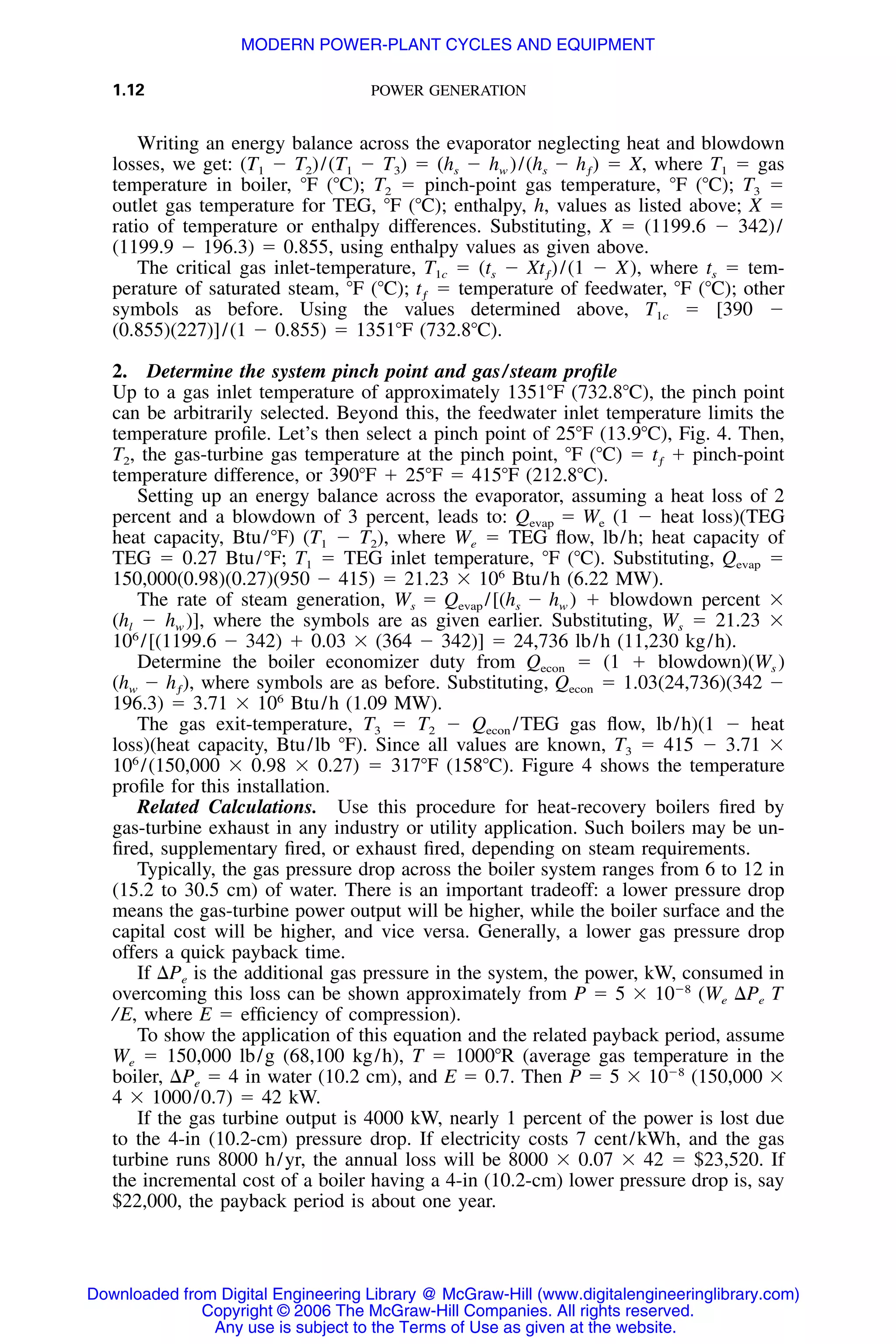 1.12 POWER GENERATION
Writing an energy balance across the evaporator neglecting heat and blowdown
losses, we get: (T1 Ϫ T2)/(T1 Ϫ T3) ϭ (hs Ϫ hw )/ ϭ X, where T1 ϭ gas(h Ϫ h )s ƒ
temperature in boiler, ЊF (ЊC); T2 ϭ pinch-point gas temperature, ЊF (ЊC); T3 ϭ
outlet gas temperature for TEG, ЊF (ЊC); enthalpy, h, values as listed above; X ϭ
ratio of temperature or enthalpy differences. Substituting, X ϭ (1199.6 Ϫ 342)/
(1199.9 Ϫ 196.3) ϭ 0.855, using enthalpy values as given above.
The critical gas inlet-temperature, T1c ϭ (ts Ϫ /(1 Ϫ X), where ts ϭ tem-Xt )ƒ
perature of saturated steam, ЊF (ЊC); ϭ temperature of feedwater, ЊF (ЊC); othertƒ
symbols as before. Using the values determined above, T1c ϭ [390 Ϫ
(0.855)(227)]/(1 Ϫ 0.855) ϭ 1351ЊF (732.8ЊC).
2. Determine the system pinch point and gas/steam proﬁle
Up to a gas inlet temperature of approximately 1351ЊF (732.8ЊC), the pinch point
can be arbitrarily selected. Beyond this, the feedwater inlet temperature limits the
temperature proﬁle. Let’s then select a pinch point of 25ЊF (13.9ЊC), Fig. 4. Then,
T2, the gas-turbine gas temperature at the pinch point, ЊF (ЊC) ϭ t ϩ pinch-pointƒ
temperature difference, or 390ЊF ϩ 25ЊF ϭ 415ЊF (212.8ЊC).
Setting up an energy balance across the evaporator, assuming a heat loss of 2
percent and a blowdown of 3 percent, leads to: (1 Ϫ heat loss)(TEGQ ϭ Wevap e
heat capacity, Btu/ЊF) (T1 Ϫ T2), where We ϭ TEG ﬂow, lb/h; heat capacity of
TEG ϭ 0.27 Btu/ЊF; T1 ϭ TEG inlet temperature, ЊF (ЊC). Substituting, ϭQevap
150,000(0.98)(0.27)(950 Ϫ 415) ϭ 21.23 ϫ 106
Btu/h (6.22 MW).
The rate of steam generation, ϩ blowdown percent ϫW ϭ Q /[(h Ϫ h )s evap s w
(hl Ϫ hw )], where the symbols are as given earlier. Substituting, Ws ϭ 21.23 ϫ
106
/[(1199.6 Ϫ 342) ϩ 0.03 ϫ (364 Ϫ 342)] ϭ 24,736 lb/h (11,230 kg/h).
Determine the boiler economizer duty from ϭ (1 ϩ blowdown)(Ws )Qecon
where symbols are as before. Substituting, ϭ 1.03(24,736)(342 Ϫ(h Ϫ h ), Qw ƒ econ
196.3) ϭ 3.71 ϫ 106
Btu/h (1.09 MW).
The gas exit-temperature, T3 ϭ T2 Ϫ /TEG gas ﬂow, lb/h)(1 Ϫ heatQecon
loss)(heat capacity, Btu/lb ЊF). Since all values are known, T3 ϭ 415 Ϫ 3.71 ϫ
106
/(150,000 ϫ 0.98 ϫ 0.27) ϭ 317ЊF (158ЊC). Figure 4 shows the temperature
proﬁle for this installation.
Related Calculations. Use this procedure for heat-recovery boilers ﬁred by
gas-turbine exhaust in any industry or utility application. Such boilers may be un-
ﬁred, supplementary ﬁred, or exhaust ﬁred, depending on steam requirements.
Typically, the gas pressure drop across the boiler system ranges from 6 to 12 in
(15.2 to 30.5 cm) of water. There is an important tradeoff: a lower pressure drop
means the gas-turbine power output will be higher, while the boiler surface and the
capital cost will be higher, and vice versa. Generally, a lower gas pressure drop
offers a quick payback time.
If ⌬Pe is the additional gas pressure in the system, the power, kW, consumed in
overcoming this loss can be shown approximately from P ϭ 5 ϫ 10Ϫ8
(We ⌬Pe T
/E, where E ϭ efﬁciency of compression).
To show the application of this equation and the related payback period, assume
We ϭ 150,000 lb/g (68,100 kg/h), T ϭ 1000ЊR (average gas temperature in the
boiler, ⌬Pe ϭ 4 in water (10.2 cm), and E ϭ 0.7. Then P ϭ 5 ϫ 10Ϫ8
(150,000 ϫ
4 ϫ 1000/0.7) ϭ 42 kW.
If the gas turbine output is 4000 kW, nearly 1 percent of the power is lost due
to the 4-in (10.2-cm) pressure drop. If electricity costs 7 cent/kWh, and the gas
turbine runs 8000 h/yr, the annual loss will be 8000 ϫ 0.07 ϫ 42 ϭ $23,520. If
the incremental cost of a boiler having a 4-in (10.2-cm) lower pressure drop is, say
$22,000, the payback period is about one year.
Downloaded from Digital Engineering Library @ McGraw-Hill (www.digitalengineeringlibrary.com)
Copyright © 2006 The McGraw-Hill Companies. All rights reserved.
Any use is subject to the Terms of Use as given at the website.
MODERN POWER-PLANT CYCLES AND EQUIPMENT
 