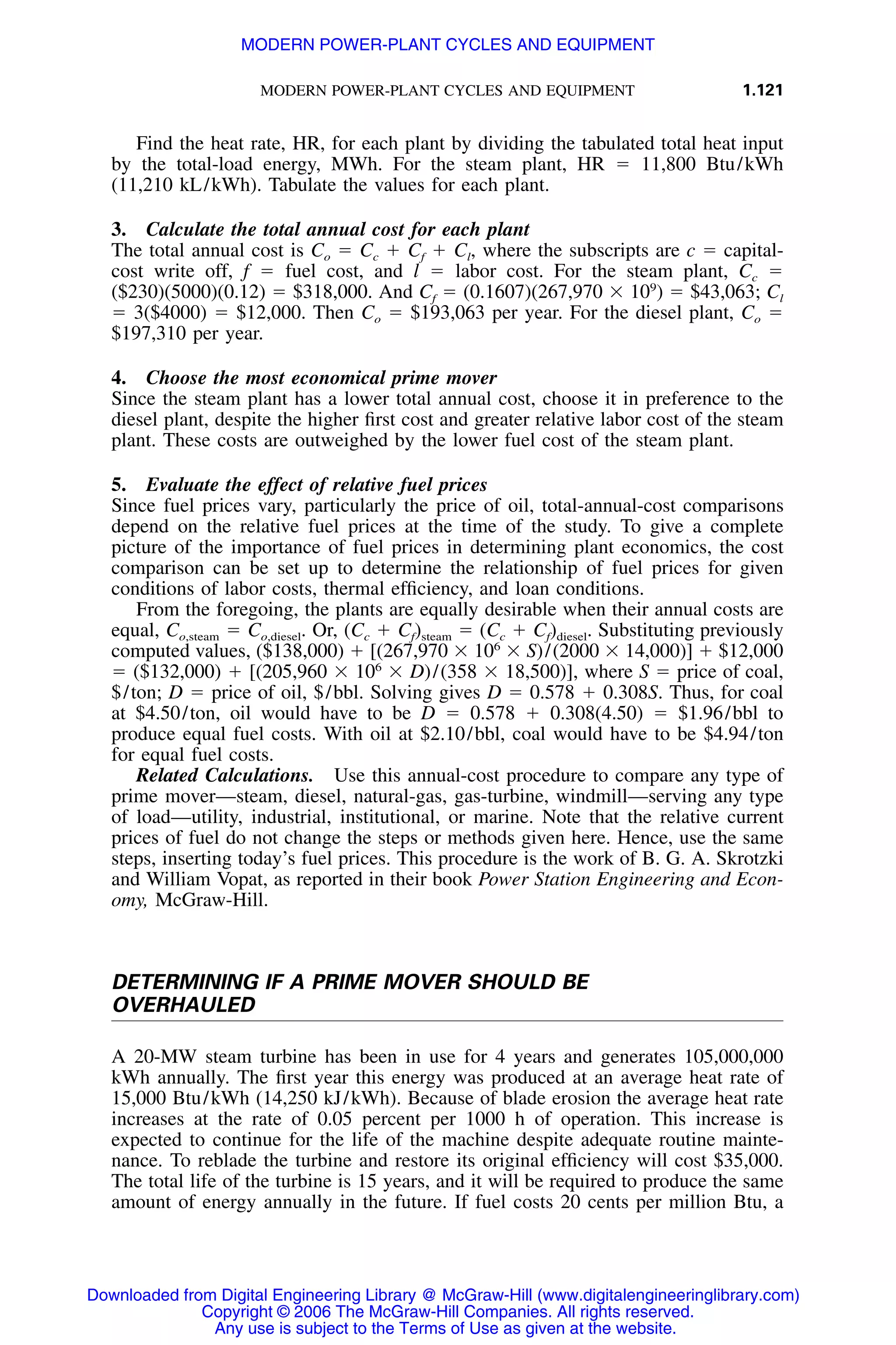 MODERN POWER-PLANT CYCLES AND EQUIPMENT 1.121
Find the heat rate, HR, for each plant by dividing the tabulated total heat input
by the total-load energy, MWh. For the steam plant, HR ϭ 11,800 Btu/kWh
(11,210 kL/kWh). Tabulate the values for each plant.
3. Calculate the total annual cost for each plant
The total annual cost is Co ϭ Cc ϩ Cf ϩ Cl, where the subscripts are c ϭ capital-
cost write off, f ϭ fuel cost, and l ϭ labor cost. For the steam plant, Cc ϭ
($230)(5000)(0.12) ϭ $318,000. And Cf ϭ (0.1607)(267,970 ϫ 109
) ϭ $43,063; Cl
ϭ 3($4000) ϭ $12,000. Then Co ϭ $193,063 per year. For the diesel plant, Co ϭ
$197,310 per year.
4. Choose the most economical prime mover
Since the steam plant has a lower total annual cost, choose it in preference to the
diesel plant, despite the higher ﬁrst cost and greater relative labor cost of the steam
plant. These costs are outweighed by the lower fuel cost of the steam plant.
5. Evaluate the effect of relative fuel prices
Since fuel prices vary, particularly the price of oil, total-annual-cost comparisons
depend on the relative fuel prices at the time of the study. To give a complete
picture of the importance of fuel prices in determining plant economics, the cost
comparison can be set up to determine the relationship of fuel prices for given
conditions of labor costs, thermal efﬁciency, and loan conditions.
From the foregoing, the plants are equally desirable when their annual costs are
equal, Co,steam ϭ Co,diesel. Or, (Cc ϩ Cf)steam ϭ (Cc ϩ Cf)diesel. Substituting previously
computed values, ($138,000) ϩ [(267,970 ϫ 106
ϫ S)/(2000 ϫ 14,000)] ϩ $12,000
ϭ ($132,000) ϩ [(205,960 ϫ 106
ϫ D)/(358 ϫ 18,500)], where S ϭ price of coal,
$/ton; D ϭ price of oil, $/bbl. Solving gives D ϭ 0.578 ϩ 0.308S. Thus, for coal
at $4.50/ton, oil would have to be D ϭ 0.578 ϩ 0.308(4.50) ϭ $1.96/bbl to
produce equal fuel costs. With oil at $2.10/bbl, coal would have to be $4.94/ton
for equal fuel costs.
Related Calculations. Use this annual-cost procedure to compare any type of
prime mover—steam, diesel, natural-gas, gas-turbine, windmill—serving any type
of load—utility, industrial, institutional, or marine. Note that the relative current
prices of fuel do not change the steps or methods given here. Hence, use the same
steps, inserting today’s fuel prices. This procedure is the work of B. G. A. Skrotzki
and William Vopat, as reported in their book Power Station Engineering and Econ-
omy, McGraw-Hill.
DETERMINING IF A PRIME MOVER SHOULD BE
OVERHAULED
A 20-MW steam turbine has been in use for 4 years and generates 105,000,000
kWh annually. The ﬁrst year this energy was produced at an average heat rate of
15,000 Btu/kWh (14,250 kJ/kWh). Because of blade erosion the average heat rate
increases at the rate of 0.05 percent per 1000 h of operation. This increase is
expected to continue for the life of the machine despite adequate routine mainte-
nance. To reblade the turbine and restore its original efﬁciency will cost $35,000.
The total life of the turbine is 15 years, and it will be required to produce the same
amount of energy annually in the future. If fuel costs 20 cents per million Btu, a
Downloaded from Digital Engineering Library @ McGraw-Hill (www.digitalengineeringlibrary.com)
Copyright © 2006 The McGraw-Hill Companies. All rights reserved.
Any use is subject to the Terms of Use as given at the website.
MODERN POWER-PLANT CYCLES AND EQUIPMENT
 