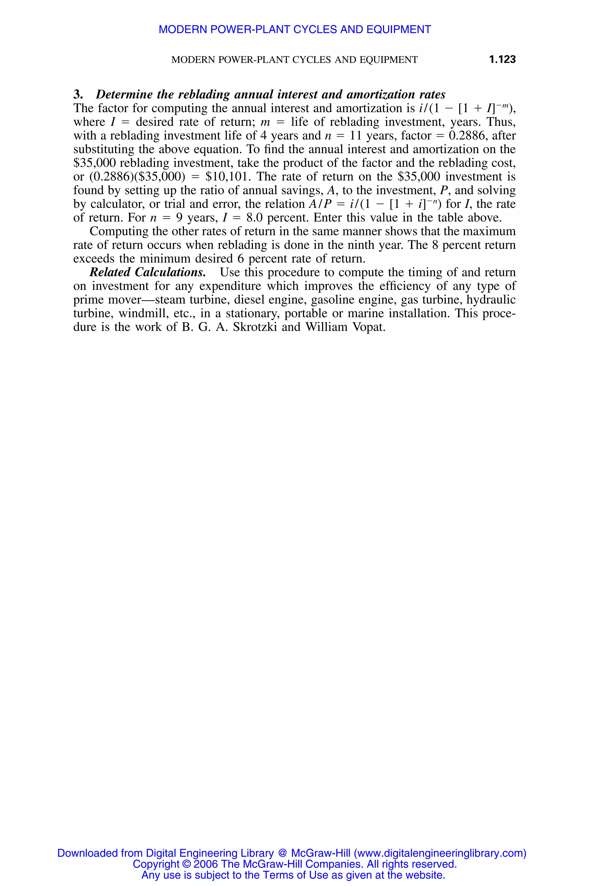 MODERN POWER-PLANT CYCLES AND EQUIPMENT 1.123
3. Determine the reblading annual interest and amortization rates
The factor for computing the annual interest and amortization is i/(1 Ϫ [1 ϩ I]Ϫm
),
where I ϭ desired rate of return; m ϭ life of reblading investment, years. Thus,
with a reblading investment life of 4 years and n ϭ 11 years, factor ϭ 0.2886, after
substituting the above equation. To ﬁnd the annual interest and amortization on the
$35,000 reblading investment, take the product of the factor and the reblading cost,
or (0.2886)($35,000) ϭ $10,101. The rate of return on the $35,000 investment is
found by setting up the ratio of annual savings, A, to the investment, P, and solving
by calculator, or trial and error, the relation A/P ϭ i/(1 Ϫ [1 ϩ i]Ϫn
) for I, the rate
of return. For n ϭ 9 years, I ϭ 8.0 percent. Enter this value in the table above.
Computing the other rates of return in the same manner shows that the maximum
rate of return occurs when reblading is done in the ninth year. The 8 percent return
exceeds the minimum desired 6 percent rate of return.
Related Calculations. Use this procedure to compute the timing of and return
on investment for any expenditure which improves the efﬁciency of any type of
prime mover—steam turbine, diesel engine, gasoline engine, gas turbine, hydraulic
turbine, windmill, etc., in a stationary, portable or marine installation. This proce-
dure is the work of B. G. A. Skrotzki and William Vopat.
Downloaded from Digital Engineering Library @ McGraw-Hill (www.digitalengineeringlibrary.com)
Copyright © 2006 The McGraw-Hill Companies. All rights reserved.
Any use is subject to the Terms of Use as given at the website.
MODERN POWER-PLANT CYCLES AND EQUIPMENT
 