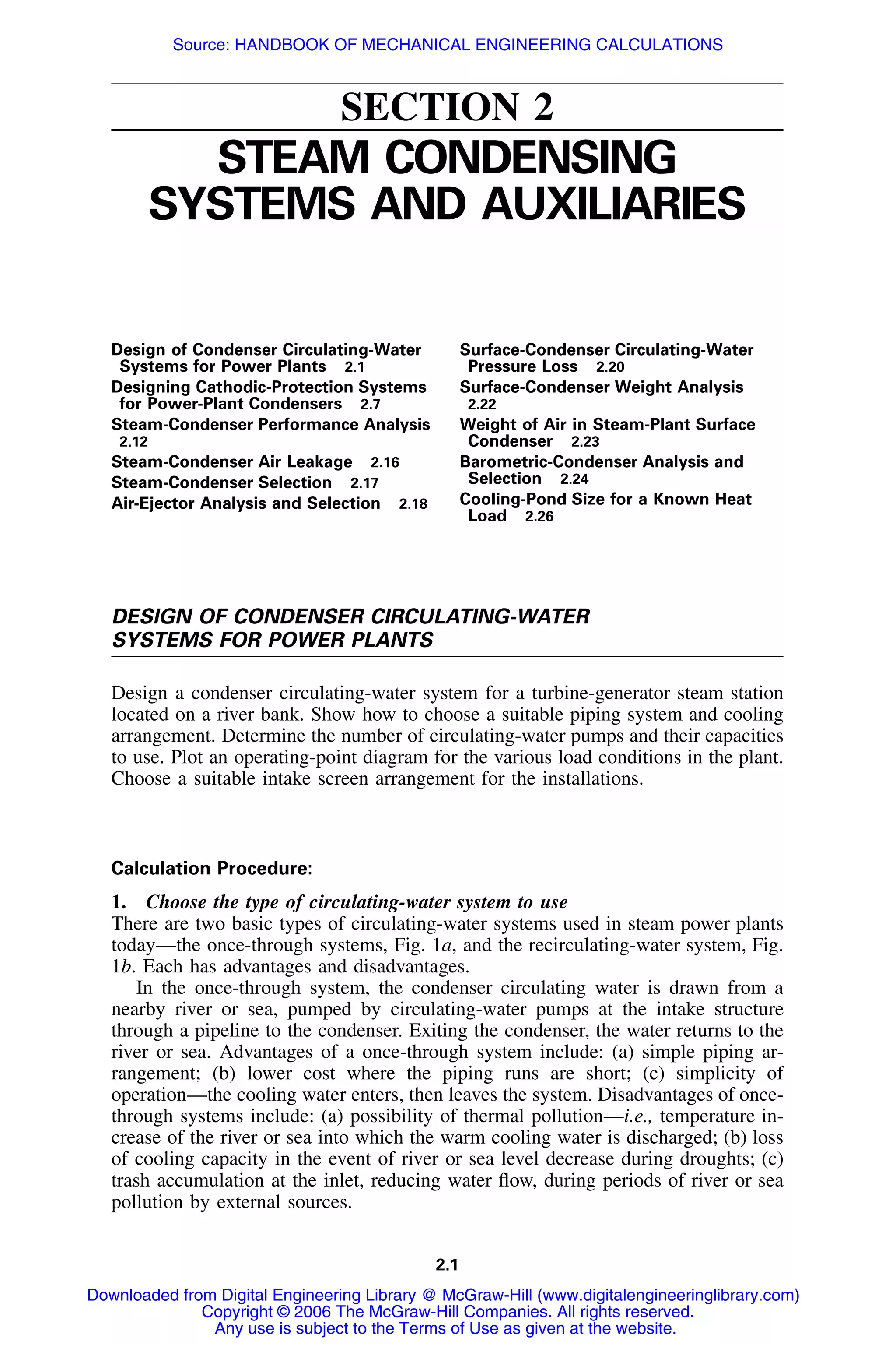 2.1
SECTION 2
STEAM CONDENSING
SYSTEMS AND AUXILIARIES
Design of Condenser Circulating-Water
Systems for Power Plants 2.1
Designing Cathodic-Protection Systems
for Power-Plant Condensers 2.7
Steam-Condenser Performance Analysis
2.12
Steam-Condenser Air Leakage 2.16
Steam-Condenser Selection 2.17
Air-Ejector Analysis and Selection 2.18
Surface-Condenser Circulating-Water
Pressure Loss 2.20
Surface-Condenser Weight Analysis
2.22
Weight of Air in Steam-Plant Surface
Condenser 2.23
Barometric-Condenser Analysis and
Selection 2.24
Cooling-Pond Size for a Known Heat
Load 2.26
DESIGN OF CONDENSER CIRCULATING-WATER
SYSTEMS FOR POWER PLANTS
Design a condenser circulating-water system for a turbine-generator steam station
located on a river bank. Show how to choose a suitable piping system and cooling
arrangement. Determine the number of circulating-water pumps and their capacities
to use. Plot an operating-point diagram for the various load conditions in the plant.
Choose a suitable intake screen arrangement for the installations.
Calculation Procedure:
1. Choose the type of circulating-water system to use
There are two basic types of circulating-water systems used in steam power plants
today—the once-through systems, Fig. 1a, and the recirculating-water system, Fig.
1b. Each has advantages and disadvantages.
In the once-through system, the condenser circulating water is drawn from a
nearby river or sea, pumped by circulating-water pumps at the intake structure
through a pipeline to the condenser. Exiting the condenser, the water returns to the
river or sea. Advantages of a once-through system include: (a) simple piping ar-
rangement; (b) lower cost where the piping runs are short; (c) simplicity of
operation—the cooling water enters, then leaves the system. Disadvantages of once-
through systems include: (a) possibility of thermal pollution—i.e., temperature in-
crease of the river or sea into which the warm cooling water is discharged; (b) loss
of cooling capacity in the event of river or sea level decrease during droughts; (c)
trash accumulation at the inlet, reducing water ﬂow, during periods of river or sea
pollution by external sources.
Downloaded from Digital Engineering Library @ McGraw-Hill (www.digitalengineeringlibrary.com)
Copyright © 2006 The McGraw-Hill Companies. All rights reserved.
Any use is subject to the Terms of Use as given at the website.
Source: HANDBOOK OF MECHANICAL ENGINEERING CALCULATIONS
 