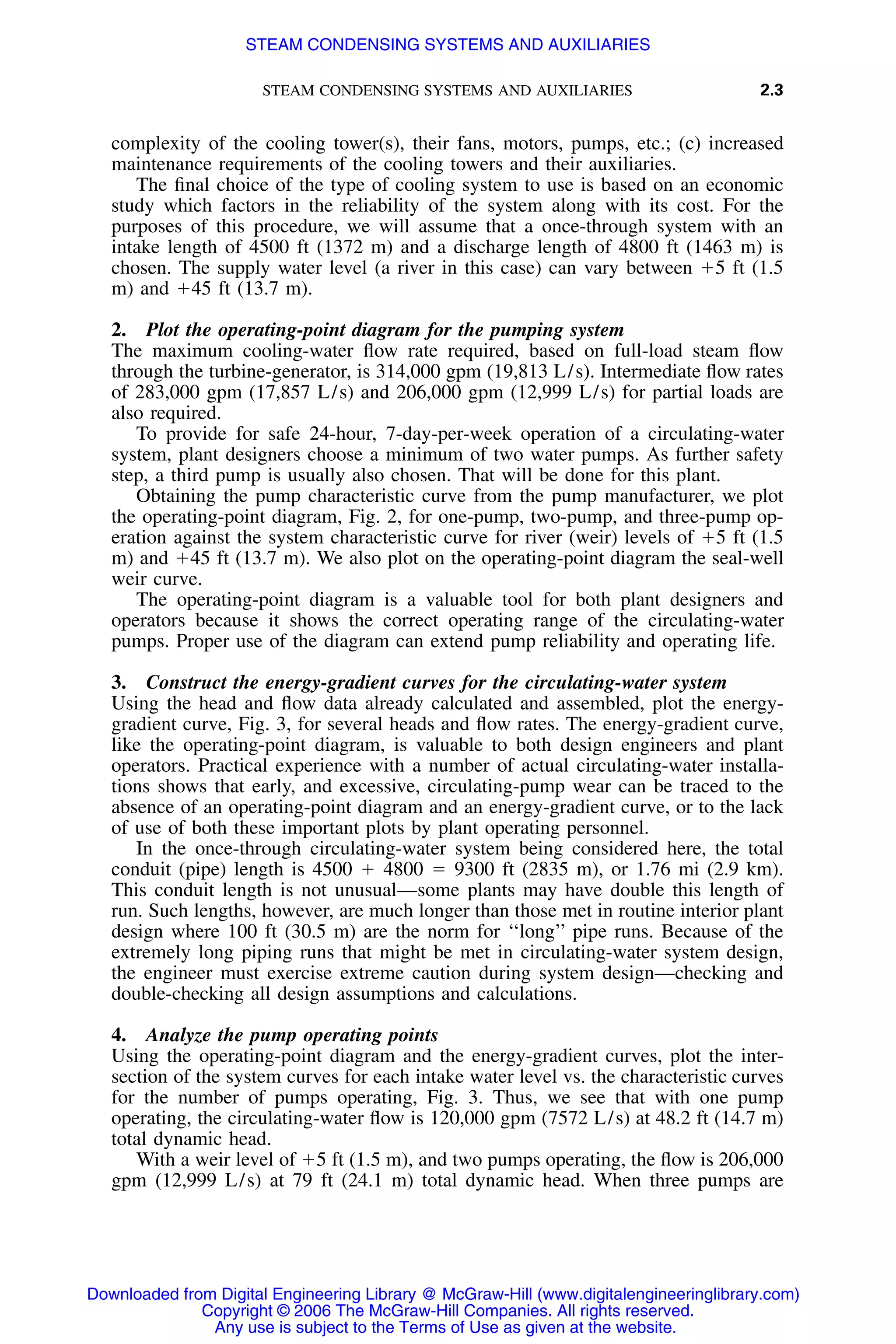 STEAM CONDENSING SYSTEMS AND AUXILIARIES 2.3
complexity of the cooling tower(s), their fans, motors, pumps, etc.; (c) increased
maintenance requirements of the cooling towers and their auxiliaries.
The ﬁnal choice of the type of cooling system to use is based on an economic
study which factors in the reliability of the system along with its cost. For the
purposes of this procedure, we will assume that a once-through system with an
intake length of 4500 ft (1372 m) and a discharge length of 4800 ft (1463 m) is
chosen. The supply water level (a river in this case) can vary between ϩ5 ft (1.5
m) and ϩ45 ft (13.7 m).
2. Plot the operating-point diagram for the pumping system
The maximum cooling-water ﬂow rate required, based on full-load steam ﬂow
through the turbine-generator, is 314,000 gpm (19,813 L/s). Intermediate ﬂow rates
of 283,000 gpm (17,857 L/s) and 206,000 gpm (12,999 L/s) for partial loads are
also required.
To provide for safe 24-hour, 7-day-per-week operation of a circulating-water
system, plant designers choose a minimum of two water pumps. As further safety
step, a third pump is usually also chosen. That will be done for this plant.
Obtaining the pump characteristic curve from the pump manufacturer, we plot
the operating-point diagram, Fig. 2, for one-pump, two-pump, and three-pump op-
eration against the system characteristic curve for river (weir) levels of ϩ5 ft (1.5
m) and ϩ45 ft (13.7 m). We also plot on the operating-point diagram the seal-well
weir curve.
The operating-point diagram is a valuable tool for both plant designers and
operators because it shows the correct operating range of the circulating-water
pumps. Proper use of the diagram can extend pump reliability and operating life.
3. Construct the energy-gradient curves for the circulating-water system
Using the head and ﬂow data already calculated and assembled, plot the energy-
gradient curve, Fig. 3, for several heads and ﬂow rates. The energy-gradient curve,
like the operating-point diagram, is valuable to both design engineers and plant
operators. Practical experience with a number of actual circulating-water installa-
tions shows that early, and excessive, circulating-pump wear can be traced to the
absence of an operating-point diagram and an energy-gradient curve, or to the lack
of use of both these important plots by plant operating personnel.
In the once-through circulating-water system being considered here, the total
conduit (pipe) length is 4500 ϩ 4800 ϭ 9300 ft (2835 m), or 1.76 mi (2.9 km).
This conduit length is not unusual—some plants may have double this length of
run. Such lengths, however, are much longer than those met in routine interior plant
design where 100 ft (30.5 m) are the norm for ‘‘long’’ pipe runs. Because of the
extremely long piping runs that might be met in circulating-water system design,
the engineer must exercise extreme caution during system design—checking and
double-checking all design assumptions and calculations.
4. Analyze the pump operating points
Using the operating-point diagram and the energy-gradient curves, plot the inter-
section of the system curves for each intake water level vs. the characteristic curves
for the number of pumps operating, Fig. 3. Thus, we see that with one pump
operating, the circulating-water ﬂow is 120,000 gpm (7572 L/s) at 48.2 ft (14.7 m)
total dynamic head.
With a weir level of ϩ5 ft (1.5 m), and two pumps operating, the ﬂow is 206,000
gpm (12,999 L/s) at 79 ft (24.1 m) total dynamic head. When three pumps are
Downloaded from Digital Engineering Library @ McGraw-Hill (www.digitalengineeringlibrary.com)
Copyright © 2006 The McGraw-Hill Companies. All rights reserved.
Any use is subject to the Terms of Use as given at the website.
STEAM CONDENSING SYSTEMS AND AUXILIARIES
 