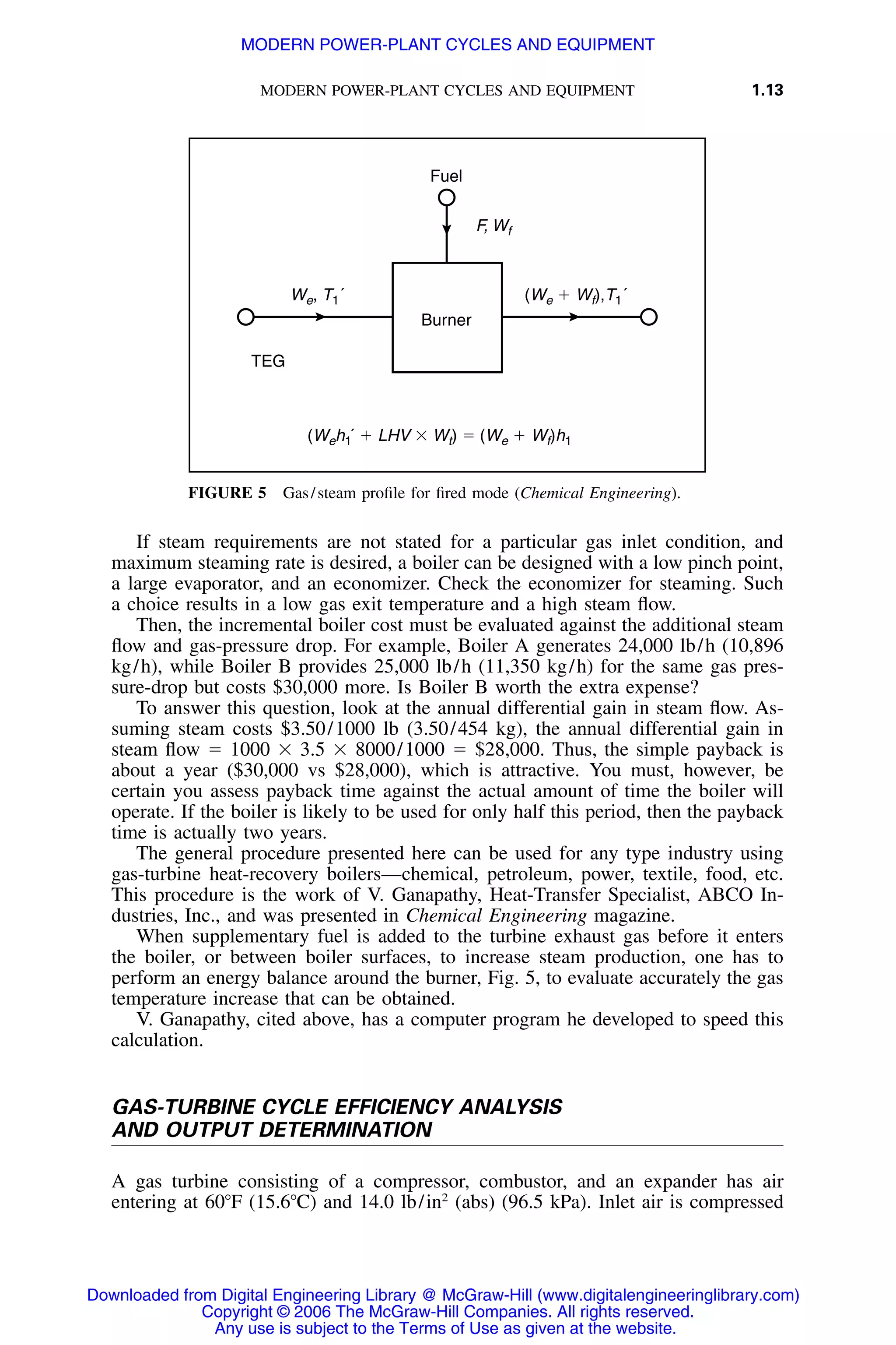 MODERN POWER-PLANT CYCLES AND EQUIPMENT 1.13
Burner
Fuel
TEG
We, T1´ (We ϩ Wf),T1´
(Weh1´ ϩ LHV ϫ Wt) ϭ (We ϩ Wf)h1
F, Wf
FIGURE 5 Gas/steam proﬁle for ﬁred mode (Chemical Engineering).
If steam requirements are not stated for a particular gas inlet condition, and
maximum steaming rate is desired, a boiler can be designed with a low pinch point,
a large evaporator, and an economizer. Check the economizer for steaming. Such
a choice results in a low gas exit temperature and a high steam ﬂow.
Then, the incremental boiler cost must be evaluated against the additional steam
ﬂow and gas-pressure drop. For example, Boiler A generates 24,000 lb/h (10,896
kg/h), while Boiler B provides 25,000 lb/h (11,350 kg/h) for the same gas pres-
sure-drop but costs $30,000 more. Is Boiler B worth the extra expense?
To answer this question, look at the annual differential gain in steam ﬂow. As-
suming steam costs $3.50/1000 lb (3.50/454 kg), the annual differential gain in
steam ﬂow ϭ 1000 ϫ 3.5 ϫ 8000/1000 ϭ $28,000. Thus, the simple payback is
about a year ($30,000 vs $28,000), which is attractive. You must, however, be
certain you assess payback time against the actual amount of time the boiler will
operate. If the boiler is likely to be used for only half this period, then the payback
time is actually two years.
The general procedure presented here can be used for any type industry using
gas-turbine heat-recovery boilers—chemical, petroleum, power, textile, food, etc.
This procedure is the work of V. Ganapathy, Heat-Transfer Specialist, ABCO In-
dustries, Inc., and was presented in Chemical Engineering magazine.
When supplementary fuel is added to the turbine exhaust gas before it enters
the boiler, or between boiler surfaces, to increase steam production, one has to
perform an energy balance around the burner, Fig. 5, to evaluate accurately the gas
temperature increase that can be obtained.
V. Ganapathy, cited above, has a computer program he developed to speed this
calculation.
GAS-TURBINE CYCLE EFFICIENCY ANALYSIS
AND OUTPUT DETERMINATION
A gas turbine consisting of a compressor, combustor, and an expander has air
entering at 60ЊF (15.6ЊC) and 14.0 lb/in2
(abs) (96.5 kPa). Inlet air is compressed
Downloaded from Digital Engineering Library @ McGraw-Hill (www.digitalengineeringlibrary.com)
Copyright © 2006 The McGraw-Hill Companies. All rights reserved.
Any use is subject to the Terms of Use as given at the website.
MODERN POWER-PLANT CYCLES AND EQUIPMENT
 