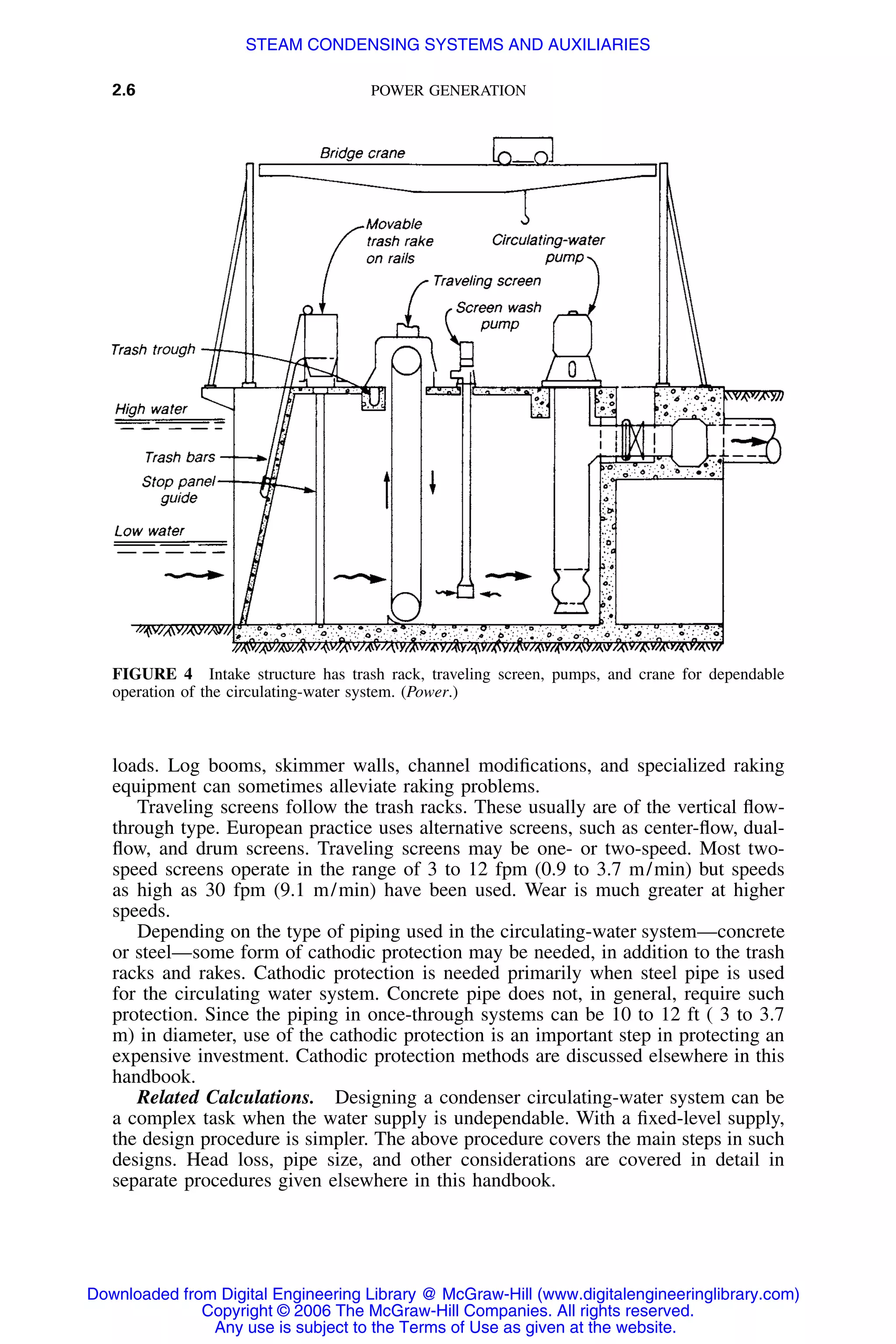 2.6 POWER GENERATION
FIGURE 4 Intake structure has trash rack, traveling screen, pumps, and crane for dependable
operation of the circulating-water system. (Power.)
loads. Log booms, skimmer walls, channel modiﬁcations, and specialized raking
equipment can sometimes alleviate raking problems.
Traveling screens follow the trash racks. These usually are of the vertical ﬂow-
through type. European practice uses alternative screens, such as center-ﬂow, dual-
ﬂow, and drum screens. Traveling screens may be one- or two-speed. Most two-
speed screens operate in the range of 3 to 12 fpm (0.9 to 3.7 m/min) but speeds
as high as 30 fpm (9.1 m/min) have been used. Wear is much greater at higher
speeds.
Depending on the type of piping used in the circulating-water system—concrete
or steel—some form of cathodic protection may be needed, in addition to the trash
racks and rakes. Cathodic protection is needed primarily when steel pipe is used
for the circulating water system. Concrete pipe does not, in general, require such
protection. Since the piping in once-through systems can be 10 to 12 ft ( 3 to 3.7
m) in diameter, use of the cathodic protection is an important step in protecting an
expensive investment. Cathodic protection methods are discussed elsewhere in this
handbook.
Related Calculations. Designing a condenser circulating-water system can be
a complex task when the water supply is undependable. With a ﬁxed-level supply,
the design procedure is simpler. The above procedure covers the main steps in such
designs. Head loss, pipe size, and other considerations are covered in detail in
separate procedures given elsewhere in this handbook.
Downloaded from Digital Engineering Library @ McGraw-Hill (www.digitalengineeringlibrary.com)
Copyright © 2006 The McGraw-Hill Companies. All rights reserved.
Any use is subject to the Terms of Use as given at the website.
STEAM CONDENSING SYSTEMS AND AUXILIARIES
 