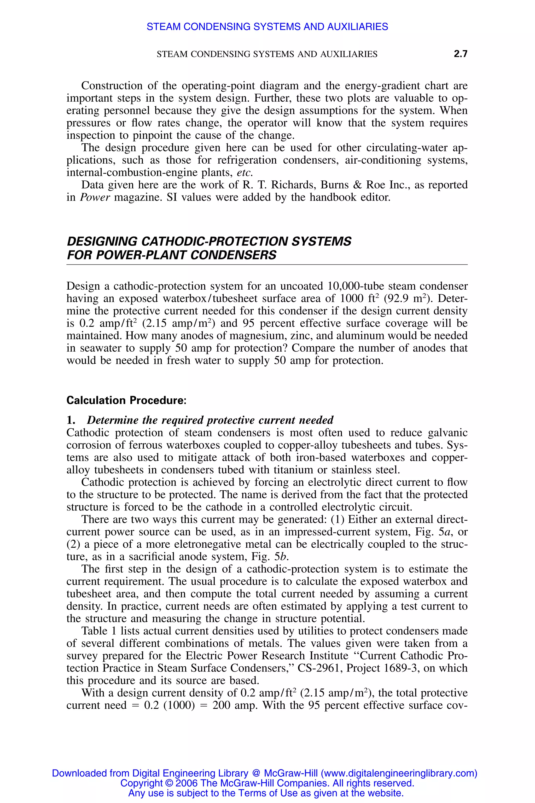 STEAM CONDENSING SYSTEMS AND AUXILIARIES 2.7
Construction of the operating-point diagram and the energy-gradient chart are
important steps in the system design. Further, these two plots are valuable to op-
erating personnel because they give the design assumptions for the system. When
pressures or ﬂow rates change, the operator will know that the system requires
inspection to pinpoint the cause of the change.
The design procedure given here can be used for other circulating-water ap-
plications, such as those for refrigeration condensers, air-conditioning systems,
internal-combustion-engine plants, etc.
Data given here are the work of R. T. Richards, Burns & Roe Inc., as reported
in Power magazine. SI values were added by the handbook editor.
DESIGNING CATHODIC-PROTECTION SYSTEMS
FOR POWER-PLANT CONDENSERS
Design a cathodic-protection system for an uncoated 10,000-tube steam condenser
having an exposed waterbox/tubesheet surface area of 1000 ft2
(92.9 m2
). Deter-
mine the protective current needed for this condenser if the design current density
is 0.2 amp/ft2
(2.15 amp/m2
) and 95 percent effective surface coverage will be
maintained. How many anodes of magnesium, zinc, and aluminum would be needed
in seawater to supply 50 amp for protection? Compare the number of anodes that
would be needed in fresh water to supply 50 amp for protection.
Calculation Procedure:
1. Determine the required protective current needed
Cathodic protection of steam condensers is most often used to reduce galvanic
corrosion of ferrous waterboxes coupled to copper-alloy tubesheets and tubes. Sys-
tems are also used to mitigate attack of both iron-based waterboxes and copper-
alloy tubesheets in condensers tubed with titanium or stainless steel.
Cathodic protection is achieved by forcing an electrolytic direct current to ﬂow
to the structure to be protected. The name is derived from the fact that the protected
structure is forced to be the cathode in a controlled electrolytic circuit.
There are two ways this current may be generated: (1) Either an external direct-
current power source can be used, as in an impressed-current system, Fig. 5a, or
(2) a piece of a more eletronegative metal can be electrically coupled to the struc-
ture, as in a sacriﬁcial anode system, Fig. 5b.
The ﬁrst step in the design of a cathodic-protection system is to estimate the
current requirement. The usual procedure is to calculate the exposed waterbox and
tubesheet area, and then compute the total current needed by assuming a current
density. In practice, current needs are often estimated by applying a test current to
the structure and measuring the change in structure potential.
Table 1 lists actual current densities used by utilities to protect condensers made
of several different combinations of metals. The values given were taken from a
survey prepared for the Electric Power Research Institute ‘‘Current Cathodic Pro-
tection Practice in Steam Surface Condensers,’’ CS-2961, Project 1689-3, on which
this procedure and its source are based.
With a design current density of 0.2 amp/ft2
(2.15 amp/m2
), the total protective
current need ϭ 0.2 (1000) ϭ 200 amp. With the 95 percent effective surface cov-
Downloaded from Digital Engineering Library @ McGraw-Hill (www.digitalengineeringlibrary.com)
Copyright © 2006 The McGraw-Hill Companies. All rights reserved.
Any use is subject to the Terms of Use as given at the website.
STEAM CONDENSING SYSTEMS AND AUXILIARIES
 