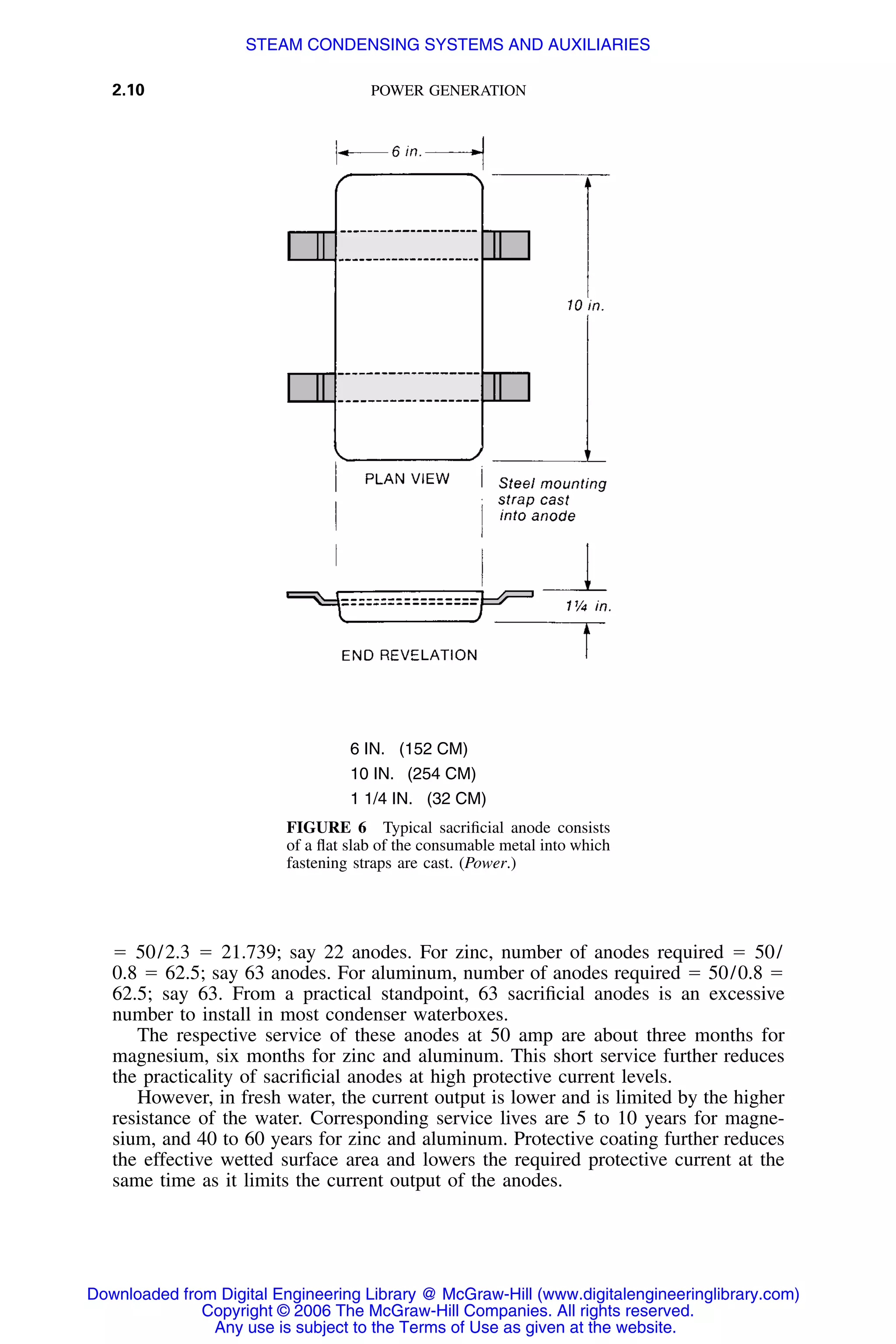 2.10 POWER GENERATION
6 IN. (152 CM)
10 IN. (254 CM)
1 1/4 IN. (32 CM)
FIGURE 6 Typical sacriﬁcial anode consists
of a ﬂat slab of the consumable metal into which
fastening straps are cast. (Power.)
ϭ 50/2.3 ϭ 21.739; say 22 anodes. For zinc, number of anodes required ϭ 50/
0.8 ϭ 62.5; say 63 anodes. For aluminum, number of anodes required ϭ 50/0.8 ϭ
62.5; say 63. From a practical standpoint, 63 sacriﬁcial anodes is an excessive
number to install in most condenser waterboxes.
The respective service of these anodes at 50 amp are about three months for
magnesium, six months for zinc and aluminum. This short service further reduces
the practicality of sacriﬁcial anodes at high protective current levels.
However, in fresh water, the current output is lower and is limited by the higher
resistance of the water. Corresponding service lives are 5 to 10 years for magne-
sium, and 40 to 60 years for zinc and aluminum. Protective coating further reduces
the effective wetted surface area and lowers the required protective current at the
same time as it limits the current output of the anodes.
Downloaded from Digital Engineering Library @ McGraw-Hill (www.digitalengineeringlibrary.com)
Copyright © 2006 The McGraw-Hill Companies. All rights reserved.
Any use is subject to the Terms of Use as given at the website.
STEAM CONDENSING SYSTEMS AND AUXILIARIES
 