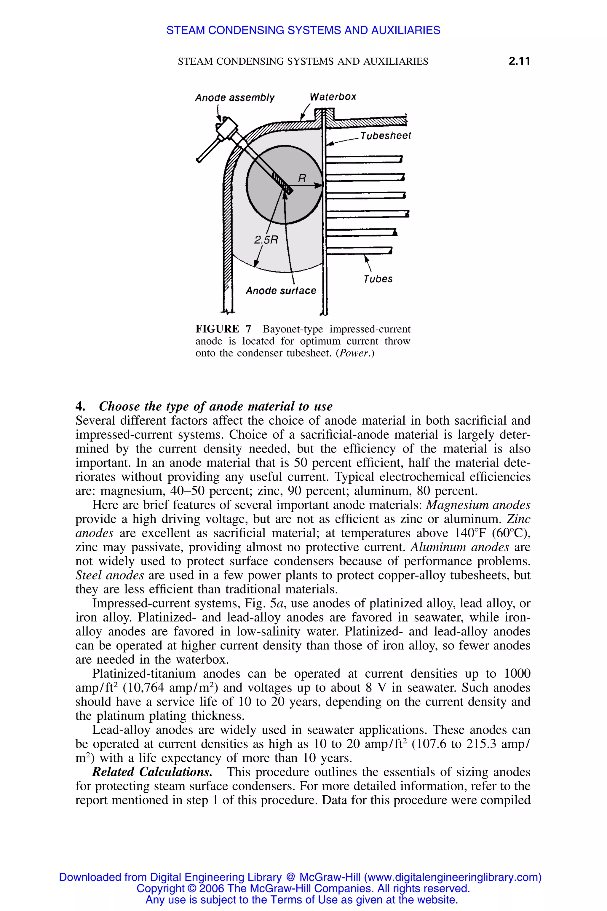 STEAM CONDENSING SYSTEMS AND AUXILIARIES 2.11
FIGURE 7 Bayonet-type impressed-current
anode is located for optimum current throw
onto the condenser tubesheet. (Power.)
4. Choose the type of anode material to use
Several different factors affect the choice of anode material in both sacriﬁcial and
impressed-current systems. Choice of a sacriﬁcial-anode material is largely deter-
mined by the current density needed, but the efﬁciency of the material is also
important. In an anode material that is 50 percent efﬁcient, half the material dete-
riorates without providing any useful current. Typical electrochemical efﬁciencies
are: magnesium, 40–50 percent; zinc, 90 percent; aluminum, 80 percent.
Here are brief features of several important anode materials: Magnesium anodes
provide a high driving voltage, but are not as efﬁcient as zinc or aluminum. Zinc
anodes are excellent as sacriﬁcial material; at temperatures above 140ЊF (60ЊC),
zinc may passivate, providing almost no protective current. Aluminum anodes are
not widely used to protect surface condensers because of performance problems.
Steel anodes are used in a few power plants to protect copper-alloy tubesheets, but
they are less efﬁcient than traditional materials.
Impressed-current systems, Fig. 5a, use anodes of platinized alloy, lead alloy, or
iron alloy. Platinized- and lead-alloy anodes are favored in seawater, while iron-
alloy anodes are favored in low-salinity water. Platinized- and lead-alloy anodes
can be operated at higher current density than those of iron alloy, so fewer anodes
are needed in the waterbox.
Platinized-titanium anodes can be operated at current densities up to 1000
amp/ft2
(10,764 amp/m2
) and voltages up to about 8 V in seawater. Such anodes
should have a service life of 10 to 20 years, depending on the current density and
the platinum plating thickness.
Lead-alloy anodes are widely used in seawater applications. These anodes can
be operated at current densities as high as 10 to 20 amp/ft2
(107.6 to 215.3 amp/
m2
) with a life expectancy of more than 10 years.
Related Calculations. This procedure outlines the essentials of sizing anodes
for protecting steam surface condensers. For more detailed information, refer to the
report mentioned in step 1 of this procedure. Data for this procedure were compiled
Downloaded from Digital Engineering Library @ McGraw-Hill (www.digitalengineeringlibrary.com)
Copyright © 2006 The McGraw-Hill Companies. All rights reserved.
Any use is subject to the Terms of Use as given at the website.
STEAM CONDENSING SYSTEMS AND AUXILIARIES
 