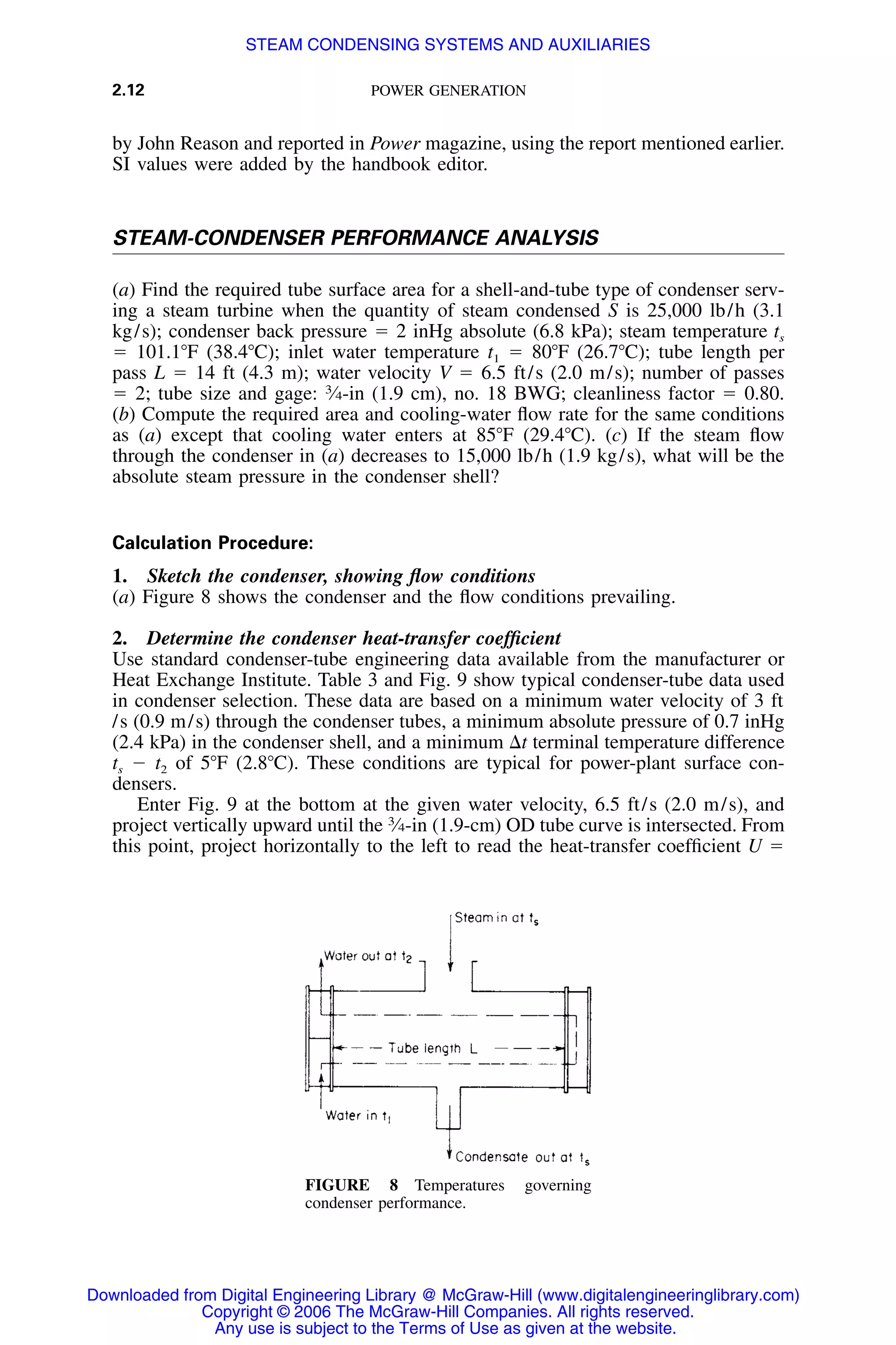 2.12 POWER GENERATION
FIGURE 8 Temperatures governing
condenser performance.
by John Reason and reported in Power magazine, using the report mentioned earlier.
SI values were added by the handbook editor.
STEAM-CONDENSER PERFORMANCE ANALYSIS
(a) Find the required tube surface area for a shell-and-tube type of condenser serv-
ing a steam turbine when the quantity of steam condensed S is 25,000 lb/h (3.1
kg/s); condenser back pressure ϭ 2 inHg absolute (6.8 kPa); steam temperature ts
ϭ 101.1ЊF (38.4ЊC); inlet water temperature t1 ϭ 80ЊF (26.7ЊC); tube length per
pass L ϭ 14 ft (4.3 m); water velocity V ϭ 6.5 ft/s (2.0 m/s); number of passes
ϭ 2; tube size and gage: 3
⁄4-in (1.9 cm), no. 18 BWG; cleanliness factor ϭ 0.80.
(b) Compute the required area and cooling-water ﬂow rate for the same conditions
as (a) except that cooling water enters at 85ЊF (29.4ЊC). (c) If the steam ﬂow
through the condenser in (a) decreases to 15,000 lb/h (1.9 kg/s), what will be the
absolute steam pressure in the condenser shell?
Calculation Procedure:
1. Sketch the condenser, showing ﬂow conditions
(a) Figure 8 shows the condenser and the ﬂow conditions prevailing.
2. Determine the condenser heat-transfer coefﬁcient
Use standard condenser-tube engineering data available from the manufacturer or
Heat Exchange Institute. Table 3 and Fig. 9 show typical condenser-tube data used
in condenser selection. These data are based on a minimum water velocity of 3 ft
/s (0.9 m/s) through the condenser tubes, a minimum absolute pressure of 0.7 inHg
(2.4 kPa) in the condenser shell, and a minimum ⌬t terminal temperature difference
ts Ϫ t2 of 5ЊF (2.8ЊC). These conditions are typical for power-plant surface con-
densers.
Enter Fig. 9 at the bottom at the given water velocity, 6.5 ft/s (2.0 m/s), and
project vertically upward until the 3
⁄4-in (1.9-cm) OD tube curve is intersected. From
this point, project horizontally to the left to read the heat-transfer coefﬁcient U ϭ
Downloaded from Digital Engineering Library @ McGraw-Hill (www.digitalengineeringlibrary.com)
Copyright © 2006 The McGraw-Hill Companies. All rights reserved.
Any use is subject to the Terms of Use as given at the website.
STEAM CONDENSING SYSTEMS AND AUXILIARIES
 