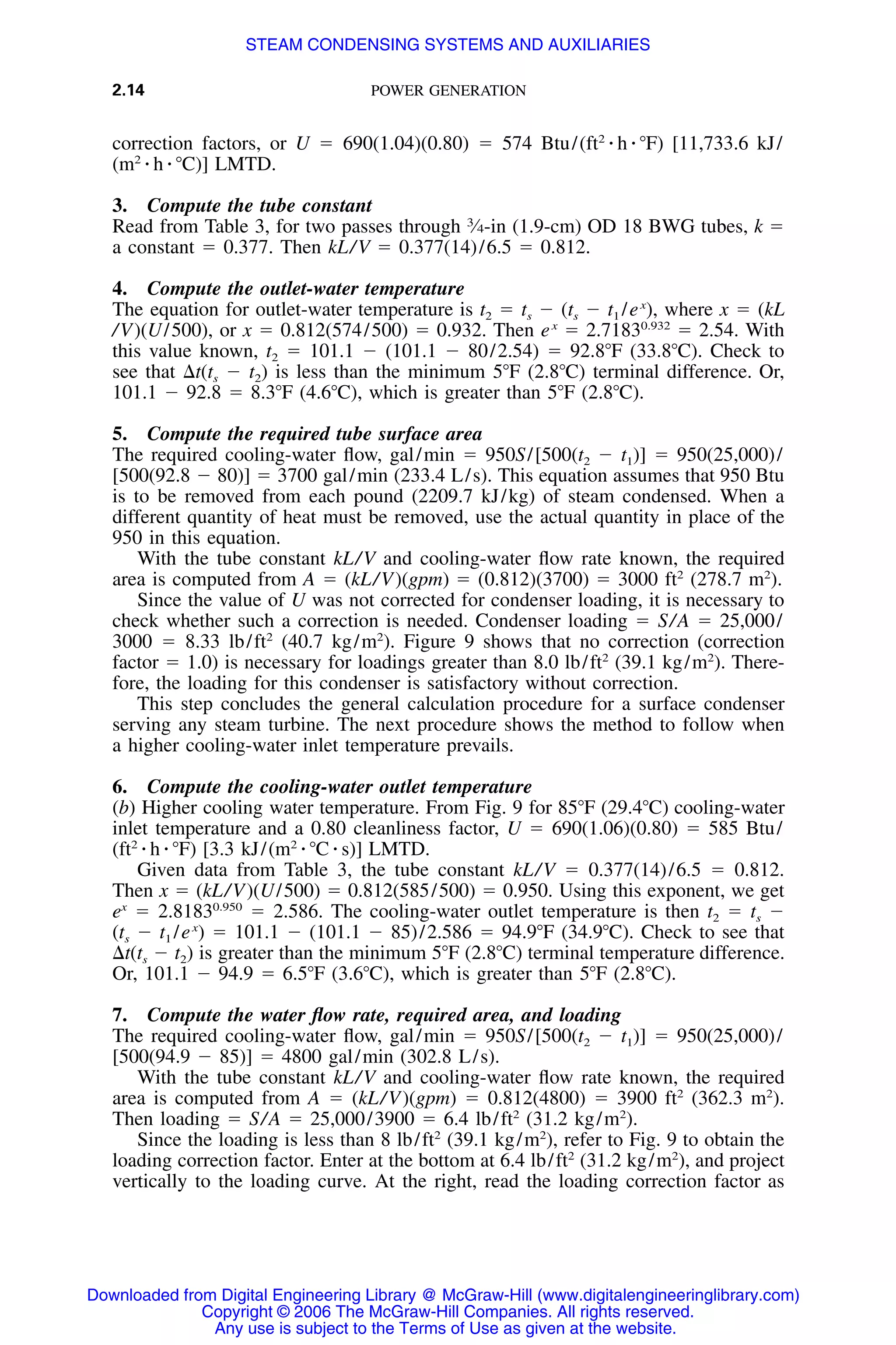 2.14 POWER GENERATION
correction factors, or U ϭ 690(1.04)(0.80) ϭ 574 Btu/(ft2
⅐ h ⅐ ЊF) [11,733.6 kJ/
(m2
⅐ h ⅐ ЊC)] LMTD.
3. Compute the tube constant
Read from Table 3, for two passes through 3
⁄4-in (1.9-cm) OD 18 BWG tubes, k ϭ
a constant ϭ 0.377. Then kL/V ϭ 0.377(14)/6.5 ϭ 0.812.
4. Compute the outlet-water temperature
The equation for outlet-water temperature is t2 ϭ ts Ϫ (ts Ϫ t1 /ex
), where x ϭ (kL
/V)(U/500), or x ϭ 0.812(574/500) ϭ 0.932. Then ex
ϭ 2.71830.932
ϭ 2.54. With
this value known, t2 ϭ 101.1 Ϫ (101.1 Ϫ 80/2.54) ϭ 92.8ЊF (33.8ЊC). Check to
see that ⌬t(ts Ϫ t2) is less than the minimum 5ЊF (2.8ЊC) terminal difference. Or,
101.1 Ϫ 92.8 ϭ 8.3ЊF (4.6ЊC), which is greater than 5ЊF (2.8ЊC).
5. Compute the required tube surface area
The required cooling-water ﬂow, gal/min ϭ 950S/[500(t2 Ϫ t1)] ϭ 950(25,000)/
[500(92.8 Ϫ 80)] ϭ 3700 gal/min (233.4 L/s). This equation assumes that 950 Btu
is to be removed from each pound (2209.7 kJ/kg) of steam condensed. When a
different quantity of heat must be removed, use the actual quantity in place of the
950 in this equation.
With the tube constant kL/V and cooling-water ﬂow rate known, the required
area is computed from A ϭ (kL/V)(gpm) ϭ (0.812)(3700) ϭ 3000 ft2
(278.7 m2
).
Since the value of U was not corrected for condenser loading, it is necessary to
check whether such a correction is needed. Condenser loading ϭ S/A ϭ 25,000/
3000 ϭ 8.33 lb/ft2
(40.7 kg/m2
). Figure 9 shows that no correction (correction
factor ϭ 1.0) is necessary for loadings greater than 8.0 lb/ft2
(39.1 kg/m2
). There-
fore, the loading for this condenser is satisfactory without correction.
This step concludes the general calculation procedure for a surface condenser
serving any steam turbine. The next procedure shows the method to follow when
a higher cooling-water inlet temperature prevails.
6. Compute the cooling-water outlet temperature
(b) Higher cooling water temperature. From Fig. 9 for 85ЊF (29.4ЊC) cooling-water
inlet temperature and a 0.80 cleanliness factor, U ϭ 690(1.06)(0.80) ϭ 585 Btu/
(ft2
⅐ h ⅐ ЊF) [3.3 kJ/(m2
⅐ ЊC ⅐ s)] LMTD.
Given data from Table 3, the tube constant kL/V ϭ 0.377(14)/6.5 ϭ 0.812.
Then x ϭ (kL/V)(U/500) ϭ 0.812(585/500) ϭ 0.950. Using this exponent, we get
ex
ϭ 2.81830.950
ϭ 2.586. The cooling-water outlet temperature is then t2 ϭ ts Ϫ
(ts Ϫ t1 /ex
) ϭ 101.1 Ϫ (101.1 Ϫ 85)/2.586 ϭ 94.9ЊF (34.9ЊC). Check to see that
⌬t(ts Ϫ t2) is greater than the minimum 5ЊF (2.8ЊC) terminal temperature difference.
Or, 101.1 Ϫ 94.9 ϭ 6.5ЊF (3.6ЊC), which is greater than 5ЊF (2.8ЊC).
7. Compute the water ﬂow rate, required area, and loading
The required cooling-water ﬂow, gal/min ϭ 950S/[500(t2 Ϫ t1)] ϭ 950(25,000)/
[500(94.9 Ϫ 85)] ϭ 4800 gal/min (302.8 L/s).
With the tube constant kL/V and cooling-water ﬂow rate known, the required
area is computed from A ϭ (kL/V)(gpm) ϭ 0.812(4800) ϭ 3900 ft2
(362.3 m2
).
Then loading ϭ S/A ϭ 25,000/3900 ϭ 6.4 lb/ft2
(31.2 kg/m2
).
Since the loading is less than 8 lb/ft2
(39.1 kg/m2
), refer to Fig. 9 to obtain the
loading correction factor. Enter at the bottom at 6.4 lb/ft2
(31.2 kg/m2
), and project
vertically to the loading curve. At the right, read the loading correction factor as
Downloaded from Digital Engineering Library @ McGraw-Hill (www.digitalengineeringlibrary.com)
Copyright © 2006 The McGraw-Hill Companies. All rights reserved.
Any use is subject to the Terms of Use as given at the website.
STEAM CONDENSING SYSTEMS AND AUXILIARIES
 
