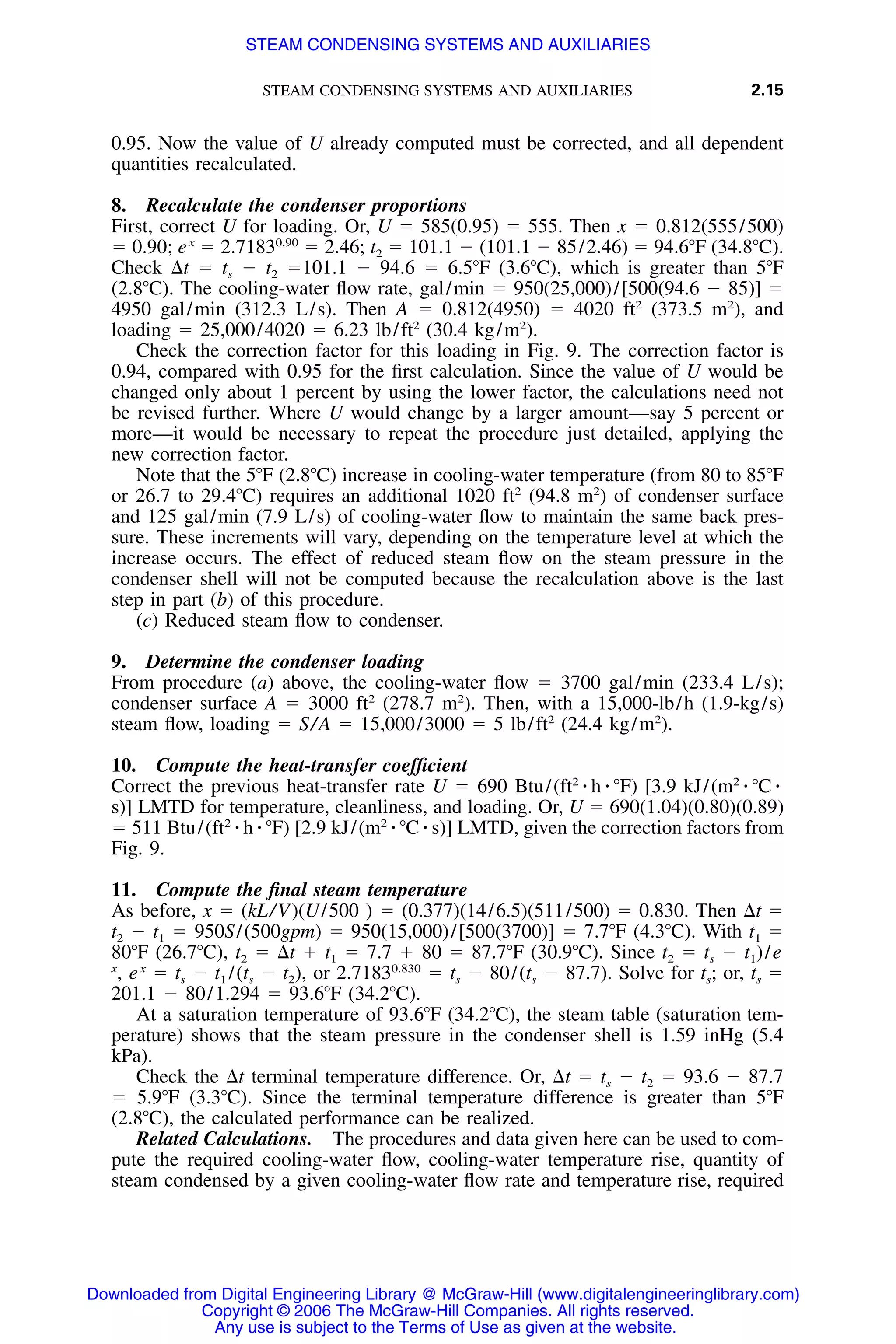 STEAM CONDENSING SYSTEMS AND AUXILIARIES 2.15
0.95. Now the value of U already computed must be corrected, and all dependent
quantities recalculated.
8. Recalculate the condenser proportions
First, correct U for loading. Or, U ϭ 585(0.95) ϭ 555. Then x ϭ 0.812(555/500)
ϭ 0.90; ex
ϭ 2.71830.90
ϭ 2.46; t2 ϭ 101.1 Ϫ (101.1 Ϫ 85/2.46) ϭ 94.6ЊF (34.8ЊC).
Check ⌬t ϭ ts Ϫ t2 ϭ101.1 Ϫ 94.6 ϭ 6.5ЊF (3.6ЊC), which is greater than 5ЊF
(2.8ЊC). The cooling-water ﬂow rate, gal/min ϭ 950(25,000)/[500(94.6 Ϫ 85)] ϭ
4950 gal/min (312.3 L/s). Then A ϭ 0.812(4950) ϭ 4020 ft2
(373.5 m2
), and
loading ϭ 25,000/4020 ϭ 6.23 lb/ft2
(30.4 kg/m2
).
Check the correction factor for this loading in Fig. 9. The correction factor is
0.94, compared with 0.95 for the ﬁrst calculation. Since the value of U would be
changed only about 1 percent by using the lower factor, the calculations need not
be revised further. Where U would change by a larger amount—say 5 percent or
more—it would be necessary to repeat the procedure just detailed, applying the
new correction factor.
Note that the 5ЊF (2.8ЊC) increase in cooling-water temperature (from 80 to 85ЊF
or 26.7 to 29.4ЊC) requires an additional 1020 ft2
(94.8 m2
) of condenser surface
and 125 gal/min (7.9 L/s) of cooling-water ﬂow to maintain the same back pres-
sure. These increments will vary, depending on the temperature level at which the
increase occurs. The effect of reduced steam ﬂow on the steam pressure in the
condenser shell will not be computed because the recalculation above is the last
step in part (b) of this procedure.
(c) Reduced steam ﬂow to condenser.
9. Determine the condenser loading
From procedure (a) above, the cooling-water ﬂow ϭ 3700 gal/min (233.4 L/s);
condenser surface A ϭ 3000 ft2
(278.7 m2
). Then, with a 15,000-lb/h (1.9-kg/s)
steam ﬂow, loading ϭ S/A ϭ 15,000/3000 ϭ 5 lb/ft2
(24.4 kg/m2
).
10. Compute the heat-transfer coefﬁcient
Correct the previous heat-transfer rate U ϭ 690 Btu/(ft2
⅐ h ⅐ ЊF) [3.9 kJ/(m2
⅐ ЊC ⅐
s)] LMTD for temperature, cleanliness, and loading. Or, U ϭ 690(1.04)(0.80)(0.89)
ϭ 511 Btu/(ft2
⅐ h ⅐ ЊF) [2.9 kJ/(m2
⅐ ЊC ⅐ s)] LMTD, given the correction factors from
Fig. 9.
11. Compute the ﬁnal steam temperature
As before, x ϭ (kL/V)(U/500 ) ϭ (0.377)(14/6.5)(511/500) ϭ 0.830. Then ⌬t ϭ
t2 Ϫ t1 ϭ 950S/(500gpm) ϭ 950(15,000)/[500(3700)] ϭ 7.7ЊF (4.3ЊC). With t1 ϭ
80ЊF (26.7ЊC), t2 ϭ ⌬t ϩ t1 ϭ 7.7 ϩ 80 ϭ 87.7ЊF (30.9ЊC). Since t2 ϭ ts Ϫ t1)/e
x
, ex
ϭ ts Ϫ t1 /(ts Ϫ t2), or 2.71830.830
ϭ ts Ϫ 80/(ts Ϫ 87.7). Solve for ts; or, ts ϭ
201.1 Ϫ 80/1.294 ϭ 93.6ЊF (34.2ЊC).
At a saturation temperature of 93.6ЊF (34.2ЊC), the steam table (saturation tem-
perature) shows that the steam pressure in the condenser shell is 1.59 inHg (5.4
kPa).
Check the ⌬t terminal temperature difference. Or, ⌬t ϭ ts Ϫ t2 ϭ 93.6 Ϫ 87.7
ϭ 5.9ЊF (3.3ЊC). Since the terminal temperature difference is greater than 5ЊF
(2.8ЊC), the calculated performance can be realized.
Related Calculations. The procedures and data given here can be used to com-
pute the required cooling-water ﬂow, cooling-water temperature rise, quantity of
steam condensed by a given cooling-water ﬂow rate and temperature rise, required
Downloaded from Digital Engineering Library @ McGraw-Hill (www.digitalengineeringlibrary.com)
Copyright © 2006 The McGraw-Hill Companies. All rights reserved.
Any use is subject to the Terms of Use as given at the website.
STEAM CONDENSING SYSTEMS AND AUXILIARIES
 