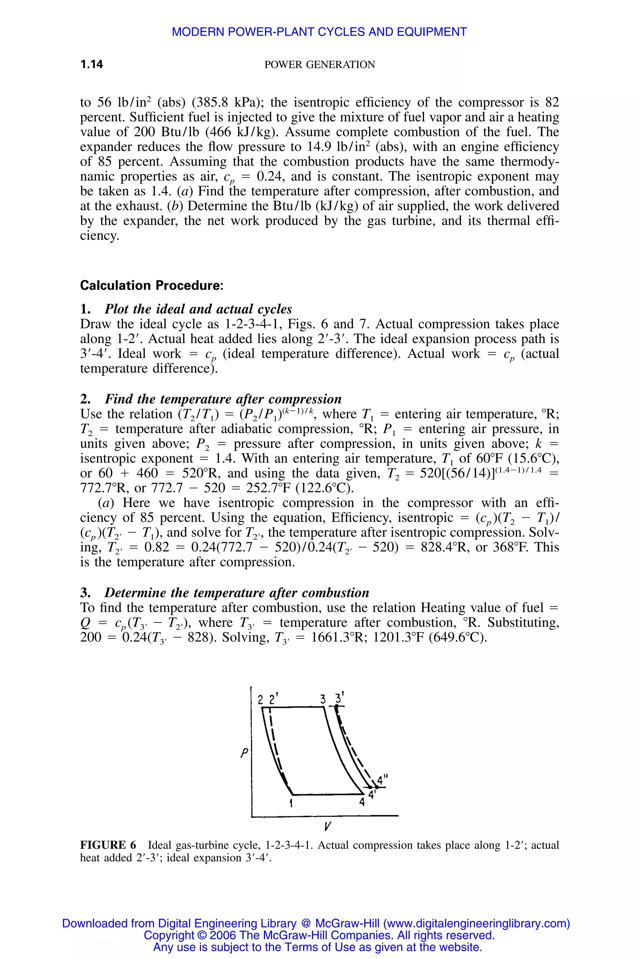 1.14 POWER GENERATION
FIGURE 6 Ideal gas-turbine cycle, 1-2-3-4-1. Actual compression takes place along 1-2Ј; actual
heat added 2Ј-3Ј; ideal expansion 3Ј-4Ј.
to 56 lb/in2
(abs) (385.8 kPa); the isentropic efﬁciency of the compressor is 82
percent. Sufﬁcient fuel is injected to give the mixture of fuel vapor and air a heating
value of 200 Btu/lb (466 kJ/kg). Assume complete combustion of the fuel. The
expander reduces the ﬂow pressure to 14.9 lb/in2
(abs), with an engine efﬁciency
of 85 percent. Assuming that the combustion products have the same thermody-
namic properties as air, cp ϭ 0.24, and is constant. The isentropic exponent may
be taken as 1.4. (a) Find the temperature after compression, after combustion, and
at the exhaust. (b) Determine the Btu/lb (kJ/kg) of air supplied, the work delivered
by the expander, the net work produced by the gas turbine, and its thermal efﬁ-
ciency.
Calculation Procedure:
1. Plot the ideal and actual cycles
Draw the ideal cycle as 1-2-3-4-1, Figs. 6 and 7. Actual compression takes place
along 1-2Ј. Actual heat added lies along 2Ј-3Ј. The ideal expansion process path is
3Ј-4Ј. Ideal work ϭ cp (ideal temperature difference). Actual work ϭ cp (actual
temperature difference).
2. Find the temperature after compression
Use the relation (T2 /T1) ϭ where T1 ϭ entering air temperature, ЊR;(kϪ1) / k
(P /P ) ,2 1
T2 ϭ temperature after adiabatic compression, ЊR; P1 ϭ entering air pressure, in
units given above; P2 ϭ pressure after compression, in units given above; k ϭ
isentropic exponent ϭ 1.4. With an entering air temperature, T1 of 60ЊF (15.6ЊC),
or 60 ϩ 460 ϭ 520ЊR, and using the data given, ϭ(1.4Ϫ1) / 1.4
T ϭ 520[(56/14)]2
772.7ЊR, or 772.7 Ϫ 520 ϭ 252.7ЊF (122.6ЊC).
(a) Here we have isentropic compression in the compressor with an efﬁ-
ciency of 85 percent. Using the equation, Efﬁciency, isentropic ϭ (cp )(T2 Ϫ T1)/
(cp ) and solve for the temperature after isentropic compression. Solv-(T Ϫ T ), T ,2Ј 1 2Ј
ing, ϭ 0.82 ϭ 0.24(772.7 Ϫ 520)/0.24 ϭ 828.4ЊR, or 368ЊF. ThisT (T Ϫ 520)2Ј 2Ј
is the temperature after compression.
3. Determine the temperature after combustion
To ﬁnd the temperature after combustion, use the relation Heating value of fuel ϭ
Q ϭ cp where ϭ temperature after combustion, ЊR. Substituting,(T Ϫ T ), T3Ј 2Ј 3Ј
200 ϭ 0.24 Solving, ϭ 1661.3ЊR; 1201.3ЊF (649.6ЊC).(T Ϫ 828). T3Ј 3Ј
Downloaded from Digital Engineering Library @ McGraw-Hill (www.digitalengineeringlibrary.com)
Copyright © 2006 The McGraw-Hill Companies. All rights reserved.
Any use is subject to the Terms of Use as given at the website.
MODERN POWER-PLANT CYCLES AND EQUIPMENT
 