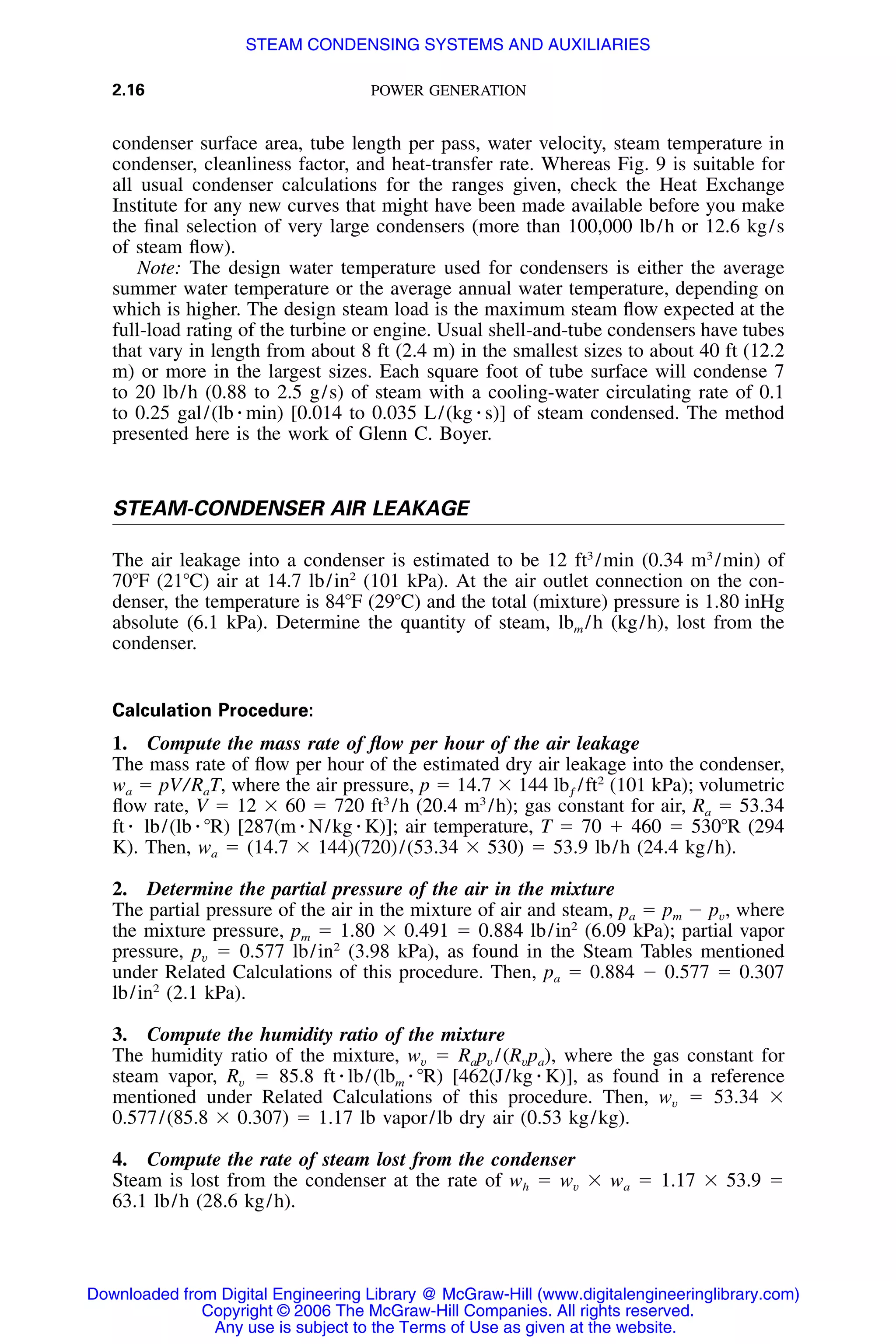 2.16 POWER GENERATION
condenser surface area, tube length per pass, water velocity, steam temperature in
condenser, cleanliness factor, and heat-transfer rate. Whereas Fig. 9 is suitable for
all usual condenser calculations for the ranges given, check the Heat Exchange
Institute for any new curves that might have been made available before you make
the ﬁnal selection of very large condensers (more than 100,000 lb/h or 12.6 kg/s
of steam ﬂow).
Note: The design water temperature used for condensers is either the average
summer water temperature or the average annual water temperature, depending on
which is higher. The design steam load is the maximum steam ﬂow expected at the
full-load rating of the turbine or engine. Usual shell-and-tube condensers have tubes
that vary in length from about 8 ft (2.4 m) in the smallest sizes to about 40 ft (12.2
m) or more in the largest sizes. Each square foot of tube surface will condense 7
to 20 lb/h (0.88 to 2.5 g/s) of steam with a cooling-water circulating rate of 0.1
to 0.25 gal/(lb ⅐ min) [0.014 to 0.035 L/(kg ⅐ s)] of steam condensed. The method
presented here is the work of Glenn C. Boyer.
STEAM-CONDENSER AIR LEAKAGE
The air leakage into a condenser is estimated to be 12 ft3
/min (0.34 m3
/min) of
70ЊF (21ЊC) air at 14.7 lb/in2
(101 kPa). At the air outlet connection on the con-
denser, the temperature is 84ЊF (29ЊC) and the total (mixture) pressure is 1.80 inHg
absolute (6.1 kPa). Determine the quantity of steam, lbm /h (kg/h), lost from the
condenser.
Calculation Procedure:
1. Compute the mass rate of ﬂow per hour of the air leakage
The mass rate of ﬂow per hour of the estimated dry air leakage into the condenser,
wa ϭ pV/RaT, where the air pressure, p ϭ 14.7 ϫ 144 lbƒ /ft2
(101 kPa); volumetric
ﬂow rate, V ϭ 12 ϫ 60 ϭ 720 ft3
/h (20.4 m3
/h); gas constant for air, Ra ϭ 53.34
ft ⅐ lb/(lb ⅐ ЊR) [287(m ⅐ N/kg ⅐ K)]; air temperature, T ϭ 70 ϩ 460 ϭ 530ЊR (294
K). Then, wa ϭ (14.7 ϫ 144)(720)/(53.34 ϫ 530) ϭ 53.9 lb/h (24.4 kg/h).
2. Determine the partial pressure of the air in the mixture
The partial pressure of the air in the mixture of air and steam, pa ϭ pm Ϫ pv, where
the mixture pressure, pm ϭ 1.80 ϫ 0.491 ϭ 0.884 lb/in2
(6.09 kPa); partial vapor
pressure, pv ϭ 0.577 lb/in2
(3.98 kPa), as found in the Steam Tables mentioned
under Related Calculations of this procedure. Then, pa ϭ 0.884 Ϫ 0.577 ϭ 0.307
lb/in2
(2.1 kPa).
3. Compute the humidity ratio of the mixture
The humidity ratio of the mixture, wv ϭ Rapv /(Rvpa), where the gas constant for
steam vapor, Rv ϭ 85.8 ft ⅐ lb/(lbm ⅐ ЊR) [462(J/kg ⅐ K)], as found in a reference
mentioned under Related Calculations of this procedure. Then, wv ϭ 53.34 ϫ
0.577/(85.8 ϫ 0.307) ϭ 1.17 lb vapor/lb dry air (0.53 kg/kg).
4. Compute the rate of steam lost from the condenser
Steam is lost from the condenser at the rate of wh ϭ wv ϫ wa ϭ 1.17 ϫ 53.9 ϭ
63.1 lb/h (28.6 kg/h).
Downloaded from Digital Engineering Library @ McGraw-Hill (www.digitalengineeringlibrary.com)
Copyright © 2006 The McGraw-Hill Companies. All rights reserved.
Any use is subject to the Terms of Use as given at the website.
STEAM CONDENSING SYSTEMS AND AUXILIARIES
 