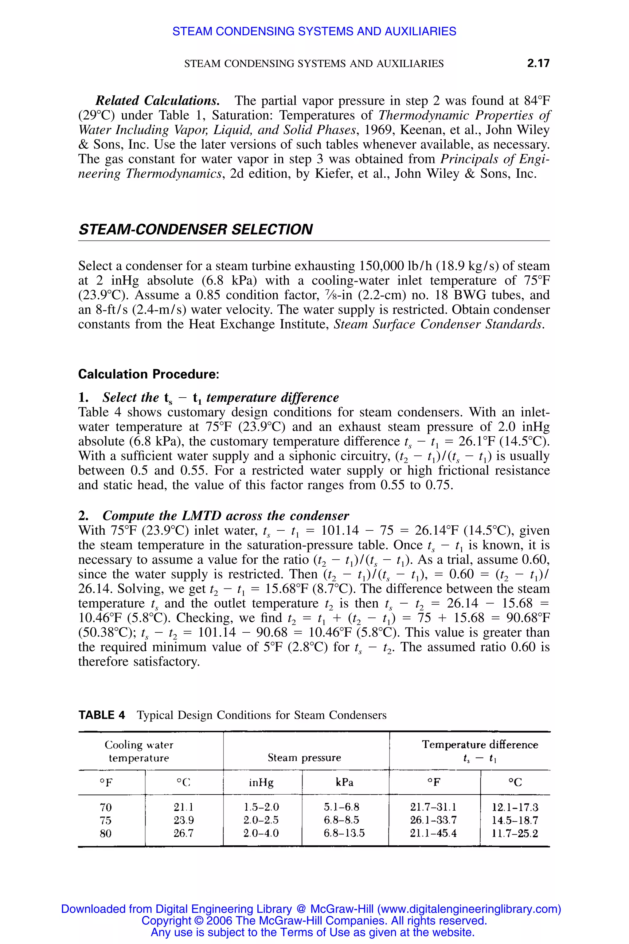 STEAM CONDENSING SYSTEMS AND AUXILIARIES 2.17
TABLE 4 Typical Design Conditions for Steam Condensers
Related Calculations. The partial vapor pressure in step 2 was found at 84ЊF
(29ЊC) under Table 1, Saturation: Temperatures of Thermodynamic Properties of
Water Including Vapor, Liquid, and Solid Phases, 1969, Keenan, et al., John Wiley
& Sons, Inc. Use the later versions of such tables whenever available, as necessary.
The gas constant for water vapor in step 3 was obtained from Principals of Engi-
neering Thermodynamics, 2d edition, by Kiefer, et al., John Wiley & Sons, Inc.
STEAM-CONDENSER SELECTION
Select a condenser for a steam turbine exhausting 150,000 lb/h (18.9 kg/s) of steam
at 2 inHg absolute (6.8 kPa) with a cooling-water inlet temperature of 75ЊF
(23.9ЊC). Assume a 0.85 condition factor, 7
⁄8-in (2.2-cm) no. 18 BWG tubes, and
an 8-ft/s (2.4-m/s) water velocity. The water supply is restricted. Obtain condenser
constants from the Heat Exchange Institute, Steam Surface Condenser Standards.
Calculation Procedure:
1. Select the ts Ϫ t1 temperature difference
Table 4 shows customary design conditions for steam condensers. With an inlet-
water temperature at 75ЊF (23.9ЊC) and an exhaust steam pressure of 2.0 inHg
absolute (6.8 kPa), the customary temperature difference ts Ϫ t1 ϭ 26.1ЊF (14.5ЊC).
With a sufﬁcient water supply and a siphonic circuitry, (t2 Ϫ t1)/(ts Ϫ t1) is usually
between 0.5 and 0.55. For a restricted water supply or high frictional resistance
and static head, the value of this factor ranges from 0.55 to 0.75.
2. Compute the LMTD across the condenser
With 75ЊF (23.9ЊC) inlet water, ts Ϫ t1 ϭ 101.14 Ϫ 75 ϭ 26.14ЊF (14.5ЊC), given
the steam temperature in the saturation-pressure table. Once ts Ϫ t1 is known, it is
necessary to assume a value for the ratio (t2 Ϫ t1)/(ts Ϫ t1). As a trial, assume 0.60,
since the water supply is restricted. Then (t2 Ϫ t1)/(ts Ϫ t1), ϭ 0.60 ϭ (t2 Ϫ t1)/
26.14. Solving, we get t2 Ϫ t1 ϭ 15.68ЊF (8.7ЊC). The difference between the steam
temperature ts and the outlet temperature t2 is then ts Ϫ t2 ϭ 26.14 Ϫ 15.68 ϭ
10.46ЊF (5.8ЊC). Checking, we ﬁnd t2 ϭ t1 ϩ (t2 Ϫ t1) ϭ 75 ϩ 15.68 ϭ 90.68ЊF
(50.38ЊC); ts Ϫ t2 ϭ 101.14 Ϫ 90.68 ϭ 10.46ЊF (5.8ЊC). This value is greater than
the required minimum value of 5ЊF (2.8ЊC) for ts Ϫ t2. The assumed ratio 0.60 is
therefore satisfactory.
Downloaded from Digital Engineering Library @ McGraw-Hill (www.digitalengineeringlibrary.com)
Copyright © 2006 The McGraw-Hill Companies. All rights reserved.
Any use is subject to the Terms of Use as given at the website.
STEAM CONDENSING SYSTEMS AND AUXILIARIES
 