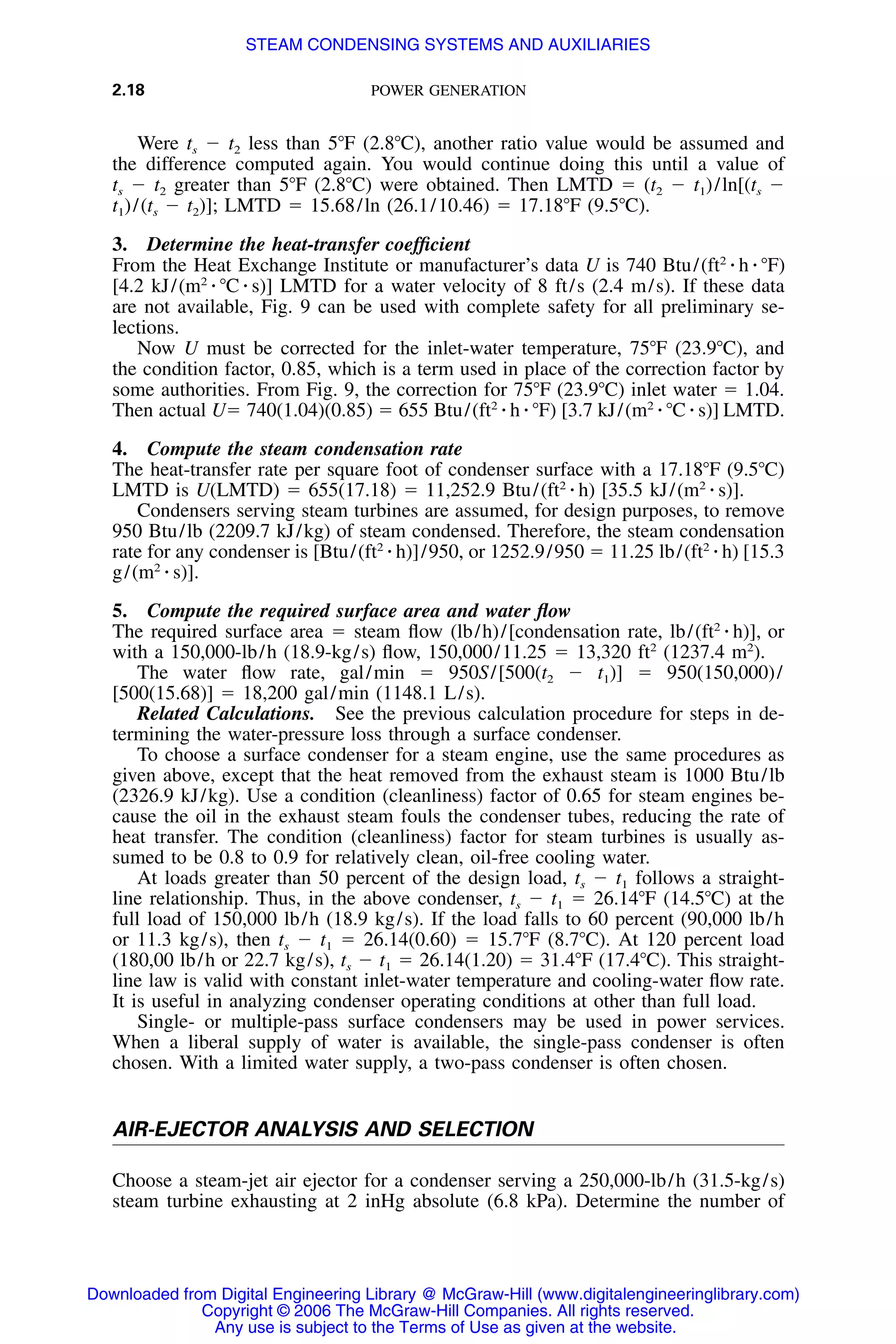 2.18 POWER GENERATION
Were ts Ϫ t2 less than 5ЊF (2.8ЊC), another ratio value would be assumed and
the difference computed again. You would continue doing this until a value of
ts Ϫ t2 greater than 5ЊF (2.8ЊC) were obtained. Then LMTD ϭ (t2 Ϫ t1)/ln[(ts Ϫ
t1)/(ts Ϫ t2)]; LMTD ϭ 15.68/ln (26.1/10.46) ϭ 17.18ЊF (9.5ЊC).
3. Determine the heat-transfer coefﬁcient
From the Heat Exchange Institute or manufacturer’s data U is 740 Btu/(ft2
⅐ h ⅐ ЊF)
[4.2 kJ/(m2
⅐ ЊC ⅐ s)] LMTD for a water velocity of 8 ft/s (2.4 m/s). If these data
are not available, Fig. 9 can be used with complete safety for all preliminary se-
lections.
Now U must be corrected for the inlet-water temperature, 75ЊF (23.9ЊC), and
the condition factor, 0.85, which is a term used in place of the correction factor by
some authorities. From Fig. 9, the correction for 75ЊF (23.9ЊC) inlet water ϭ 1.04.
Then actual Uϭ 740(1.04)(0.85) ϭ 655 Btu/(ft2
⅐ h ⅐ ЊF) [3.7 kJ/(m2
⅐ ЊC ⅐ s)] LMTD.
4. Compute the steam condensation rate
The heat-transfer rate per square foot of condenser surface with a 17.18ЊF (9.5ЊC)
LMTD is U(LMTD) ϭ 655(17.18) ϭ 11,252.9 Btu/(ft2
⅐ h) [35.5 kJ/(m2
⅐ s)].
Condensers serving steam turbines are assumed, for design purposes, to remove
950 Btu/lb (2209.7 kJ/kg) of steam condensed. Therefore, the steam condensation
rate for any condenser is [Btu/(ft2
⅐ h)]/950, or 1252.9/950 ϭ 11.25 lb/(ft2
⅐ h) [15.3
g/(m2
⅐ s)].
5. Compute the required surface area and water ﬂow
The required surface area ϭ steam ﬂow (lb/h)/[condensation rate, lb/(ft2
⅐ h)], or
with a 150,000-lb/h (18.9-kg/s) ﬂow, 150,000/11.25 ϭ 13,320 ft2
(1237.4 m2
).
The water ﬂow rate, gal/min ϭ 950S/[500(t2 Ϫ t1)] ϭ 950(150,000)/
[500(15.68)] ϭ 18,200 gal/min (1148.1 L/s).
Related Calculations. See the previous calculation procedure for steps in de-
termining the water-pressure loss through a surface condenser.
To choose a surface condenser for a steam engine, use the same procedures as
given above, except that the heat removed from the exhaust steam is 1000 Btu/lb
(2326.9 kJ/kg). Use a condition (cleanliness) factor of 0.65 for steam engines be-
cause the oil in the exhaust steam fouls the condenser tubes, reducing the rate of
heat transfer. The condition (cleanliness) factor for steam turbines is usually as-
sumed to be 0.8 to 0.9 for relatively clean, oil-free cooling water.
At loads greater than 50 percent of the design load, ts Ϫ t1 follows a straight-
line relationship. Thus, in the above condenser, ts Ϫ t1 ϭ 26.14ЊF (14.5ЊC) at the
full load of 150,000 lb/h (18.9 kg/s). If the load falls to 60 percent (90,000 lb/h
or 11.3 kg/s), then ts Ϫ t1 ϭ 26.14(0.60) ϭ 15.7ЊF (8.7ЊC). At 120 percent load
(180,00 lb/h or 22.7 kg/s), ts Ϫ t1 ϭ 26.14(1.20) ϭ 31.4ЊF (17.4ЊC). This straight-
line law is valid with constant inlet-water temperature and cooling-water ﬂow rate.
It is useful in analyzing condenser operating conditions at other than full load.
Single- or multiple-pass surface condensers may be used in power services.
When a liberal supply of water is available, the single-pass condenser is often
chosen. With a limited water supply, a two-pass condenser is often chosen.
AIR-EJECTOR ANALYSIS AND SELECTION
Choose a steam-jet air ejector for a condenser serving a 250,000-lb/h (31.5-kg/s)
steam turbine exhausting at 2 inHg absolute (6.8 kPa). Determine the number of
Downloaded from Digital Engineering Library @ McGraw-Hill (www.digitalengineeringlibrary.com)
Copyright © 2006 The McGraw-Hill Companies. All rights reserved.
Any use is subject to the Terms of Use as given at the website.
STEAM CONDENSING SYSTEMS AND AUXILIARIES
 