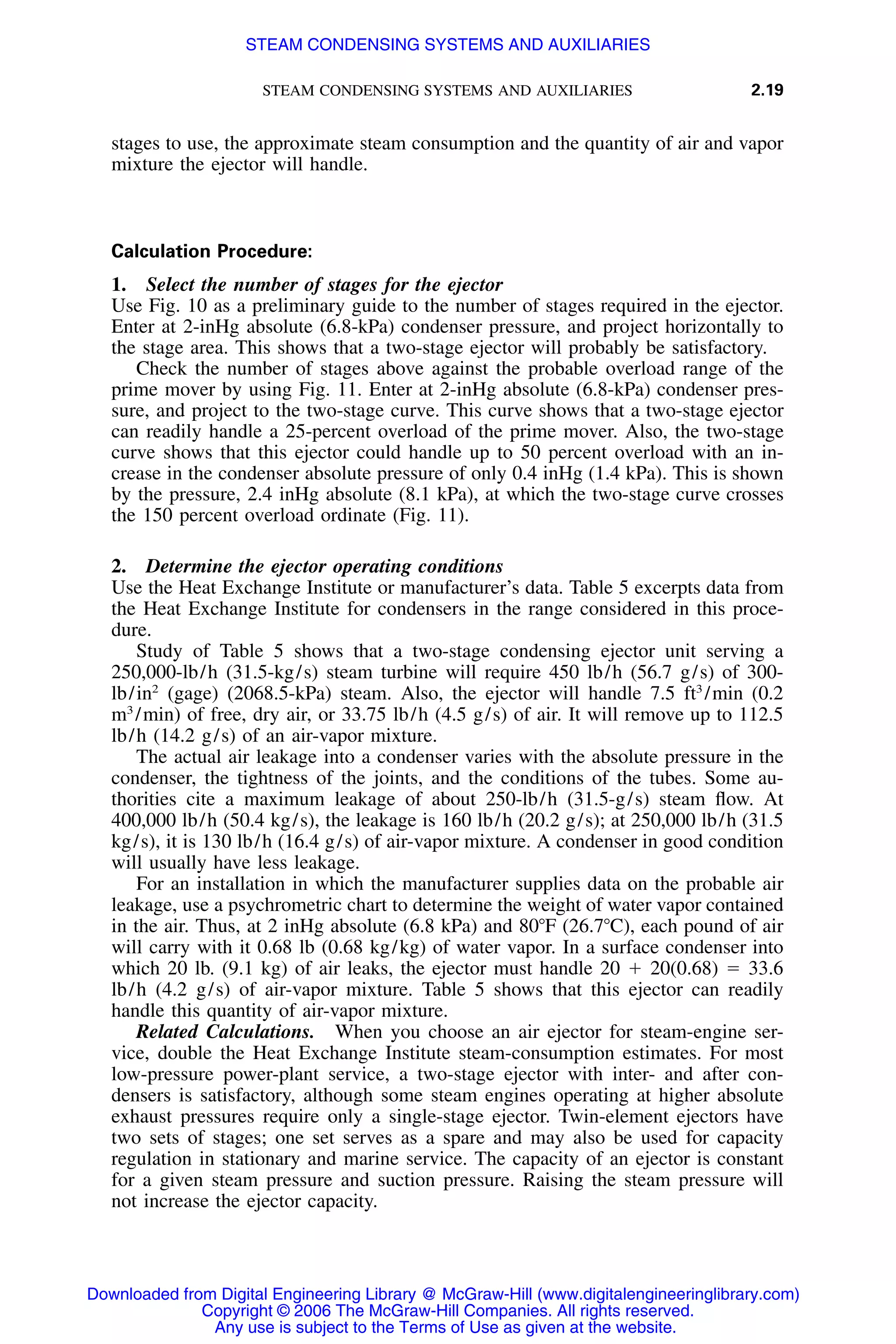 STEAM CONDENSING SYSTEMS AND AUXILIARIES 2.19
stages to use, the approximate steam consumption and the quantity of air and vapor
mixture the ejector will handle.
Calculation Procedure:
1. Select the number of stages for the ejector
Use Fig. 10 as a preliminary guide to the number of stages required in the ejector.
Enter at 2-inHg absolute (6.8-kPa) condenser pressure, and project horizontally to
the stage area. This shows that a two-stage ejector will probably be satisfactory.
Check the number of stages above against the probable overload range of the
prime mover by using Fig. 11. Enter at 2-inHg absolute (6.8-kPa) condenser pres-
sure, and project to the two-stage curve. This curve shows that a two-stage ejector
can readily handle a 25-percent overload of the prime mover. Also, the two-stage
curve shows that this ejector could handle up to 50 percent overload with an in-
crease in the condenser absolute pressure of only 0.4 inHg (1.4 kPa). This is shown
by the pressure, 2.4 inHg absolute (8.1 kPa), at which the two-stage curve crosses
the 150 percent overload ordinate (Fig. 11).
2. Determine the ejector operating conditions
Use the Heat Exchange Institute or manufacturer’s data. Table 5 excerpts data from
the Heat Exchange Institute for condensers in the range considered in this proce-
dure.
Study of Table 5 shows that a two-stage condensing ejector unit serving a
250,000-lb/h (31.5-kg/s) steam turbine will require 450 lb/h (56.7 g/s) of 300-
lb/in2
(gage) (2068.5-kPa) steam. Also, the ejector will handle 7.5 ft3
/min (0.2
m3
/min) of free, dry air, or 33.75 lb/h (4.5 g/s) of air. It will remove up to 112.5
lb/h (14.2 g/s) of an air-vapor mixture.
The actual air leakage into a condenser varies with the absolute pressure in the
condenser, the tightness of the joints, and the conditions of the tubes. Some au-
thorities cite a maximum leakage of about 250-lb/h (31.5-g/s) steam ﬂow. At
400,000 lb/h (50.4 kg/s), the leakage is 160 lb/h (20.2 g/s); at 250,000 lb/h (31.5
kg/s), it is 130 lb/h (16.4 g/s) of air-vapor mixture. A condenser in good condition
will usually have less leakage.
For an installation in which the manufacturer supplies data on the probable air
leakage, use a psychrometric chart to determine the weight of water vapor contained
in the air. Thus, at 2 inHg absolute (6.8 kPa) and 80ЊF (26.7ЊC), each pound of air
will carry with it 0.68 lb (0.68 kg/kg) of water vapor. In a surface condenser into
which 20 lb. (9.1 kg) of air leaks, the ejector must handle 20 ϩ 20(0.68) ϭ 33.6
lb/h (4.2 g/s) of air-vapor mixture. Table 5 shows that this ejector can readily
handle this quantity of air-vapor mixture.
Related Calculations. When you choose an air ejector for steam-engine ser-
vice, double the Heat Exchange Institute steam-consumption estimates. For most
low-pressure power-plant service, a two-stage ejector with inter- and after con-
densers is satisfactory, although some steam engines operating at higher absolute
exhaust pressures require only a single-stage ejector. Twin-element ejectors have
two sets of stages; one set serves as a spare and may also be used for capacity
regulation in stationary and marine service. The capacity of an ejector is constant
for a given steam pressure and suction pressure. Raising the steam pressure will
not increase the ejector capacity.
Downloaded from Digital Engineering Library @ McGraw-Hill (www.digitalengineeringlibrary.com)
Copyright © 2006 The McGraw-Hill Companies. All rights reserved.
Any use is subject to the Terms of Use as given at the website.
STEAM CONDENSING SYSTEMS AND AUXILIARIES
 
