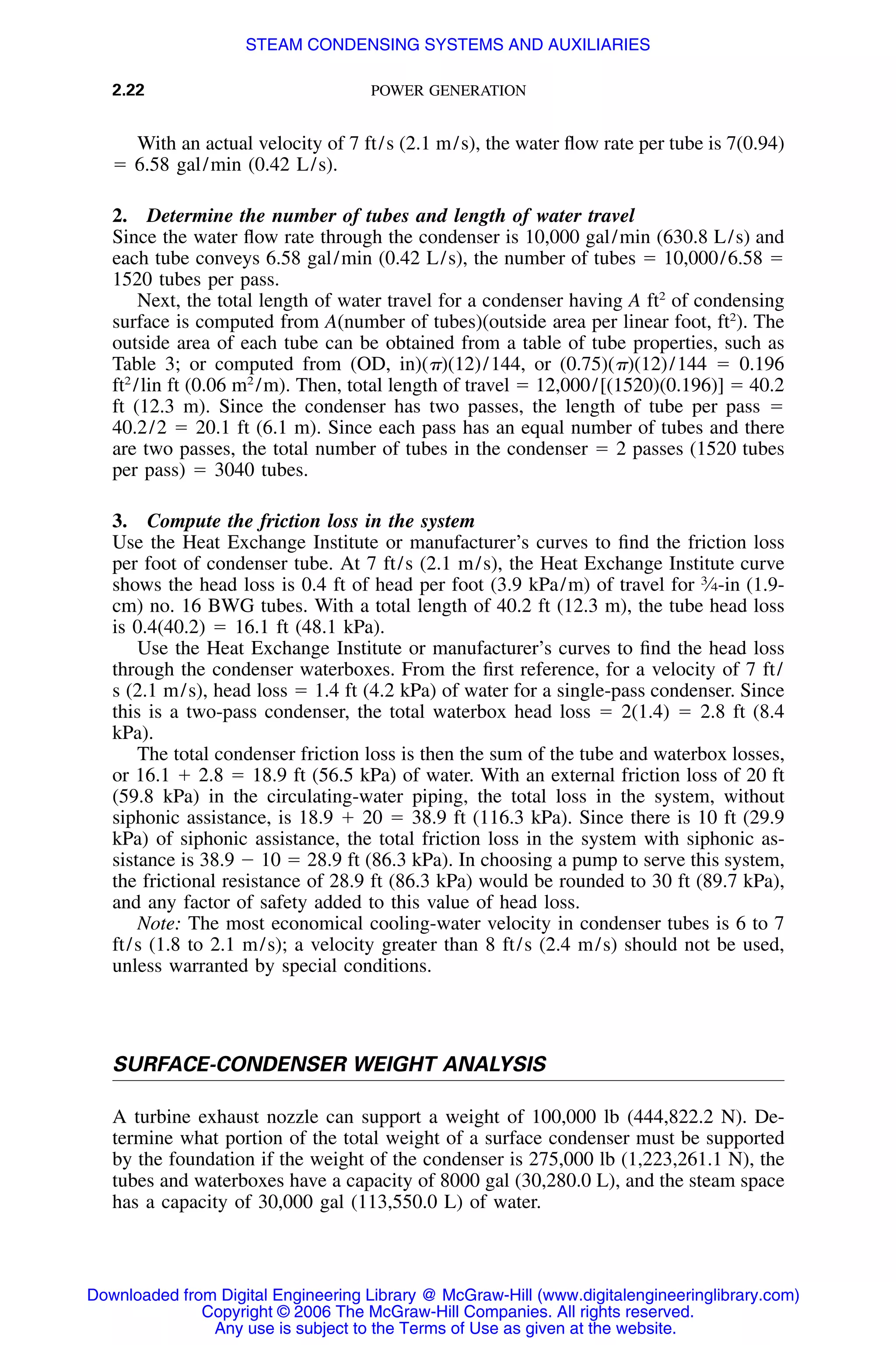 2.22 POWER GENERATION
With an actual velocity of 7 ft/s (2.1 m/s), the water ﬂow rate per tube is 7(0.94)
ϭ 6.58 gal/min (0.42 L/s).
2. Determine the number of tubes and length of water travel
Since the water ﬂow rate through the condenser is 10,000 gal/min (630.8 L/s) and
each tube conveys 6.58 gal/min (0.42 L/s), the number of tubes ϭ 10,000/6.58 ϭ
1520 tubes per pass.
Next, the total length of water travel for a condenser having A ft2
of condensing
surface is computed from A(number of tubes)(outside area per linear foot, ft2
). The
outside area of each tube can be obtained from a table of tube properties, such as
Table 3; or computed from (OD, in)(␲)(12)/144, or (0.75)(␲)(12)/144 ϭ 0.196
ft2
/lin ft (0.06 m2
/m). Then, total length of travel ϭ 12,000/[(1520)(0.196)] ϭ 40.2
ft (12.3 m). Since the condenser has two passes, the length of tube per pass ϭ
40.2/2 ϭ 20.1 ft (6.1 m). Since each pass has an equal number of tubes and there
are two passes, the total number of tubes in the condenser ϭ 2 passes (1520 tubes
per pass) ϭ 3040 tubes.
3. Compute the friction loss in the system
Use the Heat Exchange Institute or manufacturer’s curves to ﬁnd the friction loss
per foot of condenser tube. At 7 ft/s (2.1 m/s), the Heat Exchange Institute curve
shows the head loss is 0.4 ft of head per foot (3.9 kPa/m) of travel for 3
⁄4-in (1.9-
cm) no. 16 BWG tubes. With a total length of 40.2 ft (12.3 m), the tube head loss
is 0.4(40.2) ϭ 16.1 ft (48.1 kPa).
Use the Heat Exchange Institute or manufacturer’s curves to ﬁnd the head loss
through the condenser waterboxes. From the ﬁrst reference, for a velocity of 7 ft/
s (2.1 m/s), head loss ϭ 1.4 ft (4.2 kPa) of water for a single-pass condenser. Since
this is a two-pass condenser, the total waterbox head loss ϭ 2(1.4) ϭ 2.8 ft (8.4
kPa).
The total condenser friction loss is then the sum of the tube and waterbox losses,
or 16.1 ϩ 2.8 ϭ 18.9 ft (56.5 kPa) of water. With an external friction loss of 20 ft
(59.8 kPa) in the circulating-water piping, the total loss in the system, without
siphonic assistance, is 18.9 ϩ 20 ϭ 38.9 ft (116.3 kPa). Since there is 10 ft (29.9
kPa) of siphonic assistance, the total friction loss in the system with siphonic as-
sistance is 38.9 Ϫ 10 ϭ 28.9 ft (86.3 kPa). In choosing a pump to serve this system,
the frictional resistance of 28.9 ft (86.3 kPa) would be rounded to 30 ft (89.7 kPa),
and any factor of safety added to this value of head loss.
Note: The most economical cooling-water velocity in condenser tubes is 6 to 7
ft/s (1.8 to 2.1 m/s); a velocity greater than 8 ft/s (2.4 m/s) should not be used,
unless warranted by special conditions.
SURFACE-CONDENSER WEIGHT ANALYSIS
A turbine exhaust nozzle can support a weight of 100,000 lb (444,822.2 N). De-
termine what portion of the total weight of a surface condenser must be supported
by the foundation if the weight of the condenser is 275,000 lb (1,223,261.1 N), the
tubes and waterboxes have a capacity of 8000 gal (30,280.0 L), and the steam space
has a capacity of 30,000 gal (113,550.0 L) of water.
Downloaded from Digital Engineering Library @ McGraw-Hill (www.digitalengineeringlibrary.com)
Copyright © 2006 The McGraw-Hill Companies. All rights reserved.
Any use is subject to the Terms of Use as given at the website.
STEAM CONDENSING SYSTEMS AND AUXILIARIES
 