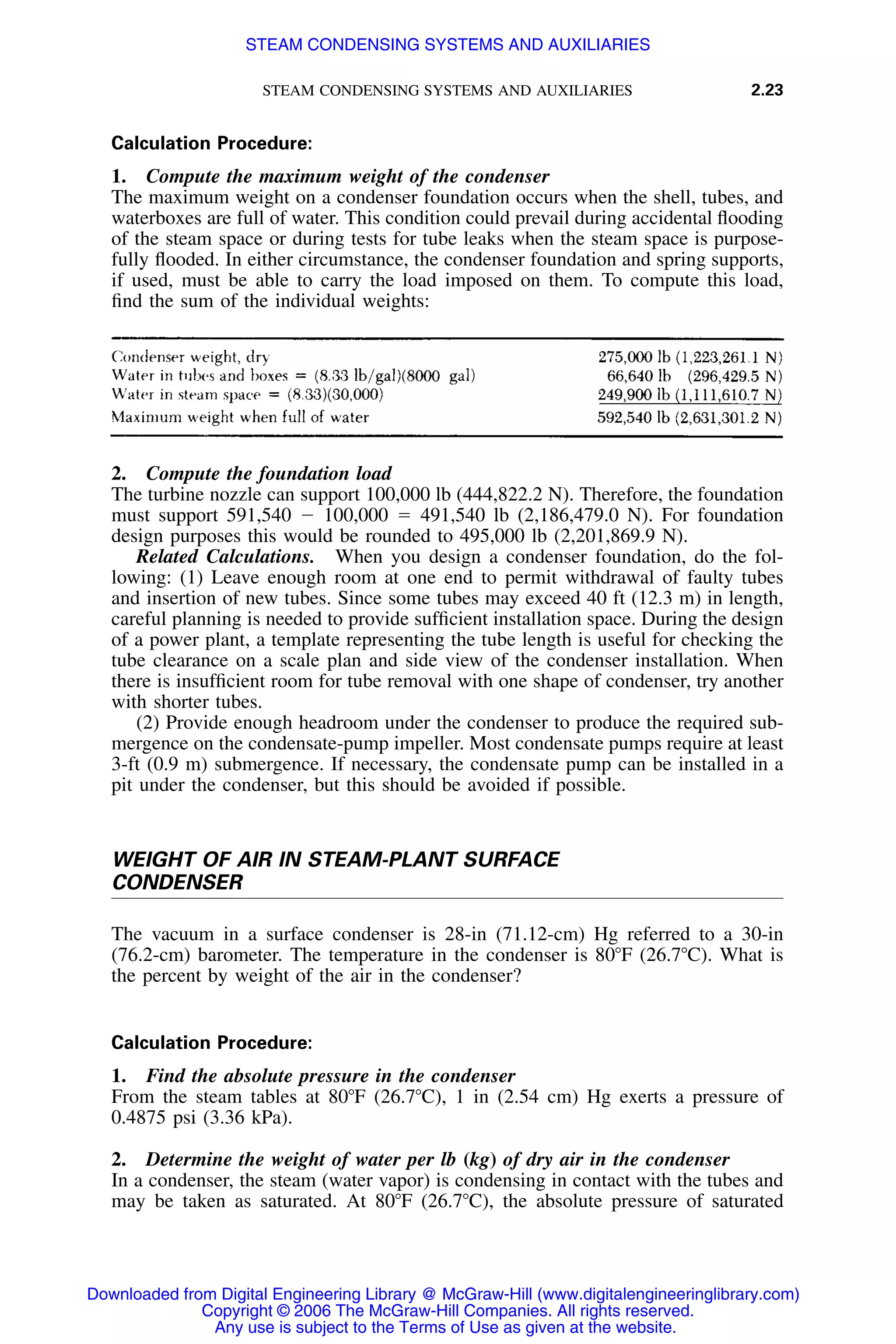 STEAM CONDENSING SYSTEMS AND AUXILIARIES 2.23
Calculation Procedure:
1. Compute the maximum weight of the condenser
The maximum weight on a condenser foundation occurs when the shell, tubes, and
waterboxes are full of water. This condition could prevail during accidental ﬂooding
of the steam space or during tests for tube leaks when the steam space is purpose-
fully ﬂooded. In either circumstance, the condenser foundation and spring supports,
if used, must be able to carry the load imposed on them. To compute this load,
ﬁnd the sum of the individual weights:
2. Compute the foundation load
The turbine nozzle can support 100,000 lb (444,822.2 N). Therefore, the foundation
must support 591,540 Ϫ 100,000 ϭ 491,540 lb (2,186,479.0 N). For foundation
design purposes this would be rounded to 495,000 lb (2,201,869.9 N).
Related Calculations. When you design a condenser foundation, do the fol-
lowing: (1) Leave enough room at one end to permit withdrawal of faulty tubes
and insertion of new tubes. Since some tubes may exceed 40 ft (12.3 m) in length,
careful planning is needed to provide sufﬁcient installation space. During the design
of a power plant, a template representing the tube length is useful for checking the
tube clearance on a scale plan and side view of the condenser installation. When
there is insufﬁcient room for tube removal with one shape of condenser, try another
with shorter tubes.
(2) Provide enough headroom under the condenser to produce the required sub-
mergence on the condensate-pump impeller. Most condensate pumps require at least
3-ft (0.9 m) submergence. If necessary, the condensate pump can be installed in a
pit under the condenser, but this should be avoided if possible.
WEIGHT OF AIR IN STEAM-PLANT SURFACE
CONDENSER
The vacuum in a surface condenser is 28-in (71.12-cm) Hg referred to a 30-in
(76.2-cm) barometer. The temperature in the condenser is 80ЊF (26.7ЊC). What is
the percent by weight of the air in the condenser?
Calculation Procedure:
1. Find the absolute pressure in the condenser
From the steam tables at 80ЊF (26.7ЊC), 1 in (2.54 cm) Hg exerts a pressure of
0.4875 psi (3.36 kPa).
2. Determine the weight of water per lb (kg) of dry air in the condenser
In a condenser, the steam (water vapor) is condensing in contact with the tubes and
may be taken as saturated. At 80ЊF (26.7ЊC), the absolute pressure of saturated
Downloaded from Digital Engineering Library @ McGraw-Hill (www.digitalengineeringlibrary.com)
Copyright © 2006 The McGraw-Hill Companies. All rights reserved.
Any use is subject to the Terms of Use as given at the website.
STEAM CONDENSING SYSTEMS AND AUXILIARIES
 