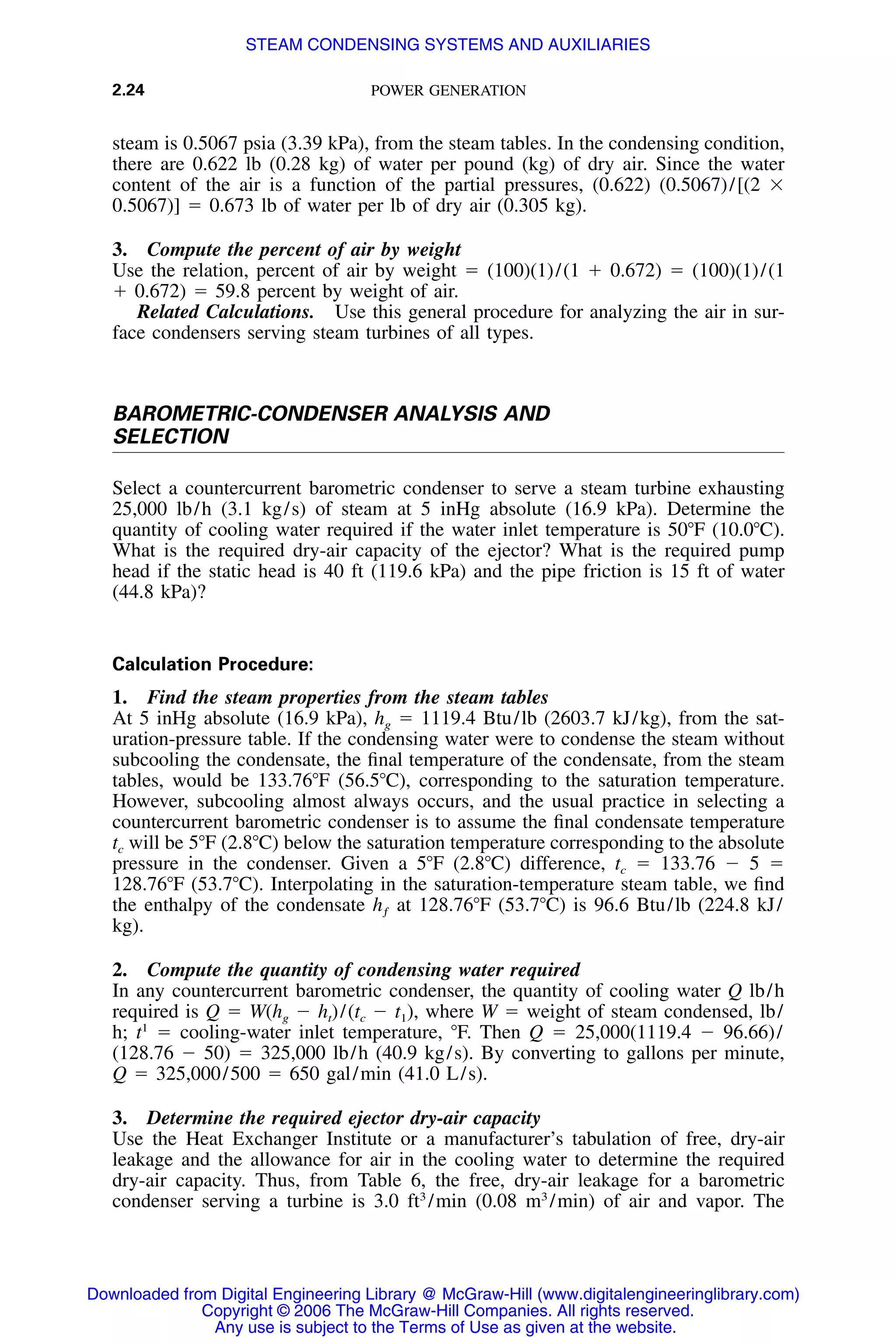 2.24 POWER GENERATION
steam is 0.5067 psia (3.39 kPa), from the steam tables. In the condensing condition,
there are 0.622 lb (0.28 kg) of water per pound (kg) of dry air. Since the water
content of the air is a function of the partial pressures, (0.622) (0.5067)/[(2 ϫ
0.5067)] ϭ 0.673 lb of water per lb of dry air (0.305 kg).
3. Compute the percent of air by weight
Use the relation, percent of air by weight ϭ (100)(1)/(1 ϩ 0.672) ϭ (100)(1)/(1
ϩ 0.672) ϭ 59.8 percent by weight of air.
Related Calculations. Use this general procedure for analyzing the air in sur-
face condensers serving steam turbines of all types.
BAROMETRIC-CONDENSER ANALYSIS AND
SELECTION
Select a countercurrent barometric condenser to serve a steam turbine exhausting
25,000 lb/h (3.1 kg/s) of steam at 5 inHg absolute (16.9 kPa). Determine the
quantity of cooling water required if the water inlet temperature is 50ЊF (10.0ЊC).
What is the required dry-air capacity of the ejector? What is the required pump
head if the static head is 40 ft (119.6 kPa) and the pipe friction is 15 ft of water
(44.8 kPa)?
Calculation Procedure:
1. Find the steam properties from the steam tables
At 5 inHg absolute (16.9 kPa), hg ϭ 1119.4 Btu/lb (2603.7 kJ/kg), from the sat-
uration-pressure table. If the condensing water were to condense the steam without
subcooling the condensate, the ﬁnal temperature of the condensate, from the steam
tables, would be 133.76ЊF (56.5ЊC), corresponding to the saturation temperature.
However, subcooling almost always occurs, and the usual practice in selecting a
countercurrent barometric condenser is to assume the ﬁnal condensate temperature
tc will be 5ЊF (2.8ЊC) below the saturation temperature corresponding to the absolute
pressure in the condenser. Given a 5ЊF (2.8ЊC) difference, tc ϭ 133.76 Ϫ 5 ϭ
128.76ЊF (53.7ЊC). Interpolating in the saturation-temperature steam table, we ﬁnd
the enthalpy of the condensate hƒ at 128.76ЊF (53.7ЊC) is 96.6 Btu/lb (224.8 kJ/
kg).
2. Compute the quantity of condensing water required
In any countercurrent barometric condenser, the quantity of cooling water Q lb/h
required is Q ϭ W(hg Ϫ ht)/(tc Ϫ t1), where W ϭ weight of steam condensed, lb/
h; t1
ϭ cooling-water inlet temperature, ЊF. Then Q ϭ 25,000(1119.4 Ϫ 96.66)/
(128.76 Ϫ 50) ϭ 325,000 lb/h (40.9 kg/s). By converting to gallons per minute,
Q ϭ 325,000/500 ϭ 650 gal/min (41.0 L/s).
3. Determine the required ejector dry-air capacity
Use the Heat Exchanger Institute or a manufacturer’s tabulation of free, dry-air
leakage and the allowance for air in the cooling water to determine the required
dry-air capacity. Thus, from Table 6, the free, dry-air leakage for a barometric
condenser serving a turbine is 3.0 ft3
/min (0.08 m3
/min) of air and vapor. The
Downloaded from Digital Engineering Library @ McGraw-Hill (www.digitalengineeringlibrary.com)
Copyright © 2006 The McGraw-Hill Companies. All rights reserved.
Any use is subject to the Terms of Use as given at the website.
STEAM CONDENSING SYSTEMS AND AUXILIARIES
 