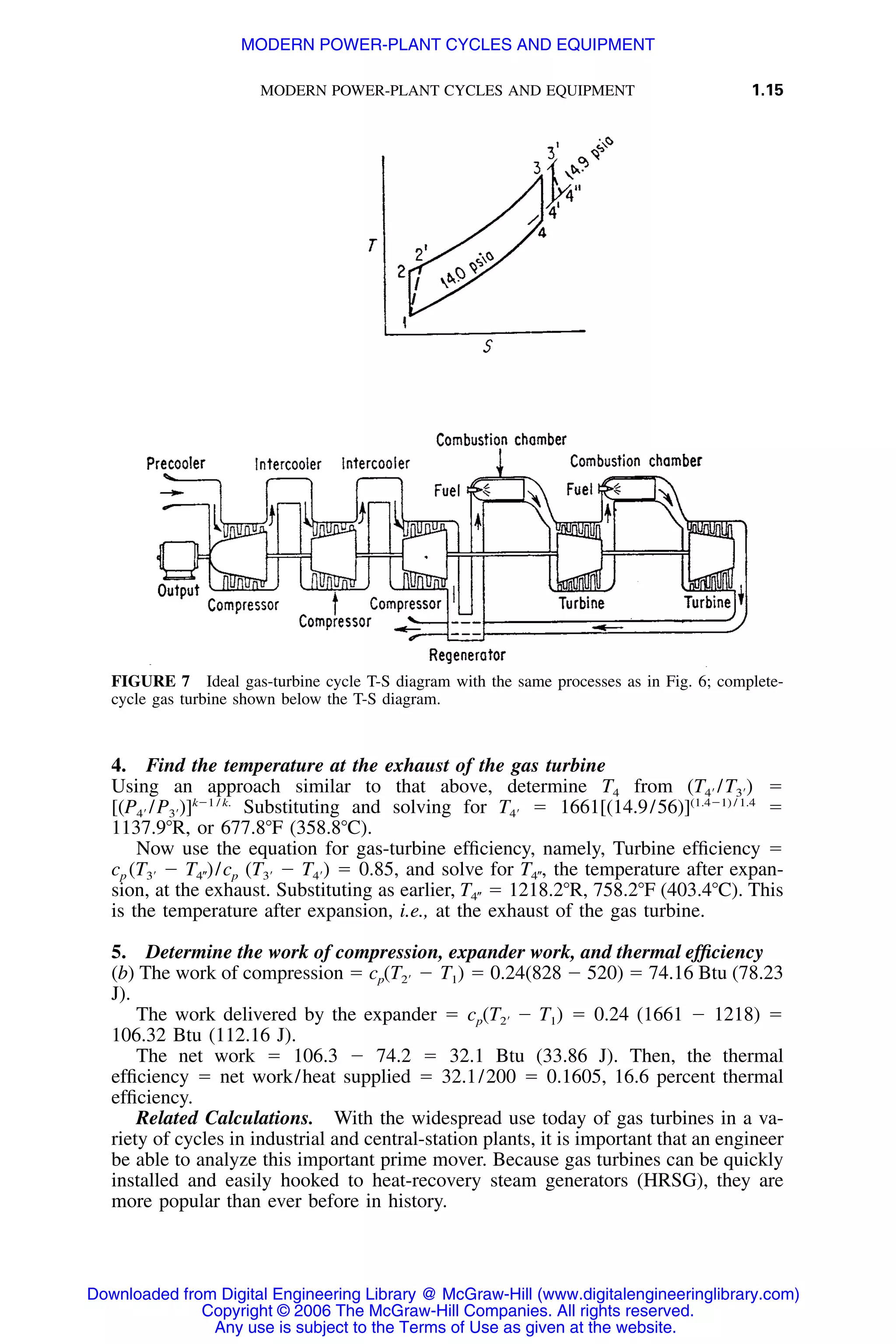 MODERN POWER-PLANT CYCLES AND EQUIPMENT 1.15
FIGURE 7 Ideal gas-turbine cycle T-S diagram with the same processes as in Fig. 6; complete-
cycle gas turbine shown below the T-S diagram.
4. Find the temperature at the exhaust of the gas turbine
Using an approach similar to that above, determine T4 from ϭ(T /T )4Ј 3Ј
Substituting and solving for ϭ 1661 ϭkϪ1 / k. (1.4Ϫ1) / 1.4
[(P /P )] T [(14.9/56)]4Ј 3Ј 4Ј
1137.9ЊR, or 677.8ЊF (358.8ЊC).
Now use the equation for gas-turbine efﬁciency, namely, Turbine efﬁciency ϭ
cp ϭ 0.85, and solve for the temperature after expan-(T Ϫ T )/c (T Ϫ T ) T ,3Ј 4؆ p 3Ј 4Ј 4؆
sion, at the exhaust. Substituting as earlier, ϭ 1218.2ЊR, 758.2ЊF (403.4ЊC). ThisT4؆
is the temperature after expansion, i.e., at the exhaust of the gas turbine.
5. Determine the work of compression, expander work, and thermal efﬁciency
(b) The work of compression ϭ cp ϭ 0.24(828 Ϫ 520) ϭ 74.16 Btu (78.23(T Ϫ T )2Ј 1
J).
The work delivered by the expander ϭ cp ϭ 0.24 (1661 Ϫ 1218) ϭ(T Ϫ T )2Ј 1
106.32 Btu (112.16 J).
The net work ϭ 106.3 Ϫ 74.2 ϭ 32.1 Btu (33.86 J). Then, the thermal
efﬁciency ϭ net work/heat supplied ϭ 32.1/200 ϭ 0.1605, 16.6 percent thermal
efﬁciency.
Related Calculations. With the widespread use today of gas turbines in a va-
riety of cycles in industrial and central-station plants, it is important that an engineer
be able to analyze this important prime mover. Because gas turbines can be quickly
installed and easily hooked to heat-recovery steam generators (HRSG), they are
more popular than ever before in history.
Downloaded from Digital Engineering Library @ McGraw-Hill (www.digitalengineeringlibrary.com)
Copyright © 2006 The McGraw-Hill Companies. All rights reserved.
Any use is subject to the Terms of Use as given at the website.
MODERN POWER-PLANT CYCLES AND EQUIPMENT
 
