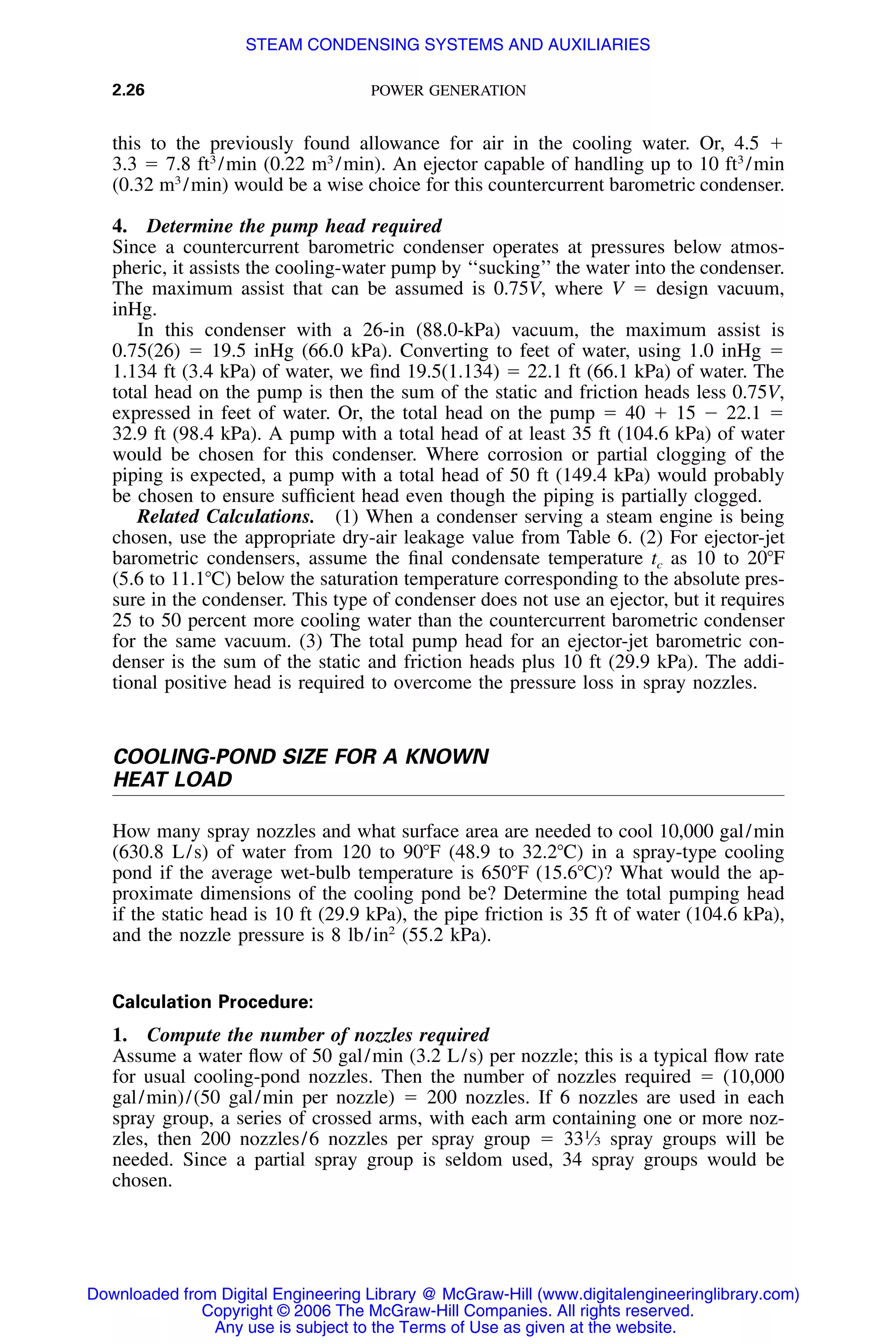 2.26 POWER GENERATION
this to the previously found allowance for air in the cooling water. Or, 4.5 ϩ
3.3 ϭ 7.8 ft3
/min (0.22 m3
/min). An ejector capable of handling up to 10 ft3
/min
(0.32 m3
/min) would be a wise choice for this countercurrent barometric condenser.
4. Determine the pump head required
Since a countercurrent barometric condenser operates at pressures below atmos-
pheric, it assists the cooling-water pump by ‘‘sucking’’ the water into the condenser.
The maximum assist that can be assumed is 0.75V, where V ϭ design vacuum,
inHg.
In this condenser with a 26-in (88.0-kPa) vacuum, the maximum assist is
0.75(26) ϭ 19.5 inHg (66.0 kPa). Converting to feet of water, using 1.0 inHg ϭ
1.134 ft (3.4 kPa) of water, we ﬁnd 19.5(1.134) ϭ 22.1 ft (66.1 kPa) of water. The
total head on the pump is then the sum of the static and friction heads less 0.75V,
expressed in feet of water. Or, the total head on the pump ϭ 40 ϩ 15 Ϫ 22.1 ϭ
32.9 ft (98.4 kPa). A pump with a total head of at least 35 ft (104.6 kPa) of water
would be chosen for this condenser. Where corrosion or partial clogging of the
piping is expected, a pump with a total head of 50 ft (149.4 kPa) would probably
be chosen to ensure sufﬁcient head even though the piping is partially clogged.
Related Calculations. (1) When a condenser serving a steam engine is being
chosen, use the appropriate dry-air leakage value from Table 6. (2) For ejector-jet
barometric condensers, assume the ﬁnal condensate temperature tc as 10 to 20ЊF
(5.6 to 11.1ЊC) below the saturation temperature corresponding to the absolute pres-
sure in the condenser. This type of condenser does not use an ejector, but it requires
25 to 50 percent more cooling water than the countercurrent barometric condenser
for the same vacuum. (3) The total pump head for an ejector-jet barometric con-
denser is the sum of the static and friction heads plus 10 ft (29.9 kPa). The addi-
tional positive head is required to overcome the pressure loss in spray nozzles.
COOLING-POND SIZE FOR A KNOWN
HEAT LOAD
How many spray nozzles and what surface area are needed to cool 10,000 gal/min
(630.8 L/s) of water from 120 to 90ЊF (48.9 to 32.2ЊC) in a spray-type cooling
pond if the average wet-bulb temperature is 650ЊF (15.6ЊC)? What would the ap-
proximate dimensions of the cooling pond be? Determine the total pumping head
if the static head is 10 ft (29.9 kPa), the pipe friction is 35 ft of water (104.6 kPa),
and the nozzle pressure is 8 lb/in2
(55.2 kPa).
Calculation Procedure:
1. Compute the number of nozzles required
Assume a water ﬂow of 50 gal/min (3.2 L/s) per nozzle; this is a typical ﬂow rate
for usual cooling-pond nozzles. Then the number of nozzles required ϭ (10,000
gal/min)/(50 gal/min per nozzle) ϭ 200 nozzles. If 6 nozzles are used in each
spray group, a series of crossed arms, with each arm containing one or more noz-
zles, then 200 nozzles/6 nozzles per spray group ϭ 331
⁄3 spray groups will be
needed. Since a partial spray group is seldom used, 34 spray groups would be
chosen.
Downloaded from Digital Engineering Library @ McGraw-Hill (www.digitalengineeringlibrary.com)
Copyright © 2006 The McGraw-Hill Companies. All rights reserved.
Any use is subject to the Terms of Use as given at the website.
STEAM CONDENSING SYSTEMS AND AUXILIARIES
 