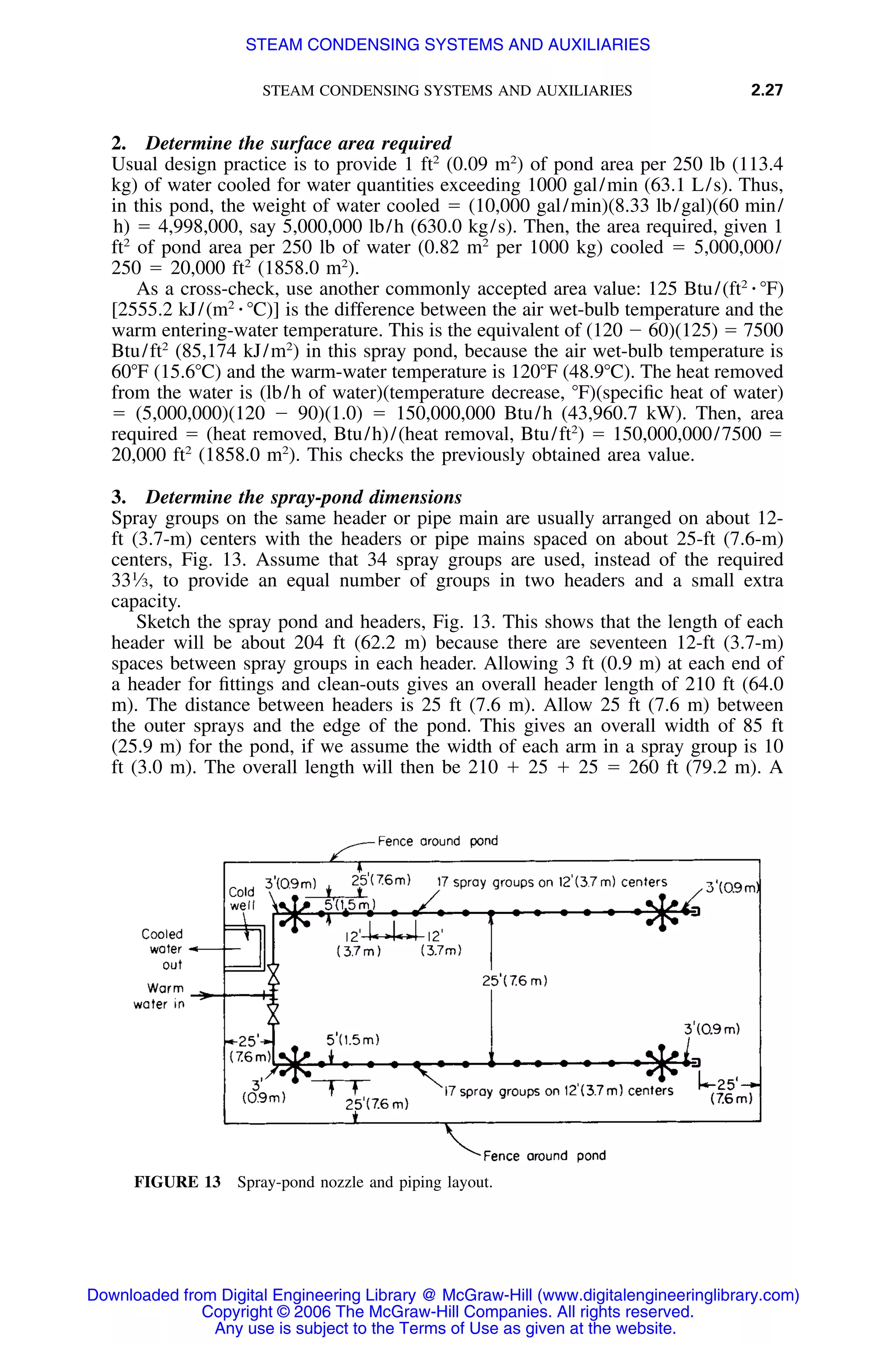 STEAM CONDENSING SYSTEMS AND AUXILIARIES 2.27
FIGURE 13 Spray-pond nozzle and piping layout.
2. Determine the surface area required
Usual design practice is to provide 1 ft2
(0.09 m2
) of pond area per 250 lb (113.4
kg) of water cooled for water quantities exceeding 1000 gal/min (63.1 L/s). Thus,
in this pond, the weight of water cooled ϭ (10,000 gal/min)(8.33 lb/gal)(60 min/
h) ϭ 4,998,000, say 5,000,000 lb/h (630.0 kg/s). Then, the area required, given 1
ft2
of pond area per 250 lb of water (0.82 m2
per 1000 kg) cooled ϭ 5,000,000/
250 ϭ 20,000 ft2
(1858.0 m2
).
As a cross-check, use another commonly accepted area value: 125 Btu/(ft2
⅐ ЊF)
[2555.2 kJ/(m2
⅐ ЊC)] is the difference between the air wet-bulb temperature and the
warm entering-water temperature. This is the equivalent of (120 Ϫ 60)(125) ϭ 7500
Btu/ft2
(85,174 kJ/m2
) in this spray pond, because the air wet-bulb temperature is
60ЊF (15.6ЊC) and the warm-water temperature is 120ЊF (48.9ЊC). The heat removed
from the water is (lb/h of water)(temperature decrease, ЊF)(speciﬁc heat of water)
ϭ (5,000,000)(120 Ϫ 90)(1.0) ϭ 150,000,000 Btu/h (43,960.7 kW). Then, area
required ϭ (heat removed, Btu/h)/(heat removal, Btu/ft2
) ϭ 150,000,000/7500 ϭ
20,000 ft2
(1858.0 m2
). This checks the previously obtained area value.
3. Determine the spray-pond dimensions
Spray groups on the same header or pipe main are usually arranged on about 12-
ft (3.7-m) centers with the headers or pipe mains spaced on about 25-ft (7.6-m)
centers, Fig. 13. Assume that 34 spray groups are used, instead of the required
331
⁄3, to provide an equal number of groups in two headers and a small extra
capacity.
Sketch the spray pond and headers, Fig. 13. This shows that the length of each
header will be about 204 ft (62.2 m) because there are seventeen 12-ft (3.7-m)
spaces between spray groups in each header. Allowing 3 ft (0.9 m) at each end of
a header for ﬁttings and clean-outs gives an overall header length of 210 ft (64.0
m). The distance between headers is 25 ft (7.6 m). Allow 25 ft (7.6 m) between
the outer sprays and the edge of the pond. This gives an overall width of 85 ft
(25.9 m) for the pond, if we assume the width of each arm in a spray group is 10
ft (3.0 m). The overall length will then be 210 ϩ 25 ϩ 25 ϭ 260 ft (79.2 m). A
Downloaded from Digital Engineering Library @ McGraw-Hill (www.digitalengineeringlibrary.com)
Copyright © 2006 The McGraw-Hill Companies. All rights reserved.
Any use is subject to the Terms of Use as given at the website.
STEAM CONDENSING SYSTEMS AND AUXILIARIES
 