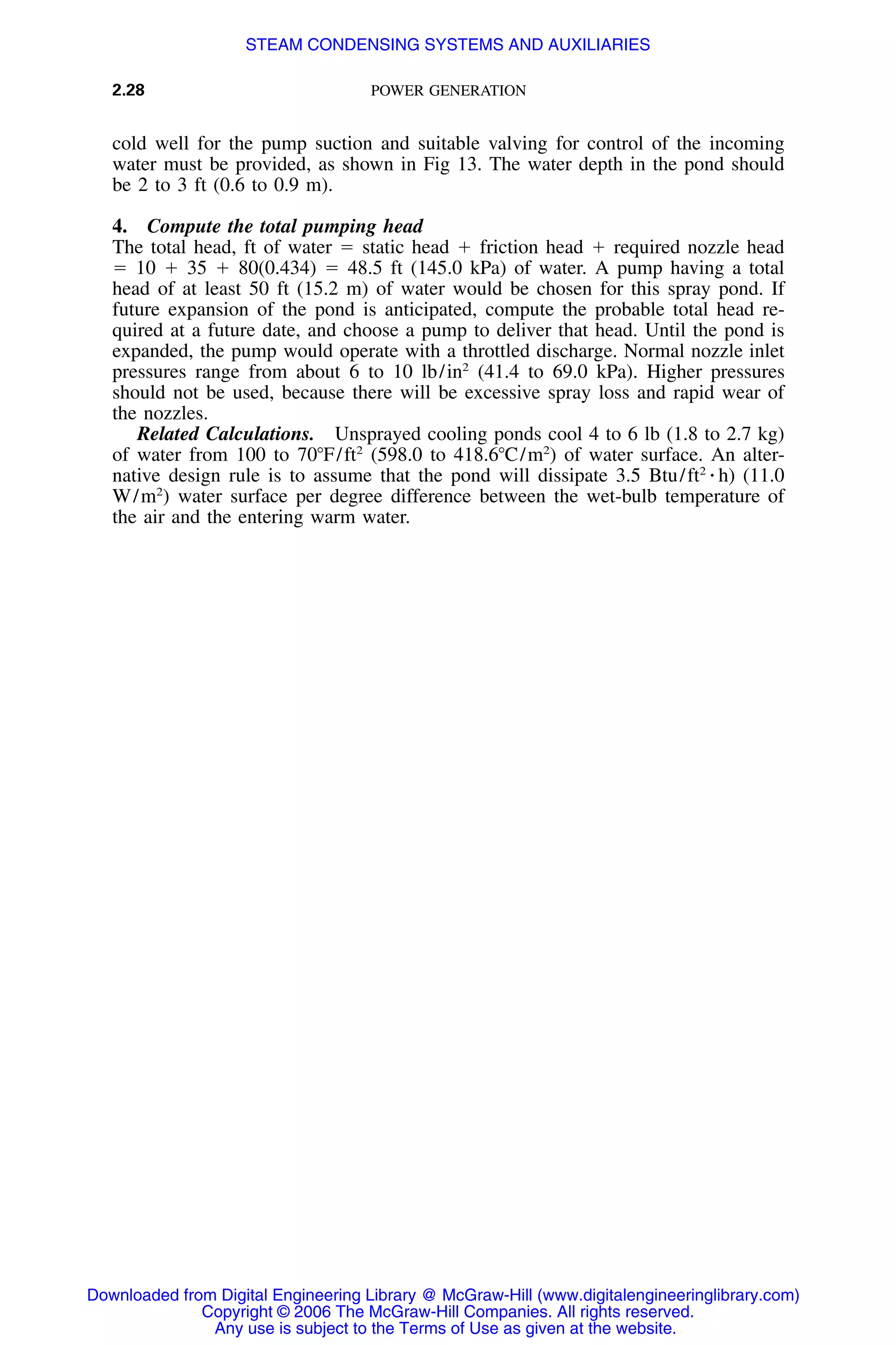 2.28 POWER GENERATION
cold well for the pump suction and suitable valving for control of the incoming
water must be provided, as shown in Fig 13. The water depth in the pond should
be 2 to 3 ft (0.6 to 0.9 m).
4. Compute the total pumping head
The total head, ft of water ϭ static head ϩ friction head ϩ required nozzle head
ϭ 10 ϩ 35 ϩ 80(0.434) ϭ 48.5 ft (145.0 kPa) of water. A pump having a total
head of at least 50 ft (15.2 m) of water would be chosen for this spray pond. If
future expansion of the pond is anticipated, compute the probable total head re-
quired at a future date, and choose a pump to deliver that head. Until the pond is
expanded, the pump would operate with a throttled discharge. Normal nozzle inlet
pressures range from about 6 to 10 lb/in2
(41.4 to 69.0 kPa). Higher pressures
should not be used, because there will be excessive spray loss and rapid wear of
the nozzles.
Related Calculations. Unsprayed cooling ponds cool 4 to 6 lb (1.8 to 2.7 kg)
of water from 100 to 70ЊF/ft2
(598.0 to 418.6ЊC/m2
) of water surface. An alter-
native design rule is to assume that the pond will dissipate 3.5 Btu/ft2
⅐ h) (11.0
W/m2
) water surface per degree difference between the wet-bulb temperature of
the air and the entering warm water.
Downloaded from Digital Engineering Library @ McGraw-Hill (www.digitalengineeringlibrary.com)
Copyright © 2006 The McGraw-Hill Companies. All rights reserved.
Any use is subject to the Terms of Use as given at the website.
STEAM CONDENSING SYSTEMS AND AUXILIARIES
 