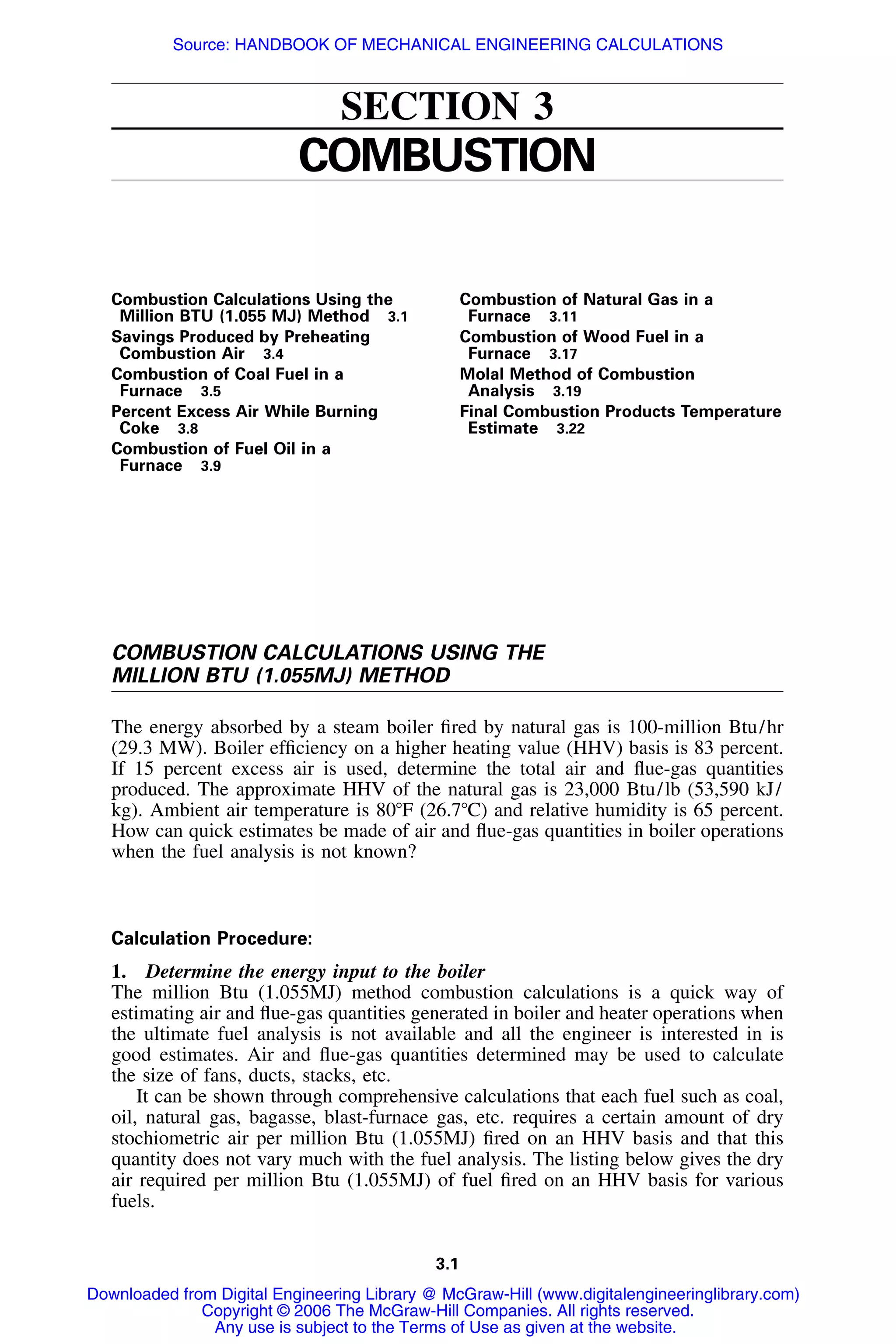 3.1
SECTION 3
COMBUSTION
Combustion Calculations Using the
Million BTU (1.055 MJ) Method 3.1
Savings Produced by Preheating
Combustion Air 3.4
Combustion of Coal Fuel in a
Furnace 3.5
Percent Excess Air While Burning
Coke 3.8
Combustion of Fuel Oil in a
Furnace 3.9
Combustion of Natural Gas in a
Furnace 3.11
Combustion of Wood Fuel in a
Furnace 3.17
Molal Method of Combustion
Analysis 3.19
Final Combustion Products Temperature
Estimate 3.22
COMBUSTION CALCULATIONS USING THE
MILLION BTU (1.055MJ) METHOD
The energy absorbed by a steam boiler ﬁred by natural gas is 100-million Btu/hr
(29.3 MW). Boiler efﬁciency on a higher heating value (HHV) basis is 83 percent.
If 15 percent excess air is used, determine the total air and ﬂue-gas quantities
produced. The approximate HHV of the natural gas is 23,000 Btu/lb (53,590 kJ/
kg). Ambient air temperature is 80ЊF (26.7ЊC) and relative humidity is 65 percent.
How can quick estimates be made of air and ﬂue-gas quantities in boiler operations
when the fuel analysis is not known?
Calculation Procedure:
1. Determine the energy input to the boiler
The million Btu (1.055MJ) method combustion calculations is a quick way of
estimating air and ﬂue-gas quantities generated in boiler and heater operations when
the ultimate fuel analysis is not available and all the engineer is interested in is
good estimates. Air and ﬂue-gas quantities determined may be used to calculate
the size of fans, ducts, stacks, etc.
It can be shown through comprehensive calculations that each fuel such as coal,
oil, natural gas, bagasse, blast-furnace gas, etc. requires a certain amount of dry
stochiometric air per million Btu (1.055MJ) ﬁred on an HHV basis and that this
quantity does not vary much with the fuel analysis. The listing below gives the dry
air required per million Btu (1.055MJ) of fuel ﬁred on an HHV basis for various
fuels.
Downloaded from Digital Engineering Library @ McGraw-Hill (www.digitalengineeringlibrary.com)
Copyright © 2006 The McGraw-Hill Companies. All rights reserved.
Any use is subject to the Terms of Use as given at the website.
Source: HANDBOOK OF MECHANICAL ENGINEERING CALCULATIONS
 
