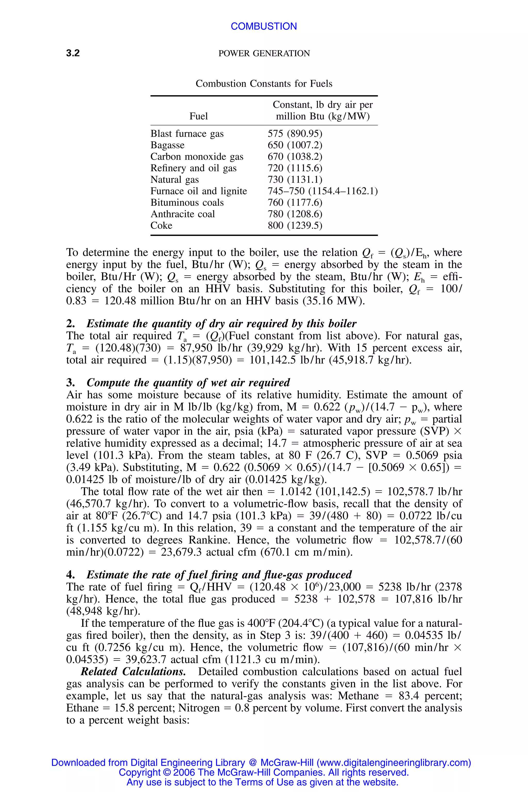 3.2 POWER GENERATION
Combustion Constants for Fuels
Fuel
Constant, lb dry air per
million Btu (kg/MW)
Blast furnace gas 575 (890.95)
Bagasse 650 (1007.2)
Carbon monoxide gas 670 (1038.2)
Reﬁnery and oil gas 720 (1115.6)
Natural gas 730 (1131.1)
Furnace oil and lignite 745–750 (1154.4–1162.1)
Bituminous coals 760 (1177.6)
Anthracite coal 780 (1208.6)
Coke 800 (1239.5)
To determine the energy input to the boiler, use the relation Qf ϭ (Qs)/Eh, where
energy input by the fuel, Btu/hr (W); Qs ϭ energy absorbed by the steam in the
boiler, Btu/Hr (W); Qs ϭ energy absorbed by the steam, Btu/hr (W); Eh ϭ efﬁ-
ciency of the boiler on an HHV basis. Substituting for this boiler, Qf ϭ 100/
0.83 ϭ 120.48 million Btu/hr on an HHV basis (35.16 MW).
2. Estimate the quantity of dry air required by this boiler
The total air required Ta ϭ (Qf)(Fuel constant from list above). For natural gas,
Ta ϭ (120.48)(730) ϭ 87,950 lb/hr (39,929 kg/hr). With 15 percent excess air,
total air required ϭ (1.15)(87,950) ϭ 101,142.5 lb/hr (45,918.7 kg/hr).
3. Compute the quantity of wet air required
Air has some moisture because of its relative humidity. Estimate the amount of
moisture in dry air in M lb/lb (kg/kg) from, M ϭ 0.622 (pw)/(14.7 Ϫ pw), where
0.622 is the ratio of the molecular weights of water vapor and dry air; pw ϭ partial
pressure of water vapor in the air, psia (kPa) ϭ saturated vapor pressure (SVP) ϫ
relative humidity expressed as a decimal; 14.7 ϭ atmospheric pressure of air at sea
level (101.3 kPa). From the steam tables, at 80 F (26.7 C), SVP ϭ 0.5069 psia
(3.49 kPa). Substituting, M ϭ 0.622 (0.5069 ϫ 0.65)/(14.7 Ϫ [0.5069 ϫ 0.65]) ϭ
0.01425 lb of moisture/lb of dry air (0.01425 kg/kg).
The total ﬂow rate of the wet air then ϭ 1.0142 (101,142.5) ϭ 102,578.7 lb/hr
(46,570.7 kg/hr). To convert to a volumetric-ﬂow basis, recall that the density of
air at 80ЊF (26.7ЊC) and 14.7 psia (101.3 kPa) ϭ 39/(480 ϩ 80) ϭ 0.0722 lb/cu
ft (1.155 kg/cu m). In this relation, 39 ϭ a constant and the temperature of the air
is converted to degrees Rankine. Hence, the volumetric ﬂow ϭ 102,578.7/(60
min/hr)(0.0722) ϭ 23,679.3 actual cfm (670.1 cm m/min).
4. Estimate the rate of fuel ﬁring and ﬂue-gas produced
The rate of fuel ﬁring ϭ Qf /HHV ϭ (120.48 ϫ 106
)/23,000 ϭ 5238 lb/hr (2378
kg/hr). Hence, the total ﬂue gas produced ϭ 5238 ϩ 102,578 ϭ 107,816 lb/hr
(48,948 kg/hr).
If the temperature of the ﬂue gas is 400ЊF (204.4ЊC) (a typical value for a natural-
gas ﬁred boiler), then the density, as in Step 3 is: 39/(400 ϩ 460) ϭ 0.04535 lb/
cu ft (0.7256 kg/cu m). Hence, the volumetric ﬂow ϭ (107,816)/(60 min/hr ϫ
0.04535) ϭ 39,623.7 actual cfm (1121.3 cu m/min).
Related Calculations. Detailed combustion calculations based on actual fuel
gas analysis can be performed to verify the constants given in the list above. For
example, let us say that the natural-gas analysis was: Methane ϭ 83.4 percent;
Ethane ϭ 15.8 percent; Nitrogen ϭ 0.8 percent by volume. First convert the analysis
to a percent weight basis:
Downloaded from Digital Engineering Library @ McGraw-Hill (www.digitalengineeringlibrary.com)
Copyright © 2006 The McGraw-Hill Companies. All rights reserved.
Any use is subject to the Terms of Use as given at the website.
COMBUSTION
 