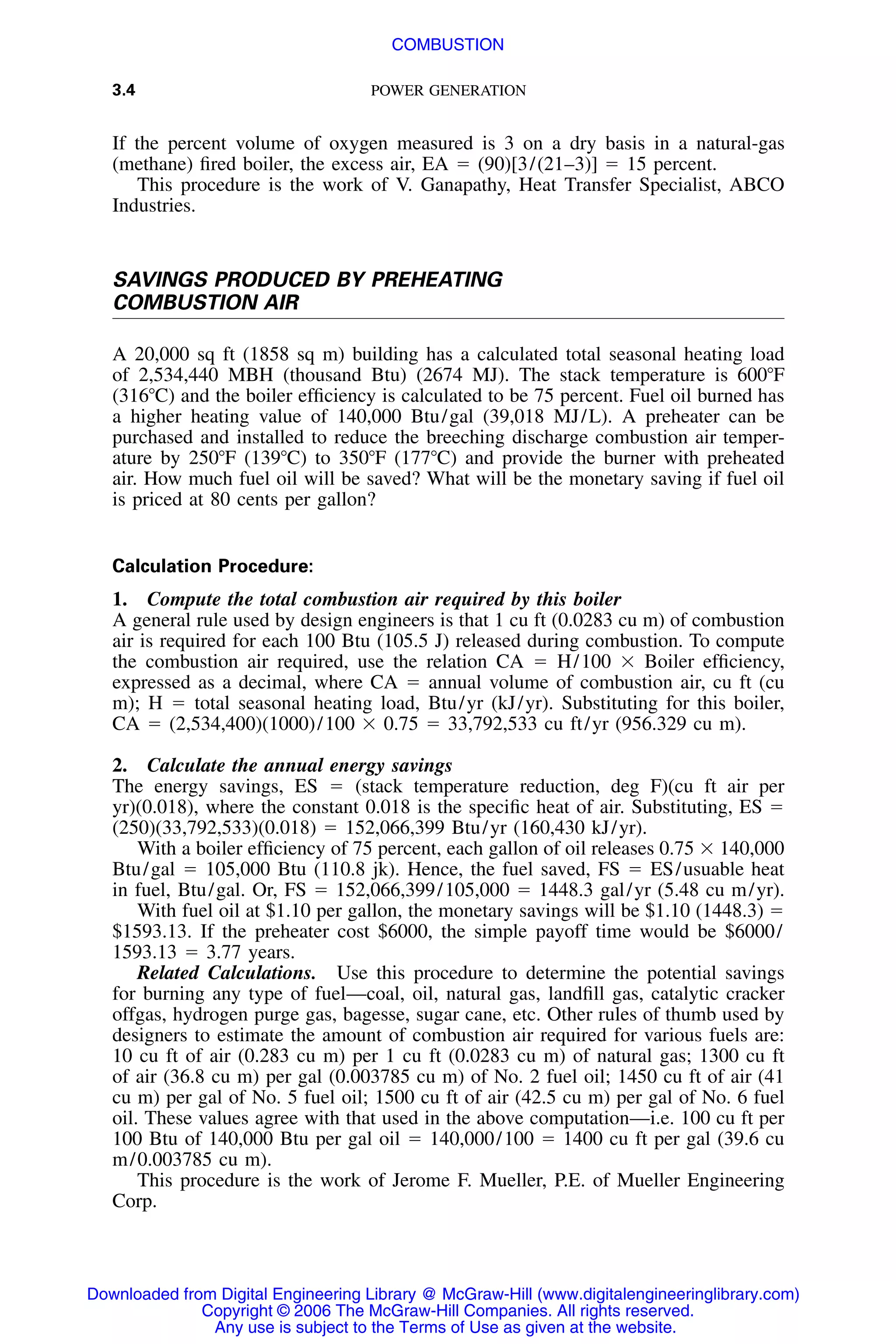 3.4 POWER GENERATION
If the percent volume of oxygen measured is 3 on a dry basis in a natural-gas
(methane) ﬁred boiler, the excess air, EA ϭ (90)[3/(21–3)] ϭ 15 percent.
This procedure is the work of V. Ganapathy, Heat Transfer Specialist, ABCO
Industries.
SAVINGS PRODUCED BY PREHEATING
COMBUSTION AIR
A 20,000 sq ft (1858 sq m) building has a calculated total seasonal heating load
of 2,534,440 MBH (thousand Btu) (2674 MJ). The stack temperature is 600ЊF
(316ЊC) and the boiler efﬁciency is calculated to be 75 percent. Fuel oil burned has
a higher heating value of 140,000 Btu/gal (39,018 MJ/L). A preheater can be
purchased and installed to reduce the breeching discharge combustion air temper-
ature by 250ЊF (139ЊC) to 350ЊF (177ЊC) and provide the burner with preheated
air. How much fuel oil will be saved? What will be the monetary saving if fuel oil
is priced at 80 cents per gallon?
Calculation Procedure:
1. Compute the total combustion air required by this boiler
A general rule used by design engineers is that 1 cu ft (0.0283 cu m) of combustion
air is required for each 100 Btu (105.5 J) released during combustion. To compute
the combustion air required, use the relation CA ϭ H/100 ϫ Boiler efﬁciency,
expressed as a decimal, where CA ϭ annual volume of combustion air, cu ft (cu
m); H ϭ total seasonal heating load, Btu/yr (kJ/yr). Substituting for this boiler,
CA ϭ (2,534,400)(1000)/100 ϫ 0.75 ϭ 33,792,533 cu ft/yr (956.329 cu m).
2. Calculate the annual energy savings
The energy savings, ES ϭ (stack temperature reduction, deg F)(cu ft air per
yr)(0.018), where the constant 0.018 is the speciﬁc heat of air. Substituting, ES ϭ
(250)(33,792,533)(0.018) ϭ 152,066,399 Btu/yr (160,430 kJ/yr).
With a boiler efﬁciency of 75 percent, each gallon of oil releases 0.75 ϫ 140,000
Btu/gal ϭ 105,000 Btu (110.8 jk). Hence, the fuel saved, FS ϭ ES/usuable heat
in fuel, Btu/gal. Or, FS ϭ 152,066,399/105,000 ϭ 1448.3 gal/yr (5.48 cu m/yr).
With fuel oil at $1.10 per gallon, the monetary savings will be $1.10 (1448.3) ϭ
$1593.13. If the preheater cost $6000, the simple payoff time would be $6000/
1593.13 ϭ 3.77 years.
Related Calculations. Use this procedure to determine the potential savings
for burning any type of fuel—coal, oil, natural gas, landﬁll gas, catalytic cracker
offgas, hydrogen purge gas, bagesse, sugar cane, etc. Other rules of thumb used by
designers to estimate the amount of combustion air required for various fuels are:
10 cu ft of air (0.283 cu m) per 1 cu ft (0.0283 cu m) of natural gas; 1300 cu ft
of air (36.8 cu m) per gal (0.003785 cu m) of No. 2 fuel oil; 1450 cu ft of air (41
cu m) per gal of No. 5 fuel oil; 1500 cu ft of air (42.5 cu m) per gal of No. 6 fuel
oil. These values agree with that used in the above computation—i.e. 100 cu ft per
100 Btu of 140,000 Btu per gal oil ϭ 140,000/100 ϭ 1400 cu ft per gal (39.6 cu
m/0.003785 cu m).
This procedure is the work of Jerome F. Mueller, P.E. of Mueller Engineering
Corp.
Downloaded from Digital Engineering Library @ McGraw-Hill (www.digitalengineeringlibrary.com)
Copyright © 2006 The McGraw-Hill Companies. All rights reserved.
Any use is subject to the Terms of Use as given at the website.
COMBUSTION
 