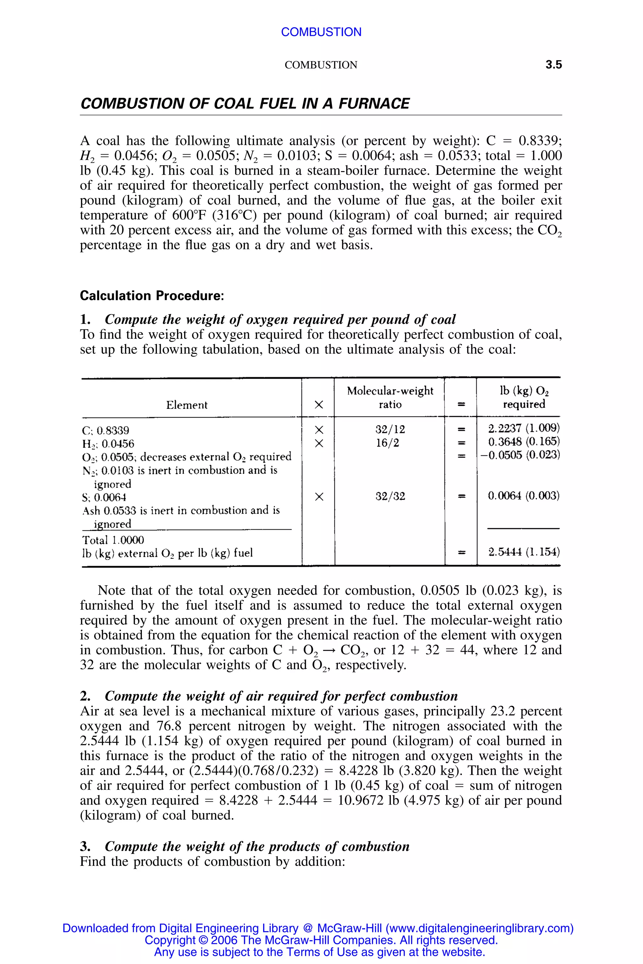 COMBUSTION 3.5
COMBUSTION OF COAL FUEL IN A FURNACE
A coal has the following ultimate analysis (or percent by weight): C ϭ 0.8339;
H2 ϭ 0.0456; O2 ϭ 0.0505; N2 ϭ 0.0103; S ϭ 0.0064; ash ϭ 0.0533; total ϭ 1.000
lb (0.45 kg). This coal is burned in a steam-boiler furnace. Determine the weight
of air required for theoretically perfect combustion, the weight of gas formed per
pound (kilogram) of coal burned, and the volume of ﬂue gas, at the boiler exit
temperature of 600ЊF (316ЊC) per pound (kilogram) of coal burned; air required
with 20 percent excess air, and the volume of gas formed with this excess; the CO2
percentage in the ﬂue gas on a dry and wet basis.
Calculation Procedure:
1. Compute the weight of oxygen required per pound of coal
To ﬁnd the weight of oxygen required for theoretically perfect combustion of coal,
set up the following tabulation, based on the ultimate analysis of the coal:
Note that of the total oxygen needed for combustion, 0.0505 lb (0.023 kg), is
furnished by the fuel itself and is assumed to reduce the total external oxygen
required by the amount of oxygen present in the fuel. The molecular-weight ratio
is obtained from the equation for the chemical reaction of the element with oxygen
in combustion. Thus, for carbon C ϩ O2 → CO2, or 12 ϩ 32 ϭ 44, where 12 and
32 are the molecular weights of C and O2, respectively.
2. Compute the weight of air required for perfect combustion
Air at sea level is a mechanical mixture of various gases, principally 23.2 percent
oxygen and 76.8 percent nitrogen by weight. The nitrogen associated with the
2.5444 lb (1.154 kg) of oxygen required per pound (kilogram) of coal burned in
this furnace is the product of the ratio of the nitrogen and oxygen weights in the
air and 2.5444, or (2.5444)(0.768/0.232) ϭ 8.4228 lb (3.820 kg). Then the weight
of air required for perfect combustion of 1 lb (0.45 kg) of coal ϭ sum of nitrogen
and oxygen required ϭ 8.4228 ϩ 2.5444 ϭ 10.9672 lb (4.975 kg) of air per pound
(kilogram) of coal burned.
3. Compute the weight of the products of combustion
Find the products of combustion by addition:
Downloaded from Digital Engineering Library @ McGraw-Hill (www.digitalengineeringlibrary.com)
Copyright © 2006 The McGraw-Hill Companies. All rights reserved.
Any use is subject to the Terms of Use as given at the website.
COMBUSTION
 