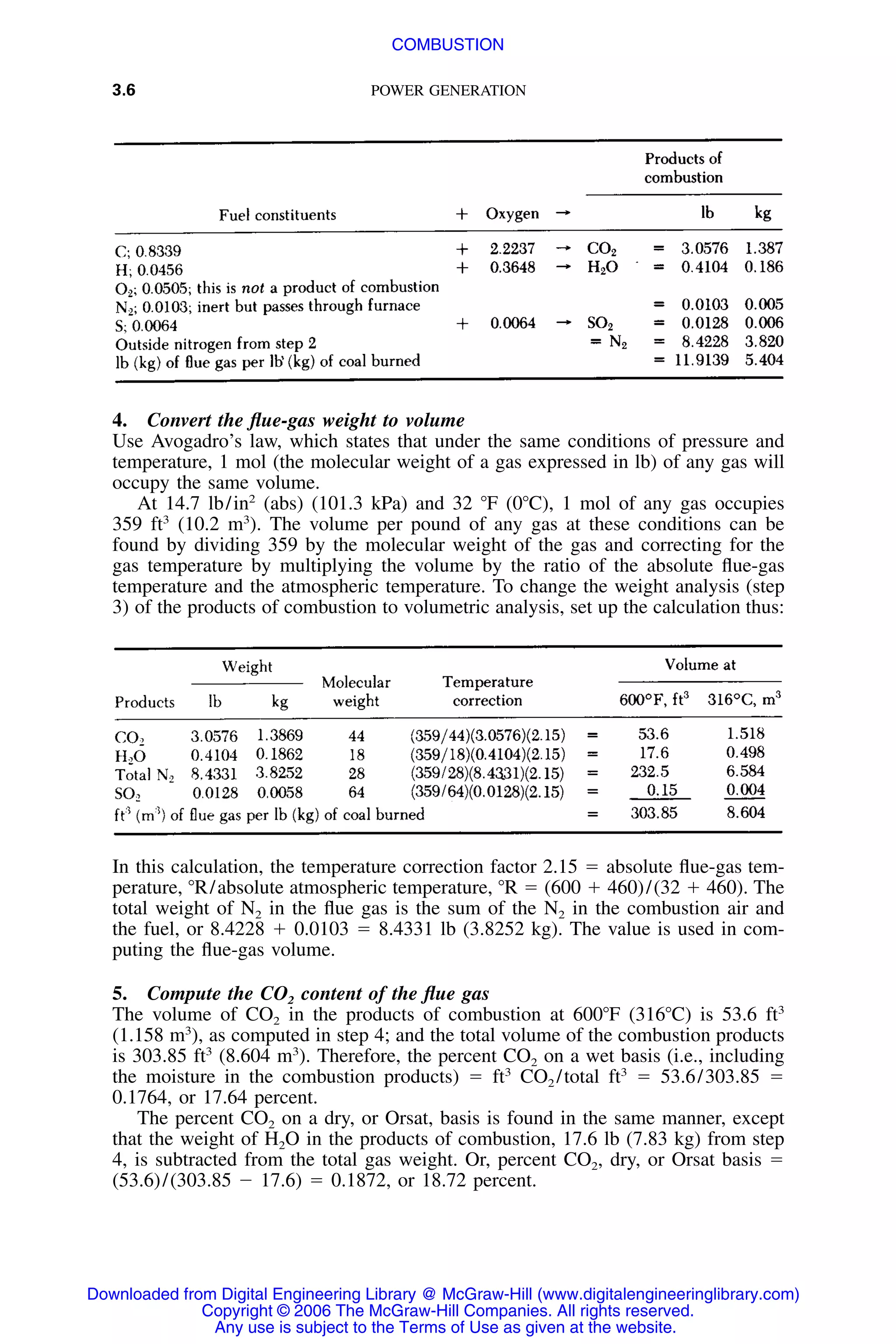 3.6 POWER GENERATION
4. Convert the ﬂue-gas weight to volume
Use Avogadro’s law, which states that under the same conditions of pressure and
temperature, 1 mol (the molecular weight of a gas expressed in lb) of any gas will
occupy the same volume.
At 14.7 lb/in2
(abs) (101.3 kPa) and 32 ЊF (0ЊC), 1 mol of any gas occupies
359 ft3
(10.2 m3
). The volume per pound of any gas at these conditions can be
found by dividing 359 by the molecular weight of the gas and correcting for the
gas temperature by multiplying the volume by the ratio of the absolute ﬂue-gas
temperature and the atmospheric temperature. To change the weight analysis (step
3) of the products of combustion to volumetric analysis, set up the calculation thus:
In this calculation, the temperature correction factor 2.15 ϭ absolute ﬂue-gas tem-
perature, ЊR/absolute atmospheric temperature, ЊR ϭ (600 ϩ 460)/(32 ϩ 460). The
total weight of N2 in the ﬂue gas is the sum of the N2 in the combustion air and
the fuel, or 8.4228 ϩ 0.0103 ϭ 8.4331 lb (3.8252 kg). The value is used in com-
puting the ﬂue-gas volume.
5. Compute the CO2 content of the ﬂue gas
The volume of CO2 in the products of combustion at 600ЊF (316ЊC) is 53.6 ft3
(1.158 m3
), as computed in step 4; and the total volume of the combustion products
is 303.85 ft3
(8.604 m3
). Therefore, the percent CO2 on a wet basis (i.e., including
the moisture in the combustion products) ϭ ft3
CO2 /total ft3
ϭ 53.6/303.85 ϭ
0.1764, or 17.64 percent.
The percent CO2 on a dry, or Orsat, basis is found in the same manner, except
that the weight of H2O in the products of combustion, 17.6 lb (7.83 kg) from step
4, is subtracted from the total gas weight. Or, percent CO2, dry, or Orsat basis ϭ
(53.6)/(303.85 Ϫ 17.6) ϭ 0.1872, or 18.72 percent.
Downloaded from Digital Engineering Library @ McGraw-Hill (www.digitalengineeringlibrary.com)
Copyright © 2006 The McGraw-Hill Companies. All rights reserved.
Any use is subject to the Terms of Use as given at the website.
COMBUSTION
 