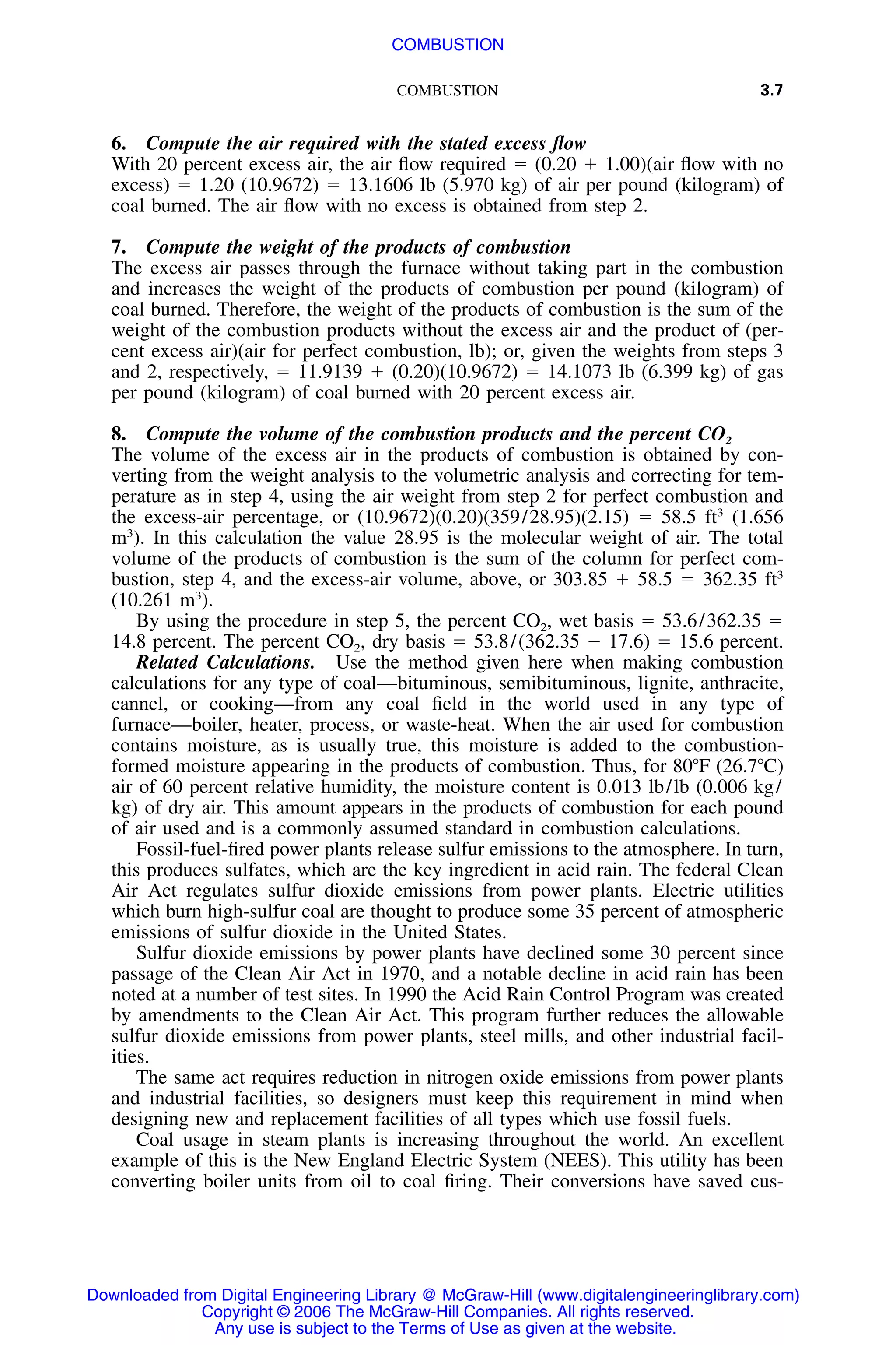 COMBUSTION 3.7
6. Compute the air required with the stated excess ﬂow
With 20 percent excess air, the air ﬂow required ϭ (0.20 ϩ 1.00)(air ﬂow with no
excess) ϭ 1.20 (10.9672) ϭ 13.1606 lb (5.970 kg) of air per pound (kilogram) of
coal burned. The air ﬂow with no excess is obtained from step 2.
7. Compute the weight of the products of combustion
The excess air passes through the furnace without taking part in the combustion
and increases the weight of the products of combustion per pound (kilogram) of
coal burned. Therefore, the weight of the products of combustion is the sum of the
weight of the combustion products without the excess air and the product of (per-
cent excess air)(air for perfect combustion, lb); or, given the weights from steps 3
and 2, respectively, ϭ 11.9139 ϩ (0.20)(10.9672) ϭ 14.1073 lb (6.399 kg) of gas
per pound (kilogram) of coal burned with 20 percent excess air.
8. Compute the volume of the combustion products and the percent CO2
The volume of the excess air in the products of combustion is obtained by con-
verting from the weight analysis to the volumetric analysis and correcting for tem-
perature as in step 4, using the air weight from step 2 for perfect combustion and
the excess-air percentage, or (10.9672)(0.20)(359/28.95)(2.15) ϭ 58.5 ft3
(1.656
m3
). In this calculation the value 28.95 is the molecular weight of air. The total
volume of the products of combustion is the sum of the column for perfect com-
bustion, step 4, and the excess-air volume, above, or 303.85 ϩ 58.5 ϭ 362.35 ft3
(10.261 m3
).
By using the procedure in step 5, the percent CO2, wet basis ϭ 53.6/362.35 ϭ
14.8 percent. The percent CO2, dry basis ϭ 53.8/(362.35 Ϫ 17.6) ϭ 15.6 percent.
Related Calculations. Use the method given here when making combustion
calculations for any type of coal—bituminous, semibituminous, lignite, anthracite,
cannel, or cooking—from any coal ﬁeld in the world used in any type of
furnace—boiler, heater, process, or waste-heat. When the air used for combustion
contains moisture, as is usually true, this moisture is added to the combustion-
formed moisture appearing in the products of combustion. Thus, for 80ЊF (26.7ЊC)
air of 60 percent relative humidity, the moisture content is 0.013 lb/lb (0.006 kg/
kg) of dry air. This amount appears in the products of combustion for each pound
of air used and is a commonly assumed standard in combustion calculations.
Fossil-fuel-ﬁred power plants release sulfur emissions to the atmosphere. In turn,
this produces sulfates, which are the key ingredient in acid rain. The federal Clean
Air Act regulates sulfur dioxide emissions from power plants. Electric utilities
which burn high-sulfur coal are thought to produce some 35 percent of atmospheric
emissions of sulfur dioxide in the United States.
Sulfur dioxide emissions by power plants have declined some 30 percent since
passage of the Clean Air Act in 1970, and a notable decline in acid rain has been
noted at a number of test sites. In 1990 the Acid Rain Control Program was created
by amendments to the Clean Air Act. This program further reduces the allowable
sulfur dioxide emissions from power plants, steel mills, and other industrial facil-
ities.
The same act requires reduction in nitrogen oxide emissions from power plants
and industrial facilities, so designers must keep this requirement in mind when
designing new and replacement facilities of all types which use fossil fuels.
Coal usage in steam plants is increasing throughout the world. An excellent
example of this is the New England Electric System (NEES). This utility has been
converting boiler units from oil to coal ﬁring. Their conversions have saved cus-
Downloaded from Digital Engineering Library @ McGraw-Hill (www.digitalengineeringlibrary.com)
Copyright © 2006 The McGraw-Hill Companies. All rights reserved.
Any use is subject to the Terms of Use as given at the website.
COMBUSTION
 