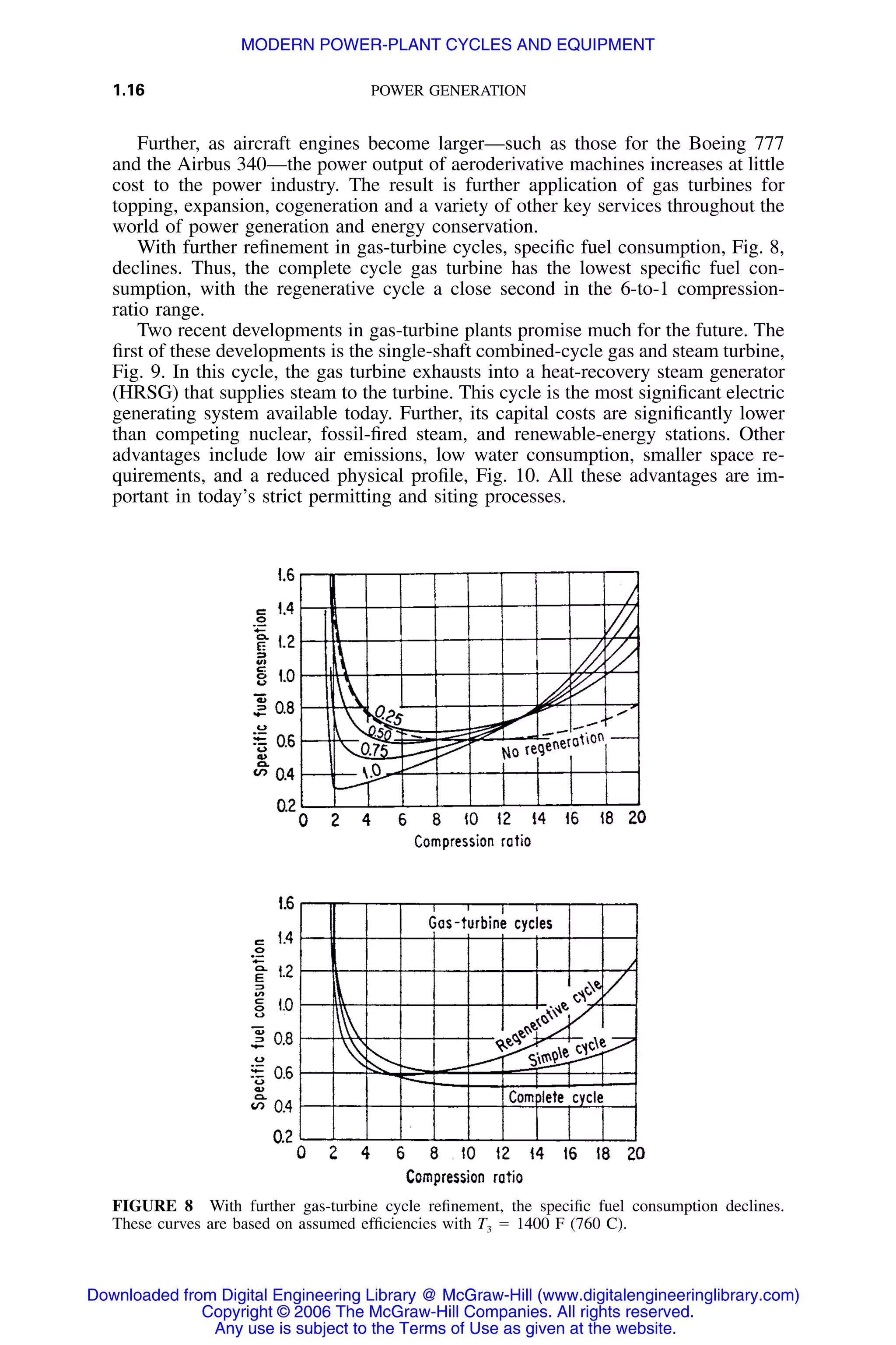 1.16 POWER GENERATION
FIGURE 8 With further gas-turbine cycle reﬁnement, the speciﬁc fuel consumption declines.
These curves are based on assumed efﬁciencies with T3 ϭ 1400 F (760 C).
Further, as aircraft engines become larger—such as those for the Boeing 777
and the Airbus 340—the power output of aeroderivative machines increases at little
cost to the power industry. The result is further application of gas turbines for
topping, expansion, cogeneration and a variety of other key services throughout the
world of power generation and energy conservation.
With further reﬁnement in gas-turbine cycles, speciﬁc fuel consumption, Fig. 8,
declines. Thus, the complete cycle gas turbine has the lowest speciﬁc fuel con-
sumption, with the regenerative cycle a close second in the 6-to-1 compression-
ratio range.
Two recent developments in gas-turbine plants promise much for the future. The
ﬁrst of these developments is the single-shaft combined-cycle gas and steam turbine,
Fig. 9. In this cycle, the gas turbine exhausts into a heat-recovery steam generator
(HRSG) that supplies steam to the turbine. This cycle is the most signiﬁcant electric
generating system available today. Further, its capital costs are signiﬁcantly lower
than competing nuclear, fossil-ﬁred steam, and renewable-energy stations. Other
advantages include low air emissions, low water consumption, smaller space re-
quirements, and a reduced physical proﬁle, Fig. 10. All these advantages are im-
portant in today’s strict permitting and siting processes.
Downloaded from Digital Engineering Library @ McGraw-Hill (www.digitalengineeringlibrary.com)
Copyright © 2006 The McGraw-Hill Companies. All rights reserved.
Any use is subject to the Terms of Use as given at the website.
MODERN POWER-PLANT CYCLES AND EQUIPMENT
 