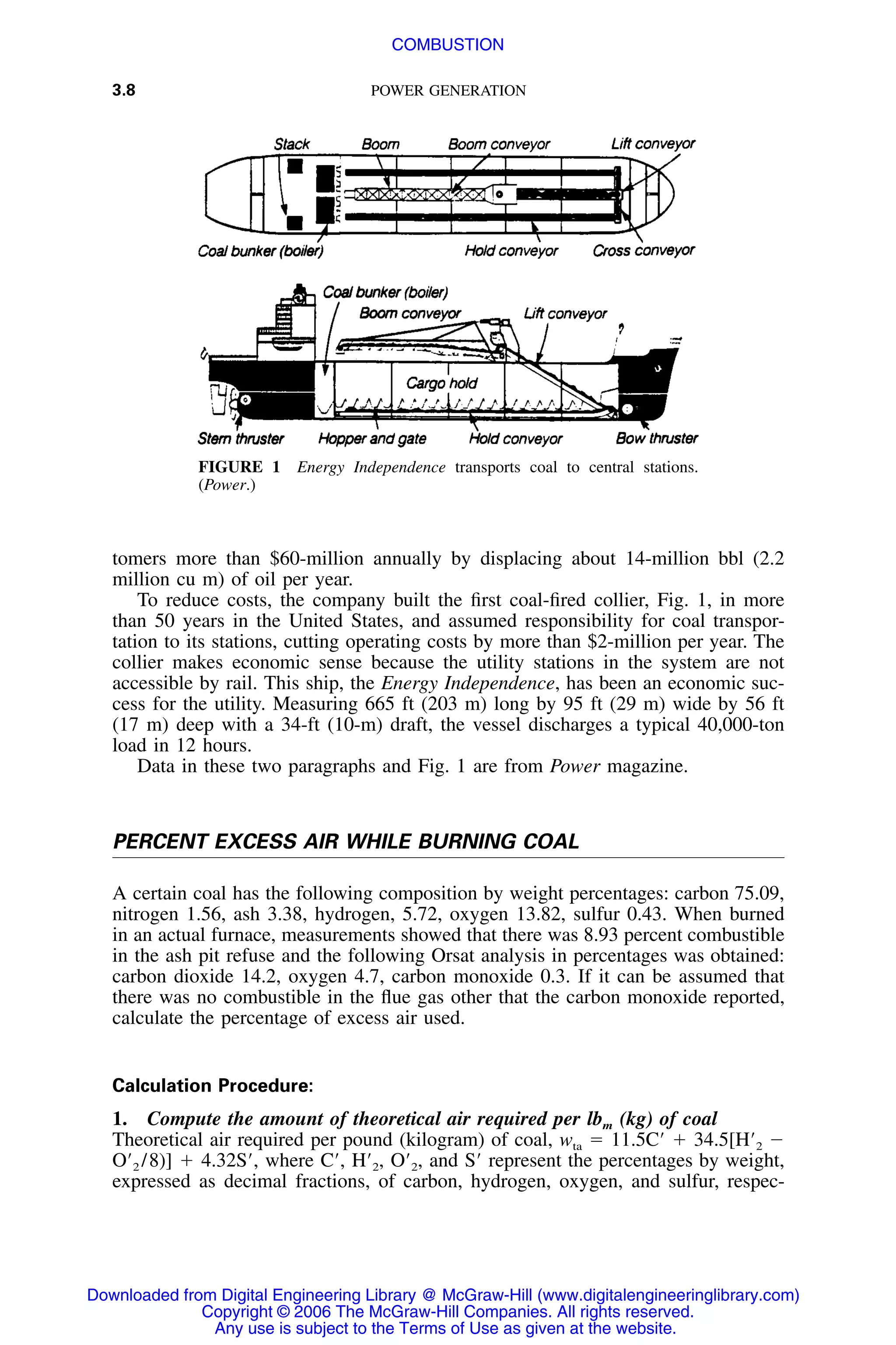 3.8 POWER GENERATION
FIGURE 1 Energy Independence transports coal to central stations.
(Power.)
tomers more than $60-million annually by displacing about 14-million bbl (2.2
million cu m) of oil per year.
To reduce costs, the company built the ﬁrst coal-ﬁred collier, Fig. 1, in more
than 50 years in the United States, and assumed responsibility for coal transpor-
tation to its stations, cutting operating costs by more than $2-million per year. The
collier makes economic sense because the utility stations in the system are not
accessible by rail. This ship, the Energy Independence, has been an economic suc-
cess for the utility. Measuring 665 ft (203 m) long by 95 ft (29 m) wide by 56 ft
(17 m) deep with a 34-ft (10-m) draft, the vessel discharges a typical 40,000-ton
load in 12 hours.
Data in these two paragraphs and Fig. 1 are from Power magazine.
PERCENT EXCESS AIR WHILE BURNING COAL
A certain coal has the following composition by weight percentages: carbon 75.09,
nitrogen 1.56, ash 3.38, hydrogen, 5.72, oxygen 13.82, sulfur 0.43. When burned
in an actual furnace, measurements showed that there was 8.93 percent combustible
in the ash pit refuse and the following Orsat analysis in percentages was obtained:
carbon dioxide 14.2, oxygen 4.7, carbon monoxide 0.3. If it can be assumed that
there was no combustible in the ﬂue gas other that the carbon monoxide reported,
calculate the percentage of excess air used.
Calculation Procedure:
1. Compute the amount of theoretical air required per lbm (kg) of coal
Theoretical air required per pound (kilogram) of coal, wta ϭ 11.5CЈ ϩ 34.5[HЈ2 Ϫ
OЈ2 /8)] ϩ 4.32SЈ, where CЈ, HЈ2, OЈ2, and SЈ represent the percentages by weight,
expressed as decimal fractions, of carbon, hydrogen, oxygen, and sulfur, respec-
Downloaded from Digital Engineering Library @ McGraw-Hill (www.digitalengineeringlibrary.com)
Copyright © 2006 The McGraw-Hill Companies. All rights reserved.
Any use is subject to the Terms of Use as given at the website.
COMBUSTION
 