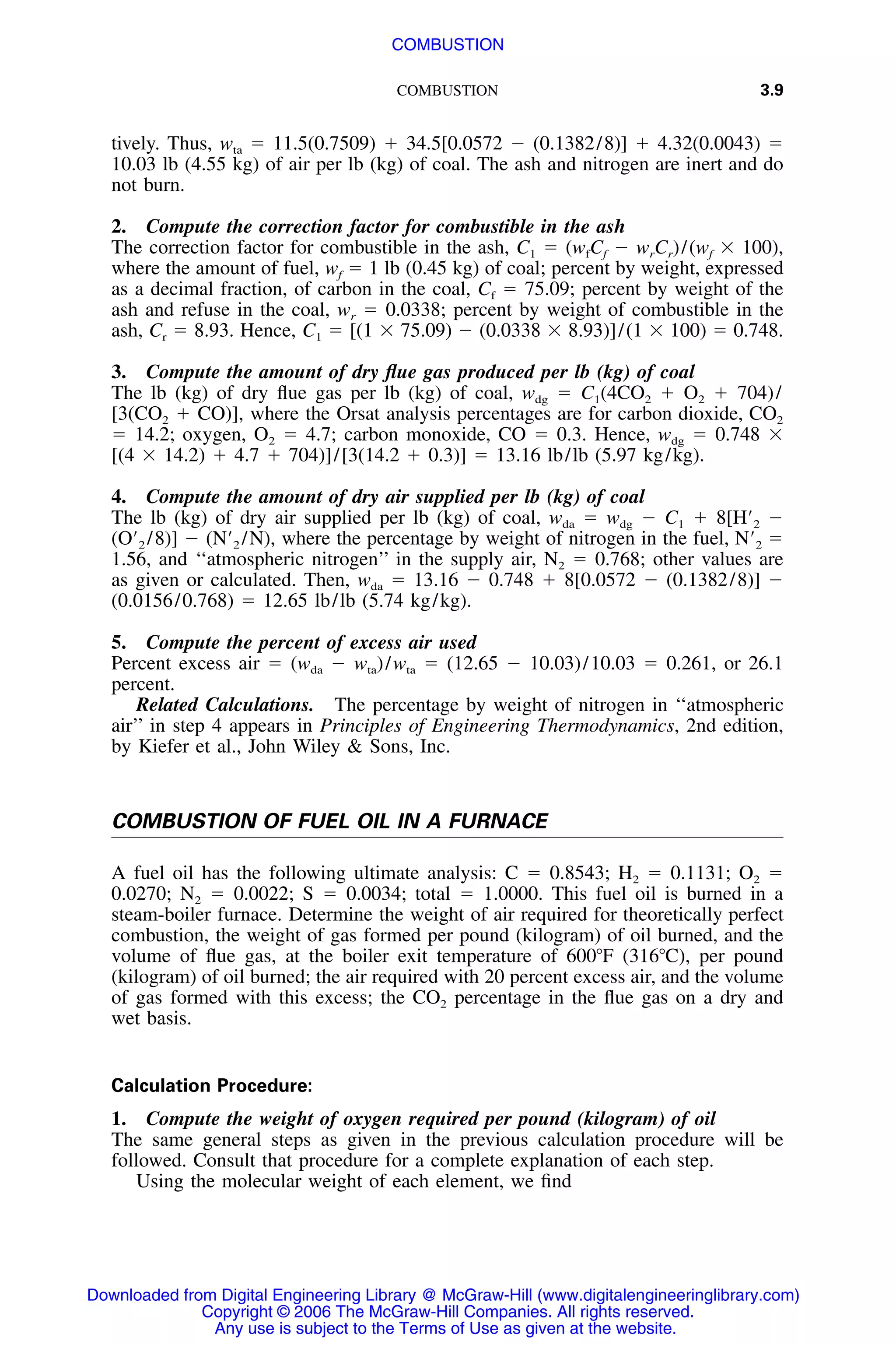 COMBUSTION 3.9
tively. Thus, wta ϭ 11.5(0.7509) ϩ 34.5[0.0572 Ϫ (0.1382/8)] ϩ 4.32(0.0043) ϭ
10.03 lb (4.55 kg) of air per lb (kg) of coal. The ash and nitrogen are inert and do
not burn.
2. Compute the correction factor for combustible in the ash
The correction factor for combustible in the ash, C1 ϭ (wfCf Ϫ wrCr)/(wf ϫ 100),
where the amount of fuel, wf ϭ 1 lb (0.45 kg) of coal; percent by weight, expressed
as a decimal fraction, of carbon in the coal, Cf ϭ 75.09; percent by weight of the
ash and refuse in the coal, wr ϭ 0.0338; percent by weight of combustible in the
ash, Cr ϭ 8.93. Hence, C1 ϭ [(1 ϫ 75.09) Ϫ (0.0338 ϫ 8.93)]/(1 ϫ 100) ϭ 0.748.
3. Compute the amount of dry ﬂue gas produced per lb (kg) of coal
The lb (kg) of dry ﬂue gas per lb (kg) of coal, wdg ϭ C1(4CO2 ϩ O2 ϩ 704)/
[3(CO2 ϩ CO)], where the Orsat analysis percentages are for carbon dioxide, CO2
ϭ 14.2; oxygen, O2 ϭ 4.7; carbon monoxide, CO ϭ 0.3. Hence, wdg ϭ 0.748 ϫ
[(4 ϫ 14.2) ϩ 4.7 ϩ 704)]/[3(14.2 ϩ 0.3)] ϭ 13.16 lb/lb (5.97 kg/kg).
4. Compute the amount of dry air supplied per lb (kg) of coal
The lb (kg) of dry air supplied per lb (kg) of coal, wda ϭ wdg Ϫ C1 ϩ 8[HЈ2 Ϫ
(OЈ2 /8)] Ϫ (NЈ2 /N), where the percentage by weight of nitrogen in the fuel, NЈ2 ϭ
1.56, and ‘‘atmospheric nitrogen’’ in the supply air, N2 ϭ 0.768; other values are
as given or calculated. Then, wda ϭ 13.16 Ϫ 0.748 ϩ 8[0.0572 Ϫ (0.1382/8)] Ϫ
(0.0156/0.768) ϭ 12.65 lb/lb (5.74 kg/kg).
5. Compute the percent of excess air used
Percent excess air ϭ (wda Ϫ wta)/wta ϭ (12.65 Ϫ 10.03)/10.03 ϭ 0.261, or 26.1
percent.
Related Calculations. The percentage by weight of nitrogen in ‘‘atmospheric
air’’ in step 4 appears in Principles of Engineering Thermodynamics, 2nd edition,
by Kiefer et al., John Wiley & Sons, Inc.
COMBUSTION OF FUEL OIL IN A FURNACE
A fuel oil has the following ultimate analysis: C ϭ 0.8543; H2 ϭ 0.1131; O2 ϭ
0.0270; N2 ϭ 0.0022; S ϭ 0.0034; total ϭ 1.0000. This fuel oil is burned in a
steam-boiler furnace. Determine the weight of air required for theoretically perfect
combustion, the weight of gas formed per pound (kilogram) of oil burned, and the
volume of ﬂue gas, at the boiler exit temperature of 600ЊF (316ЊC), per pound
(kilogram) of oil burned; the air required with 20 percent excess air, and the volume
of gas formed with this excess; the CO2 percentage in the ﬂue gas on a dry and
wet basis.
Calculation Procedure:
1. Compute the weight of oxygen required per pound (kilogram) of oil
The same general steps as given in the previous calculation procedure will be
followed. Consult that procedure for a complete explanation of each step.
Using the molecular weight of each element, we ﬁnd
Downloaded from Digital Engineering Library @ McGraw-Hill (www.digitalengineeringlibrary.com)
Copyright © 2006 The McGraw-Hill Companies. All rights reserved.
Any use is subject to the Terms of Use as given at the website.
COMBUSTION
 