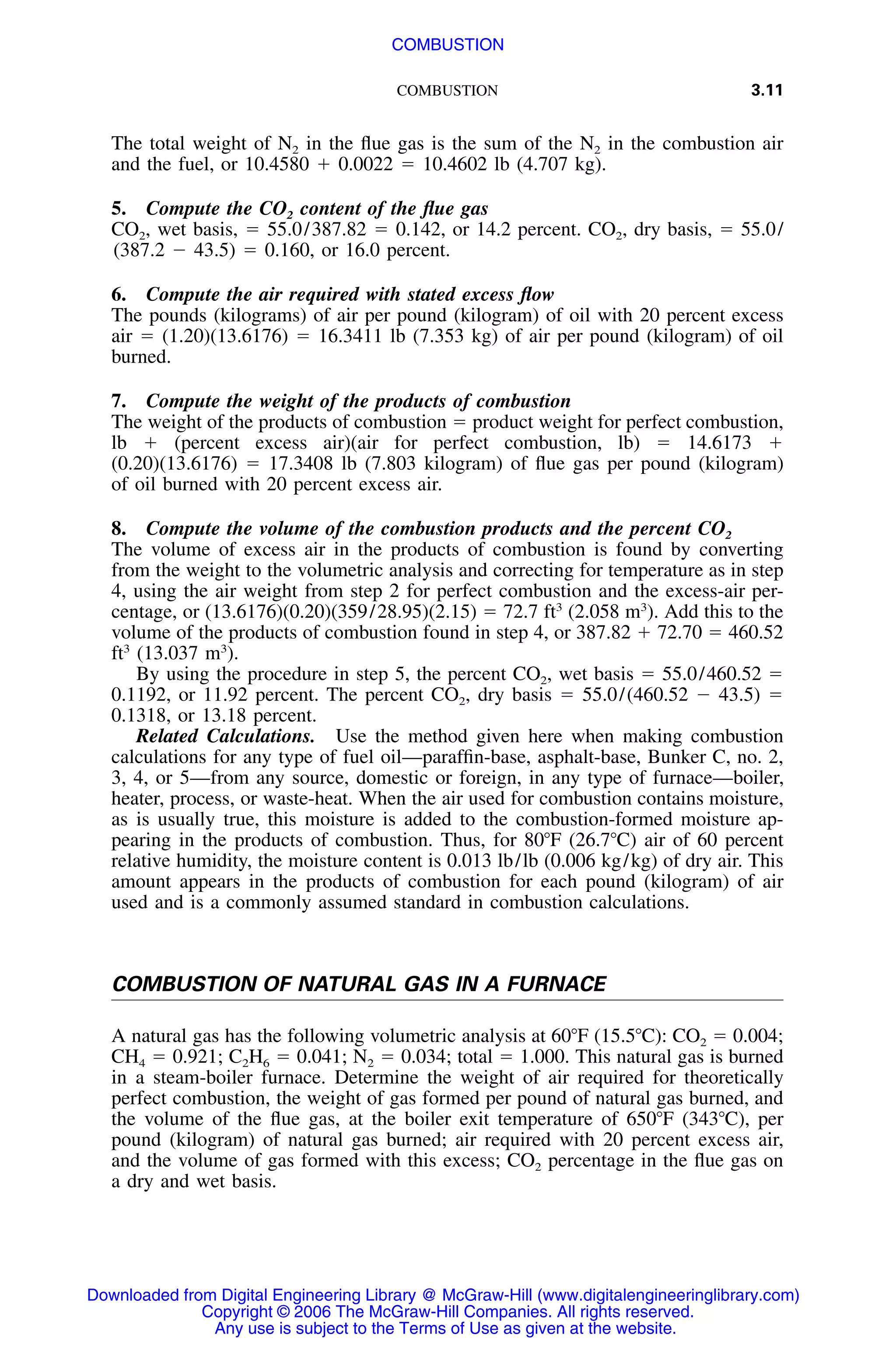 COMBUSTION 3.11
The total weight of N2 in the ﬂue gas is the sum of the N2 in the combustion air
and the fuel, or 10.4580 ϩ 0.0022 ϭ 10.4602 lb (4.707 kg).
5. Compute the CO2 content of the ﬂue gas
CO2, wet basis, ϭ 55.0/387.82 ϭ 0.142, or 14.2 percent. CO2, dry basis, ϭ 55.0/
(387.2 Ϫ 43.5) ϭ 0.160, or 16.0 percent.
6. Compute the air required with stated excess ﬂow
The pounds (kilograms) of air per pound (kilogram) of oil with 20 percent excess
air ϭ (1.20)(13.6176) ϭ 16.3411 lb (7.353 kg) of air per pound (kilogram) of oil
burned.
7. Compute the weight of the products of combustion
The weight of the products of combustion ϭ product weight for perfect combustion,
lb ϩ (percent excess air)(air for perfect combustion, lb) ϭ 14.6173 ϩ
(0.20)(13.6176) ϭ 17.3408 lb (7.803 kilogram) of ﬂue gas per pound (kilogram)
of oil burned with 20 percent excess air.
8. Compute the volume of the combustion products and the percent CO2
The volume of excess air in the products of combustion is found by converting
from the weight to the volumetric analysis and correcting for temperature as in step
4, using the air weight from step 2 for perfect combustion and the excess-air per-
centage, or (13.6176)(0.20)(359/28.95)(2.15) ϭ 72.7 ft3
(2.058 m3
). Add this to the
volume of the products of combustion found in step 4, or 387.82 ϩ 72.70 ϭ 460.52
ft3
(13.037 m3
).
By using the procedure in step 5, the percent CO2, wet basis ϭ 55.0/460.52 ϭ
0.1192, or 11.92 percent. The percent CO2, dry basis ϭ 55.0/(460.52 Ϫ 43.5) ϭ
0.1318, or 13.18 percent.
Related Calculations. Use the method given here when making combustion
calculations for any type of fuel oil—parafﬁn-base, asphalt-base, Bunker C, no. 2,
3, 4, or 5—from any source, domestic or foreign, in any type of furnace—boiler,
heater, process, or waste-heat. When the air used for combustion contains moisture,
as is usually true, this moisture is added to the combustion-formed moisture ap-
pearing in the products of combustion. Thus, for 80ЊF (26.7ЊC) air of 60 percent
relative humidity, the moisture content is 0.013 lb/lb (0.006 kg/kg) of dry air. This
amount appears in the products of combustion for each pound (kilogram) of air
used and is a commonly assumed standard in combustion calculations.
COMBUSTION OF NATURAL GAS IN A FURNACE
A natural gas has the following volumetric analysis at 60ЊF (15.5ЊC): CO2 ϭ 0.004;
CH4 ϭ 0.921; C2H6 ϭ 0.041; N2 ϭ 0.034; total ϭ 1.000. This natural gas is burned
in a steam-boiler furnace. Determine the weight of air required for theoretically
perfect combustion, the weight of gas formed per pound of natural gas burned, and
the volume of the ﬂue gas, at the boiler exit temperature of 650ЊF (343ЊC), per
pound (kilogram) of natural gas burned; air required with 20 percent excess air,
and the volume of gas formed with this excess; CO2 percentage in the ﬂue gas on
a dry and wet basis.
Downloaded from Digital Engineering Library @ McGraw-Hill (www.digitalengineeringlibrary.com)
Copyright © 2006 The McGraw-Hill Companies. All rights reserved.
Any use is subject to the Terms of Use as given at the website.
COMBUSTION
 