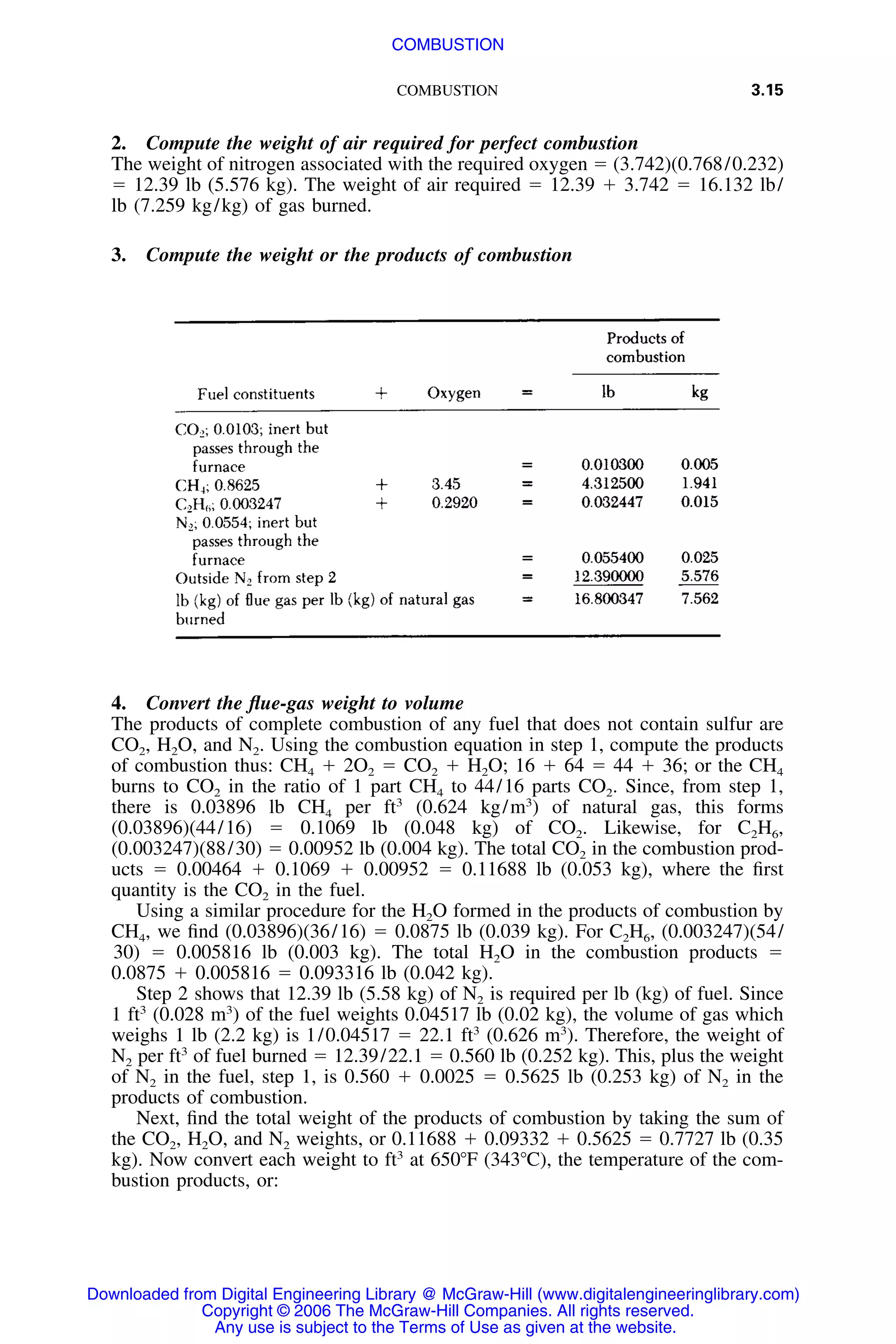 COMBUSTION 3.15
2. Compute the weight of air required for perfect combustion
The weight of nitrogen associated with the required oxygen ϭ (3.742)(0.768/0.232)
ϭ 12.39 lb (5.576 kg). The weight of air required ϭ 12.39 ϩ 3.742 ϭ 16.132 lb/
lb (7.259 kg/kg) of gas burned.
3. Compute the weight or the products of combustion
4. Convert the ﬂue-gas weight to volume
The products of complete combustion of any fuel that does not contain sulfur are
CO2, H2O, and N2. Using the combustion equation in step 1, compute the products
of combustion thus: CH4 ϩ 2O2 ϭ CO2 ϩ H2O; 16 ϩ 64 ϭ 44 ϩ 36; or the CH4
burns to CO2 in the ratio of 1 part CH4 to 44/16 parts CO2. Since, from step 1,
there is 0.03896 lb CH4 per ft3
(0.624 kg/m3
) of natural gas, this forms
(0.03896)(44/16) ϭ 0.1069 lb (0.048 kg) of CO2. Likewise, for C2H6,
(0.003247)(88/30) ϭ 0.00952 lb (0.004 kg). The total CO2 in the combustion prod-
ucts ϭ 0.00464 ϩ 0.1069 ϩ 0.00952 ϭ 0.11688 lb (0.053 kg), where the ﬁrst
quantity is the CO2 in the fuel.
Using a similar procedure for the H2O formed in the products of combustion by
CH4, we ﬁnd (0.03896)(36/16) ϭ 0.0875 lb (0.039 kg). For C2H6, (0.003247)(54/
30) ϭ 0.005816 lb (0.003 kg). The total H2O in the combustion products ϭ
0.0875 ϩ 0.005816 ϭ 0.093316 lb (0.042 kg).
Step 2 shows that 12.39 lb (5.58 kg) of N2 is required per lb (kg) of fuel. Since
1 ft3
(0.028 m3
) of the fuel weights 0.04517 lb (0.02 kg), the volume of gas which
weighs 1 lb (2.2 kg) is 1/0.04517 ϭ 22.1 ft3
(0.626 m3
). Therefore, the weight of
N2 per ft3
of fuel burned ϭ 12.39/22.1 ϭ 0.560 lb (0.252 kg). This, plus the weight
of N2 in the fuel, step 1, is 0.560 ϩ 0.0025 ϭ 0.5625 lb (0.253 kg) of N2 in the
products of combustion.
Next, ﬁnd the total weight of the products of combustion by taking the sum of
the CO2, H2O, and N2 weights, or 0.11688 ϩ 0.09332 ϩ 0.5625 ϭ 0.7727 lb (0.35
kg). Now convert each weight to ft3
at 650ЊF (343ЊC), the temperature of the com-
bustion products, or:
Downloaded from Digital Engineering Library @ McGraw-Hill (www.digitalengineeringlibrary.com)
Copyright © 2006 The McGraw-Hill Companies. All rights reserved.
Any use is subject to the Terms of Use as given at the website.
COMBUSTION
 