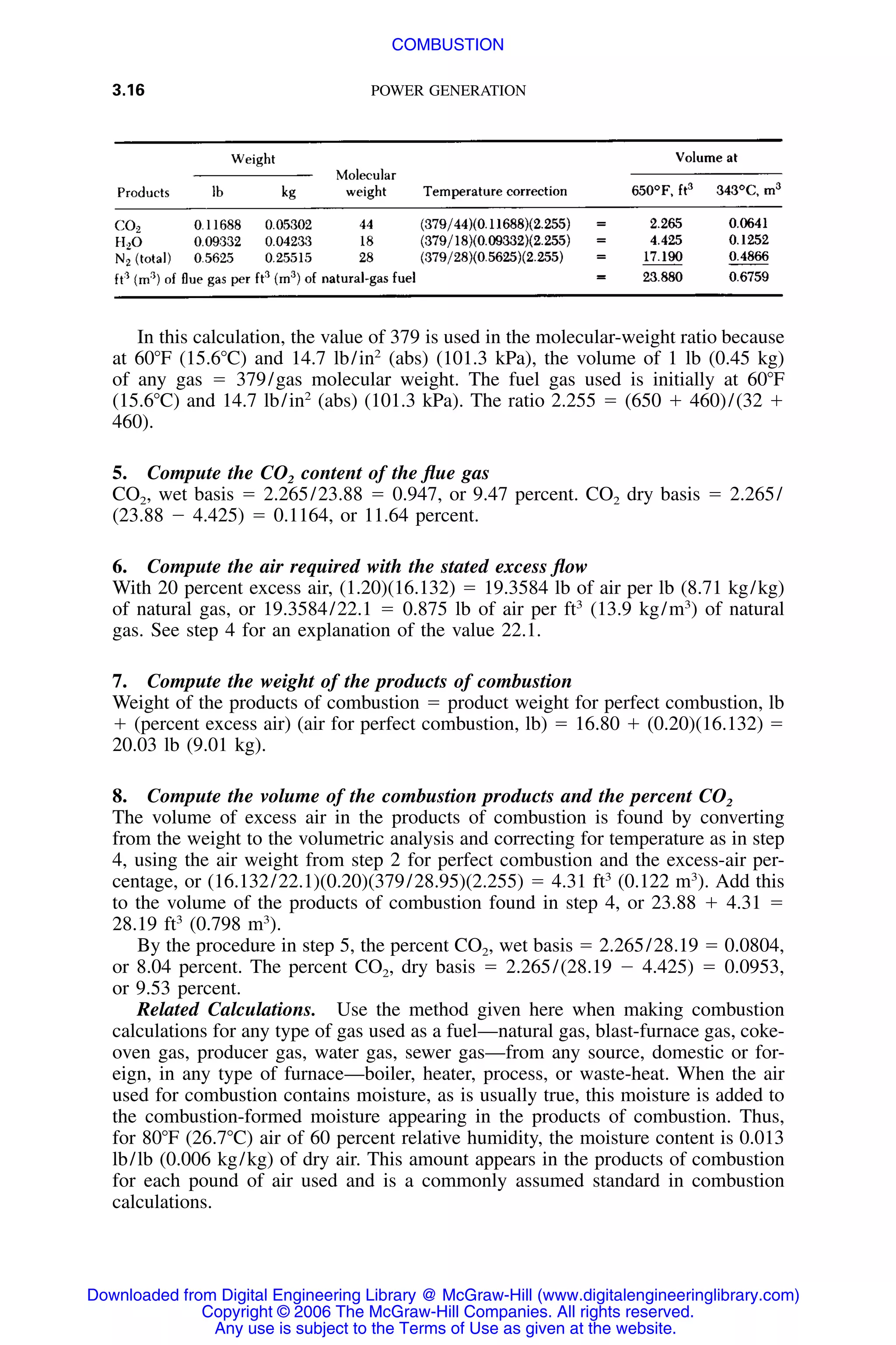 3.16 POWER GENERATION
In this calculation, the value of 379 is used in the molecular-weight ratio because
at 60ЊF (15.6ЊC) and 14.7 lb/in2
(abs) (101.3 kPa), the volume of 1 lb (0.45 kg)
of any gas ϭ 379/gas molecular weight. The fuel gas used is initially at 60ЊF
(15.6ЊC) and 14.7 lb/in2
(abs) (101.3 kPa). The ratio 2.255 ϭ (650 ϩ 460)/(32 ϩ
460).
5. Compute the CO2 content of the ﬂue gas
CO2, wet basis ϭ 2.265/23.88 ϭ 0.947, or 9.47 percent. CO2 dry basis ϭ 2.265/
(23.88 Ϫ 4.425) ϭ 0.1164, or 11.64 percent.
6. Compute the air required with the stated excess ﬂow
With 20 percent excess air, (1.20)(16.132) ϭ 19.3584 lb of air per lb (8.71 kg/kg)
of natural gas, or 19.3584/22.1 ϭ 0.875 lb of air per ft3
(13.9 kg/m3
) of natural
gas. See step 4 for an explanation of the value 22.1.
7. Compute the weight of the products of combustion
Weight of the products of combustion ϭ product weight for perfect combustion, lb
ϩ (percent excess air) (air for perfect combustion, lb) ϭ 16.80 ϩ (0.20)(16.132) ϭ
20.03 lb (9.01 kg).
8. Compute the volume of the combustion products and the percent CO2
The volume of excess air in the products of combustion is found by converting
from the weight to the volumetric analysis and correcting for temperature as in step
4, using the air weight from step 2 for perfect combustion and the excess-air per-
centage, or (16.132/22.1)(0.20)(379/28.95)(2.255) ϭ 4.31 ft3
(0.122 m3
). Add this
to the volume of the products of combustion found in step 4, or 23.88 ϩ 4.31 ϭ
28.19 ft3
(0.798 m3
).
By the procedure in step 5, the percent CO2, wet basis ϭ 2.265/28.19 ϭ 0.0804,
or 8.04 percent. The percent CO2, dry basis ϭ 2.265/(28.19 Ϫ 4.425) ϭ 0.0953,
or 9.53 percent.
Related Calculations. Use the method given here when making combustion
calculations for any type of gas used as a fuel—natural gas, blast-furnace gas, coke-
oven gas, producer gas, water gas, sewer gas—from any source, domestic or for-
eign, in any type of furnace—boiler, heater, process, or waste-heat. When the air
used for combustion contains moisture, as is usually true, this moisture is added to
the combustion-formed moisture appearing in the products of combustion. Thus,
for 80ЊF (26.7ЊC) air of 60 percent relative humidity, the moisture content is 0.013
lb/lb (0.006 kg/kg) of dry air. This amount appears in the products of combustion
for each pound of air used and is a commonly assumed standard in combustion
calculations.
Downloaded from Digital Engineering Library @ McGraw-Hill (www.digitalengineeringlibrary.com)
Copyright © 2006 The McGraw-Hill Companies. All rights reserved.
Any use is subject to the Terms of Use as given at the website.
COMBUSTION
 