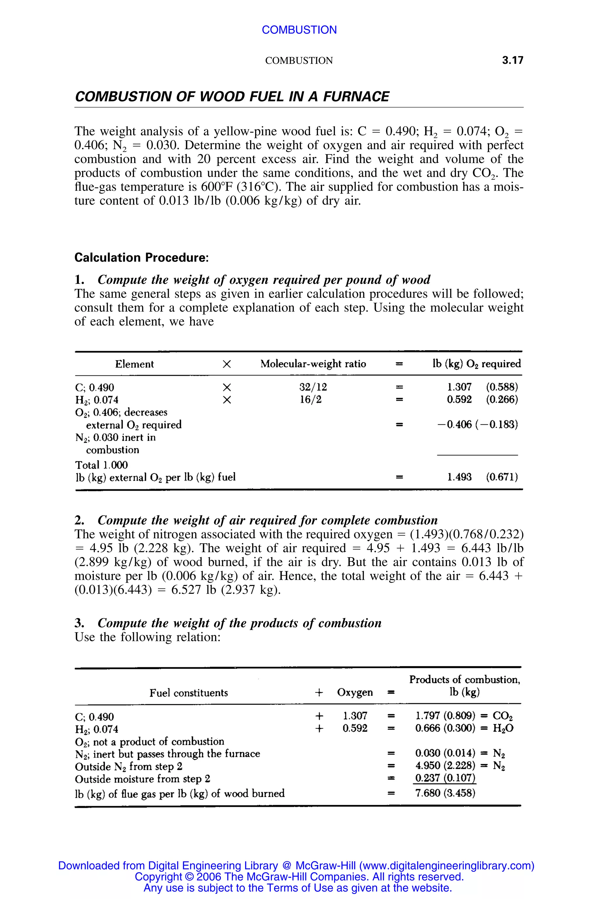 COMBUSTION 3.17
COMBUSTION OF WOOD FUEL IN A FURNACE
The weight analysis of a yellow-pine wood fuel is: C ϭ 0.490; H2 ϭ 0.074; O2 ϭ
0.406; N2 ϭ 0.030. Determine the weight of oxygen and air required with perfect
combustion and with 20 percent excess air. Find the weight and volume of the
products of combustion under the same conditions, and the wet and dry CO2. The
ﬂue-gas temperature is 600ЊF (316ЊC). The air supplied for combustion has a mois-
ture content of 0.013 lb/lb (0.006 kg/kg) of dry air.
Calculation Procedure:
1. Compute the weight of oxygen required per pound of wood
The same general steps as given in earlier calculation procedures will be followed;
consult them for a complete explanation of each step. Using the molecular weight
of each element, we have
2. Compute the weight of air required for complete combustion
The weight of nitrogen associated with the required oxygen ϭ (1.493)(0.768/0.232)
ϭ 4.95 lb (2.228 kg). The weight of air required ϭ 4.95 ϩ 1.493 ϭ 6.443 lb/lb
(2.899 kg/kg) of wood burned, if the air is dry. But the air contains 0.013 lb of
moisture per lb (0.006 kg/kg) of air. Hence, the total weight of the air ϭ 6.443 ϩ
(0.013)(6.443) ϭ 6.527 lb (2.937 kg).
3. Compute the weight of the products of combustion
Use the following relation:
Downloaded from Digital Engineering Library @ McGraw-Hill (www.digitalengineeringlibrary.com)
Copyright © 2006 The McGraw-Hill Companies. All rights reserved.
Any use is subject to the Terms of Use as given at the website.
COMBUSTION
 
