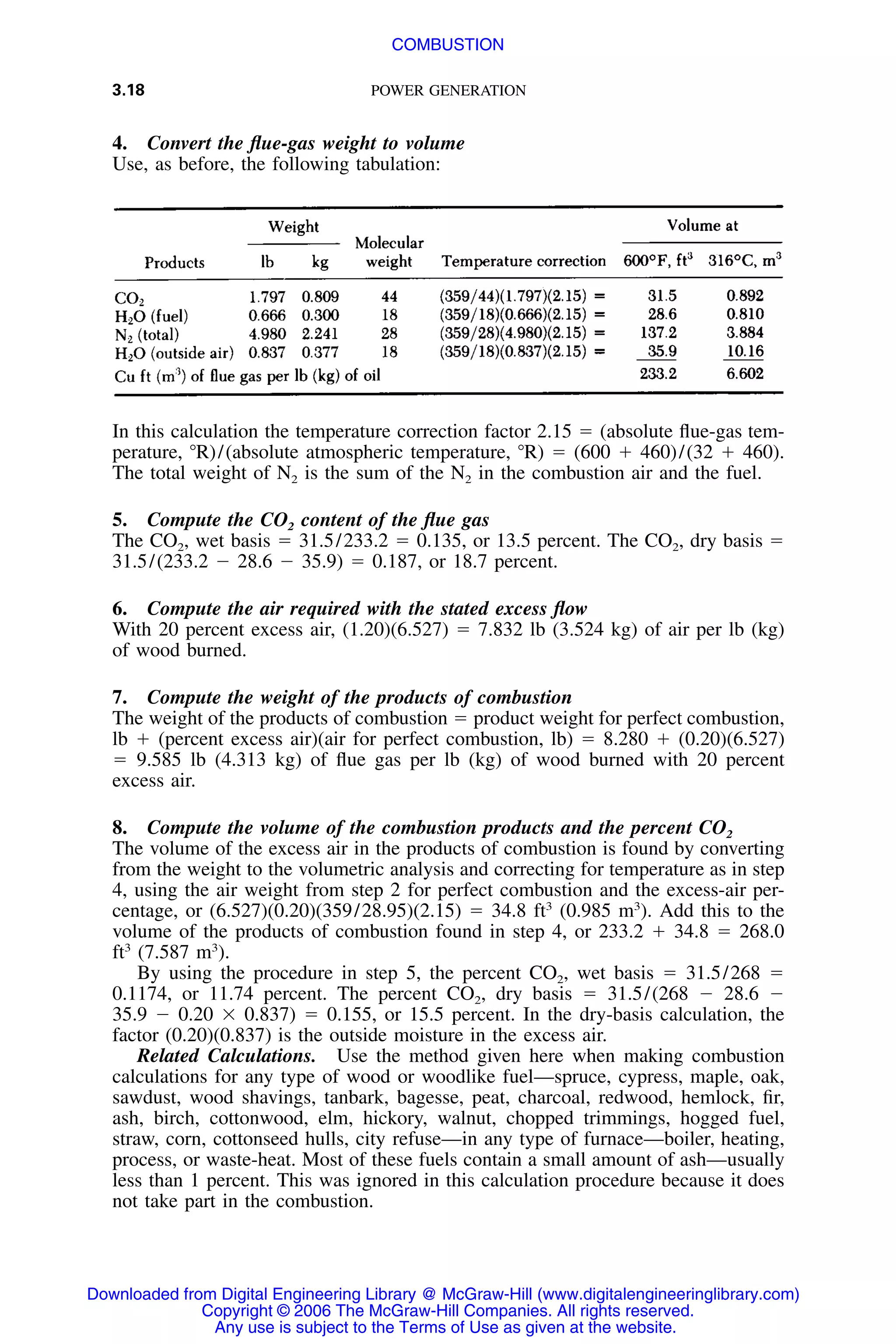 3.18 POWER GENERATION
4. Convert the ﬂue-gas weight to volume
Use, as before, the following tabulation:
In this calculation the temperature correction factor 2.15 ϭ (absolute ﬂue-gas tem-
perature, ЊR)/(absolute atmospheric temperature, ЊR) ϭ (600 ϩ 460)/(32 ϩ 460).
The total weight of N2 is the sum of the N2 in the combustion air and the fuel.
5. Compute the CO2 content of the ﬂue gas
The CO2, wet basis ϭ 31.5/233.2 ϭ 0.135, or 13.5 percent. The CO2, dry basis ϭ
31.5/(233.2 Ϫ 28.6 Ϫ 35.9) ϭ 0.187, or 18.7 percent.
6. Compute the air required with the stated excess ﬂow
With 20 percent excess air, (1.20)(6.527) ϭ 7.832 lb (3.524 kg) of air per lb (kg)
of wood burned.
7. Compute the weight of the products of combustion
The weight of the products of combustion ϭ product weight for perfect combustion,
lb ϩ (percent excess air)(air for perfect combustion, lb) ϭ 8.280 ϩ (0.20)(6.527)
ϭ 9.585 lb (4.313 kg) of ﬂue gas per lb (kg) of wood burned with 20 percent
excess air.
8. Compute the volume of the combustion products and the percent CO2
The volume of the excess air in the products of combustion is found by converting
from the weight to the volumetric analysis and correcting for temperature as in step
4, using the air weight from step 2 for perfect combustion and the excess-air per-
centage, or (6.527)(0.20)(359/28.95)(2.15) ϭ 34.8 ft3
(0.985 m3
). Add this to the
volume of the products of combustion found in step 4, or 233.2 ϩ 34.8 ϭ 268.0
ft3
(7.587 m3
).
By using the procedure in step 5, the percent CO2, wet basis ϭ 31.5/268 ϭ
0.1174, or 11.74 percent. The percent CO2, dry basis ϭ 31.5/(268 Ϫ 28.6 Ϫ
35.9 Ϫ 0.20 ϫ 0.837) ϭ 0.155, or 15.5 percent. In the dry-basis calculation, the
factor (0.20)(0.837) is the outside moisture in the excess air.
Related Calculations. Use the method given here when making combustion
calculations for any type of wood or woodlike fuel—spruce, cypress, maple, oak,
sawdust, wood shavings, tanbark, bagesse, peat, charcoal, redwood, hemlock, ﬁr,
ash, birch, cottonwood, elm, hickory, walnut, chopped trimmings, hogged fuel,
straw, corn, cottonseed hulls, city refuse—in any type of furnace—boiler, heating,
process, or waste-heat. Most of these fuels contain a small amount of ash—usually
less than 1 percent. This was ignored in this calculation procedure because it does
not take part in the combustion.
Downloaded from Digital Engineering Library @ McGraw-Hill (www.digitalengineeringlibrary.com)
Copyright © 2006 The McGraw-Hill Companies. All rights reserved.
Any use is subject to the Terms of Use as given at the website.
COMBUSTION
 