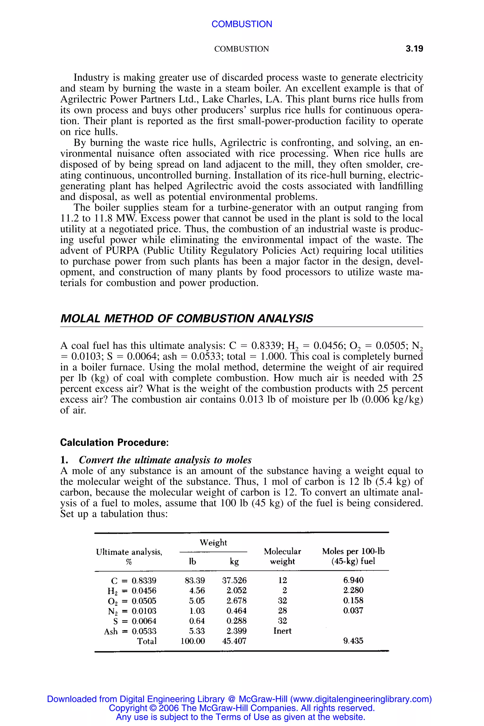 COMBUSTION 3.19
Industry is making greater use of discarded process waste to generate electricity
and steam by burning the waste in a steam boiler. An excellent example is that of
Agrilectric Power Partners Ltd., Lake Charles, LA. This plant burns rice hulls from
its own process and buys other producers’ surplus rice hulls for continuous opera-
tion. Their plant is reported as the ﬁrst small-power-production facility to operate
on rice hulls.
By burning the waste rice hulls, Agrilectric is confronting, and solving, an en-
vironmental nuisance often associated with rice processing. When rice hulls are
disposed of by being spread on land adjacent to the mill, they often smolder, cre-
ating continuous, uncontrolled burning. Installation of its rice-hull burning, electric-
generating plant has helped Agrilectric avoid the costs associated with landﬁlling
and disposal, as well as potential environmental problems.
The boiler supplies steam for a turbine-generator with an output ranging from
11.2 to 11.8 MW. Excess power that cannot be used in the plant is sold to the local
utility at a negotiated price. Thus, the combustion of an industrial waste is produc-
ing useful power while eliminating the environmental impact of the waste. The
advent of PURPA (Public Utility Regulatory Policies Act) requiring local utilities
to purchase power from such plants has been a major factor in the design, devel-
opment, and construction of many plants by food processors to utilize waste ma-
terials for combustion and power production.
MOLAL METHOD OF COMBUSTION ANALYSIS
A coal fuel has this ultimate analysis: C ϭ 0.8339; H2 ϭ 0.0456; O2 ϭ 0.0505; N2
ϭ 0.0103; S ϭ 0.0064; ash ϭ 0.0533; total ϭ 1.000. This coal is completely burned
in a boiler furnace. Using the molal method, determine the weight of air required
per lb (kg) of coal with complete combustion. How much air is needed with 25
percent excess air? What is the weight of the combustion products with 25 percent
excess air? The combustion air contains 0.013 lb of moisture per lb (0.006 kg/kg)
of air.
Calculation Procedure:
1. Convert the ultimate analysis to moles
A mole of any substance is an amount of the substance having a weight equal to
the molecular weight of the substance. Thus, 1 mol of carbon is 12 lb (5.4 kg) of
carbon, because the molecular weight of carbon is 12. To convert an ultimate anal-
ysis of a fuel to moles, assume that 100 lb (45 kg) of the fuel is being considered.
Set up a tabulation thus:
Downloaded from Digital Engineering Library @ McGraw-Hill (www.digitalengineeringlibrary.com)
Copyright © 2006 The McGraw-Hill Companies. All rights reserved.
Any use is subject to the Terms of Use as given at the website.
COMBUSTION
 