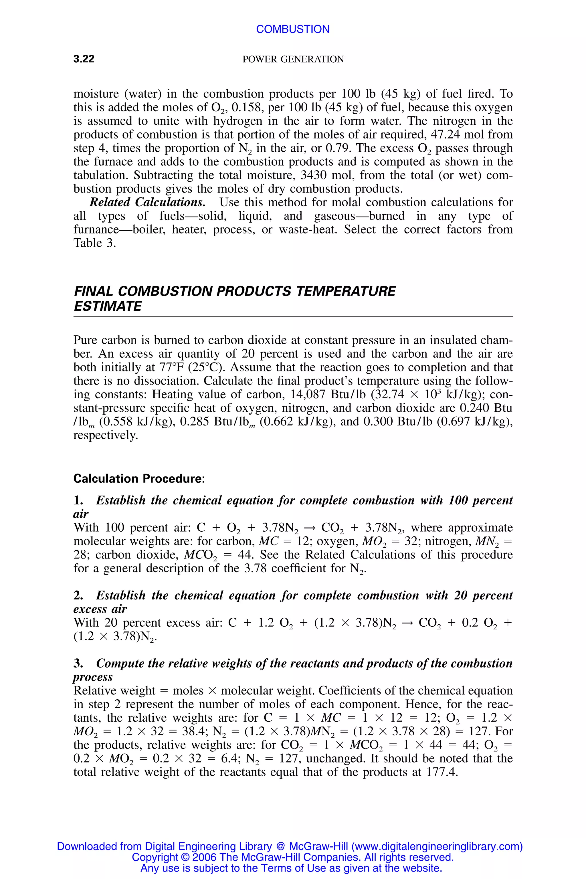3.22 POWER GENERATION
moisture (water) in the combustion products per 100 lb (45 kg) of fuel ﬁred. To
this is added the moles of O2, 0.158, per 100 lb (45 kg) of fuel, because this oxygen
is assumed to unite with hydrogen in the air to form water. The nitrogen in the
products of combustion is that portion of the moles of air required, 47.24 mol from
step 4, times the proportion of N2 in the air, or 0.79. The excess O2 passes through
the furnace and adds to the combustion products and is computed as shown in the
tabulation. Subtracting the total moisture, 3430 mol, from the total (or wet) com-
bustion products gives the moles of dry combustion products.
Related Calculations. Use this method for molal combustion calculations for
all types of fuels—solid, liquid, and gaseous—burned in any type of
furnance—boiler, heater, process, or waste-heat. Select the correct factors from
Table 3.
FINAL COMBUSTION PRODUCTS TEMPERATURE
ESTIMATE
Pure carbon is burned to carbon dioxide at constant pressure in an insulated cham-
ber. An excess air quantity of 20 percent is used and the carbon and the air are
both initially at 77ЊF (25ЊC). Assume that the reaction goes to completion and that
there is no dissociation. Calculate the ﬁnal product’s temperature using the follow-
ing constants: Heating value of carbon, 14,087 Btu/lb (32.74 ϫ 103
kJ/kg); con-
stant-pressure speciﬁc heat of oxygen, nitrogen, and carbon dioxide are 0.240 Btu
/lbm (0.558 kJ/kg), 0.285 Btu/lbm (0.662 kJ/kg), and 0.300 Btu/lb (0.697 kJ/kg),
respectively.
Calculation Procedure:
1. Establish the chemical equation for complete combustion with 100 percent
air
With 100 percent air: C ϩ O2 ϩ 3.78N2 → CO2 ϩ 3.78N2, where approximate
molecular weights are: for carbon, MC ϭ 12; oxygen, MO2 ϭ 32; nitrogen, MN2 ϭ
28; carbon dioxide, MCO2 ϭ 44. See the Related Calculations of this procedure
for a general description of the 3.78 coefﬁcient for N2.
2. Establish the chemical equation for complete combustion with 20 percent
excess air
With 20 percent excess air: C ϩ 1.2 O2 ϩ (1.2 ϫ 3.78)N2 → CO2 ϩ 0.2 O2 ϩ
(1.2 ϫ 3.78)N2.
3. Compute the relative weights of the reactants and products of the combustion
process
Relative weight ϭ moles ϫ molecular weight. Coefﬁcients of the chemical equation
in step 2 represent the number of moles of each component. Hence, for the reac-
tants, the relative weights are: for C ϭ 1 ϫ MC ϭ 1 ϫ 12 ϭ 12; O2 ϭ 1.2 ϫ
MO2 ϭ 1.2 ϫ 32 ϭ 38.4; N2 ϭ (1.2 ϫ 3.78)MN2 ϭ (1.2 ϫ 3.78 ϫ 28) ϭ 127. For
the products, relative weights are: for CO2 ϭ 1 ϫ MCO2 ϭ 1 ϫ 44 ϭ 44; O2 ϭ
0.2 ϫ MO2 ϭ 0.2 ϫ 32 ϭ 6.4; N2 ϭ 127, unchanged. It should be noted that the
total relative weight of the reactants equal that of the products at 177.4.
Downloaded from Digital Engineering Library @ McGraw-Hill (www.digitalengineeringlibrary.com)
Copyright © 2006 The McGraw-Hill Companies. All rights reserved.
Any use is subject to the Terms of Use as given at the website.
COMBUSTION
 